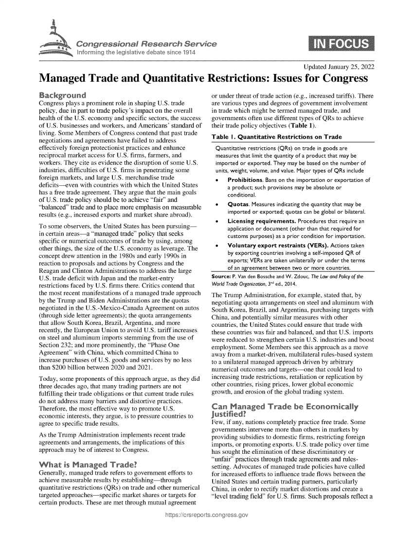handle is hein.crs/govehdf0001 and id is 1 raw text is: Congressional Research Service
Informing the Iegitive diebate since 1914

Updated January 25, 2022
Managed Trade and Quantitative Restrictions: Issues for Congress

Background
Congress plays a prominent role in shaping U.S. trade
policy, due in part to trade policy's impact on the overall
health of the U.S. economy and specific sectors, the success
of U.S. businesses and workers, and Americans' standard of
living. Some Members of Congress contend that past trade
negotiations and agreements have failed to address
effectively foreign protectionist practices and enhance
reciprocal market access for U.S. firms, farmers, and
workers. They cite as evidence the disruption of some U.S.
industries, difficulties of U.S. firms in penetrating some
foreign markets, and large U.S. merchandise trade
deficits-even with countries with which the United States
has a free trade agreement. They argue that the main goals
of U.S. trade policy should be to achieve fair and
balanced trade and to place more emphasis on measurable
results (e.g., increased exports and market share abroad).
To some observers, the United States has been pursuing-
in certain areas-a managed trade policy that seeks
specific or numerical outcomes of trade by using, among
other things, the size of the U.S. economy as leverage. The
concept drew attention in the 1980s and early 1990s in
reaction to proposals and actions by Congress and the
Reagan and Clinton Administrations to address the large
U.S. trade deficit with Japan and the market-entry
restrictions faced by U.S. firms there. Critics contend that
the most recent manifestations of a managed trade approach
by the Trump and Biden Administrations are the quotas
negotiated in the U.S.-Mexico-Canada Agreement on autos
(through side letter agreements); the quota arrangements
that allow South Korea, Brazil, Argentina, and more
recently, the European Union to avoid U.S. tariff increases
on steel and aluminum imports stemming from the use of
Section 232; and more prominently, the Phase One
Agreement with China, which committed China to
increase purchases of U.S. goods and services by no less
than $200 billion between 2020 and 2021.
Today, some proponents of this approach argue, as they did
three decades ago, that many trading partners are not
fulfilling their trade obligations or that current trade rules
do not address many barriers and distortive practices.
Therefore, the most effective way to promote U.S.
economic interests, they argue, is to pressure countries to
agree to specific trade results.
As the Trump Administration implements recent trade
agreements and arrangements, the implications of this
approach may be of interest to Congress.
What ks Managed Trade?
Generally, managed trade refers to government efforts to
achieve measurable results by establishing-through
quantitative restrictions (QRs) on trade and other numerical
targeted approaches-specific market shares or targets for
certain products. These are met through mutual agreement

or under threat of trade action (e.g., increased tariffs). There
are various types and degrees of government involvement
in trade which might be termed managed trade, and
governments often use different types of QRs to achieve
their trade policy objectives (Table 1).
Table I. Quantitative Restrictions on Trade
Quantitative restrictions (QRs) on trade in goods are
measures that limit the quantity of a product that may be
imported or exported. They may be based on the number of
units, weight, volume, and value. Major types of QRs include
   Prohibitions. Bans on the importation or exportation of
a product; such provisions may be absolute or
conditional.
   Quotas. Measures indicating the quantity that may be
imported or exported; quotas can be global or bilateral.
   Licensing requirements. Procedures that require an
application or document (other than that required for
customs purposes) as a prior condition for importation.
   Voluntary export restraints (VERs). Actions taken
by exporting countries involving a self-imposed QR of
exports; VERs are taken unilaterally or under the terms
of an agreement between two or more countries.
Source: P. Van den Bossche and W. Zdouc, The Law and Policy of the
World Trade Organization, 3rd ed., 2014.
The Trump Administration, for example, stated that, by
negotiating quota arrangements on steel and aluminum with
South Korea, Brazil, and Argentina, purchasing targets with
China, and potentially similar measures with other
countries, the United States could ensure that trade with
these countries was fair and balanced, and that U.S. imports
were reduced to strengthen certain U.S. industries and boost
employment. Some Members see this approach as a move
away from a market-driven, multilateral rules-based system
to a unilateral managed approach driven by arbitrary
numerical outcomes and targets-one that could lead to
increasing trade restrictions, retaliation or replication by
other countries, rising prices, lower global economic
growth, and erosion of the global trading system.
Can Managed Trade be Econormically
Justified!
Few, if any, nations completely practice free trade. Some
governments intervene more than others in markets by
providing subsidies to domestic firms, restricting foreign
imports, or promoting exports. U.S. trade policy over time
has sought the elimination of these discriminatory or
unfair practices through trade agreements and rules-
setting. Advocates of managed trade policies have called
for increased efforts to influence trade flows between the
United States and certain trading partners, particularly
China, in order to rectify market distortions and create a
level trading field for U.S. firms. Such proposals reflect a


