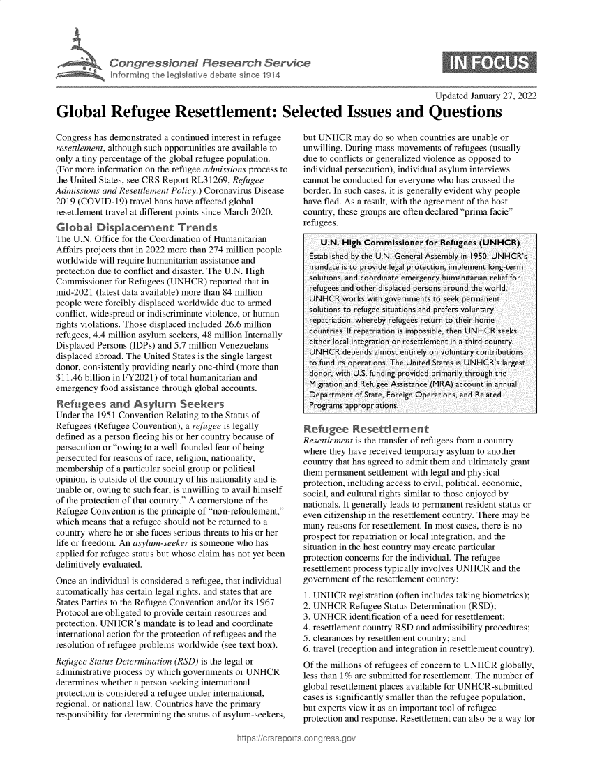 handle is hein.crs/govehet0001 and id is 1 raw text is: Con r ss70n I
infon ing I L

ba >sne1914

0

Updated January 27, 2022
Global Refugee Resettlement: Selected Issues and Questions

Congress has demonstrated a continued interest in refugee
resettlement, although such opportunities are available to
only a tiny percentage of the global refugee population.
(For more information on the refugee admissions process to
the United States, see CRS Report RL31269, Refugee
Admissions and Resettlement Policy.) Coronavirus Disease
2019 (COVID-19) travel bans have affected global
resettlement travel at different points since March 2020.
Global Displacement Trends
The U.N. Office for the Coordination of Humanitarian
Affairs projects that in 2022 more than 274 million people
worldwide will require humanitarian assistance and
protection due to conflict and disaster. The U.N. High
Commissioner for Refugees (UNHCR) reported that in
mid-2021 (latest data available) more than 84 million
people were forcibly displaced worldwide due to armed
conflict, widespread or indiscriminate violence, or human
rights violations. Those displaced included 26.6 million
refugees, 4.4 million asylum seekers, 48 million Internally
Displaced Persons (IDPs) and 5.7 million Venezuelans
displaced abroad. The United States is the single largest
donor, consistently providing nearly one-third (more than
$11.46 billion in FY2021) of total humanitarian and
emergency food assistance through global accounts.
Refugees and Asylum        Seekers
Under the 1951 Convention Relating to the Status of
Refugees (Refugee Convention), a refugee is legally
defined as a person fleeing his or her country because of
persecution or owing to a well-founded fear of being
persecuted for reasons of race, religion, nationality,
membership of a particular social group or political
opinion, is outside of the country of his nationality and is
unable or, owing to such fear, is unwilling to avail himself
of the protection of that country. A cornerstone of the
Refugee Convention is the principle of non-refoulement,
which means that a refugee should not be returned to a
country where he or she faces serious threats to his or her
life or freedom. An asylum-seeker is someone who has
applied for refugee status but whose claim has not yet been
definitively evaluated.
Once an individual is considered a refugee, that individual
automatically has certain legal rights, and states that are
States Parties to the Refugee Convention and/or its 1967
Protocol are obligated to provide certain resources and
protection. UNHCR's mandate is to lead and coordinate
international action for the protection of refugees and the
resolution of refugee problems worldwide (see text box).
Refugee Status Determination (RSD) is the legal or
administrative process by which governments or UNHCR
determines whether a person seeking international
protection is considered a refugee under international,
regional, or national law. Countries have the primary
responsibility for determining the status of asylum-seekers,

but UNHCR may do so when countries are unable or
unwilling. During mass movements of refugees (usually
due to conflicts or generalized violence as opposed to
individual persecution), individual asylum interviews
cannot be conducted for everyone who has crossed the
border. In such cases, it is generally evident why people
have fled. As a result, with the agreement of the host
country, these groups are often declared prima facie
refugees.
U.N. High Commissioner for Refugees (UNHCR)
Established by the U.N. General Assembly in 1950, UNHCR's
mandate is to provide legal protection, implement long-term
solutions, and coordinate emergency humanitarian relief for
refugees and other displaced persons around the world.
UNHCR works with governments to seek permanent
solutions to refugee situations and prefers voluntary
repatriation, whereby refugees return to their home
countries. If repatriation is impossible, then UNHCR seeks
either local integration or resettlement in a third country.
UNHCR depends almost entirely on voluntary contributions
to fund its operations. The United States is UNHCR's largest
donor, with U.S. funding provided primarily through the
Migration and Refugee Assistance (MRA) account in annual
Department of State, Foreign Operations, and Related
Programs appropriations.
Refugee Resettiement
Resettlement is the transfer of refugees from a country
where they have received temporary asylum to another
country that has agreed to admit them and ultimately grant
them permanent settlement with legal and physical
protection, including access to civil, political, economic,
social, and cultural rights similar to those enjoyed by
nationals. It generally leads to permanent resident status or
even citizenship in the resettlement country. There may be
many reasons for resettlement. In most cases, there is no
prospect for repatriation or local integration, and the
situation in the host country may create particular
protection concerns for the individual. The refugee
resettlement process typically involves UNHCR and the
government of the resettlement country:
1. UNHCR registration (often includes taking biometrics);
2. UNHCR Refugee Status Determination (RSD);
3. UNHCR identification of a need for resettlement;
4. resettlement country RSD and admissibility procedures;
5. clearances by resettlement country; and
6. travel (reception and integration in resettlement country).
Of the millions of refugees of concern to UNHCR globally,
less than 1% are submitted for resettlement. The number of
global resettlement places available for UNHCR-submitted
cases is significantly smaller than the refugee population,
but experts view it as an important tool of refugee
protection and response. Resettlement can also be a way for


