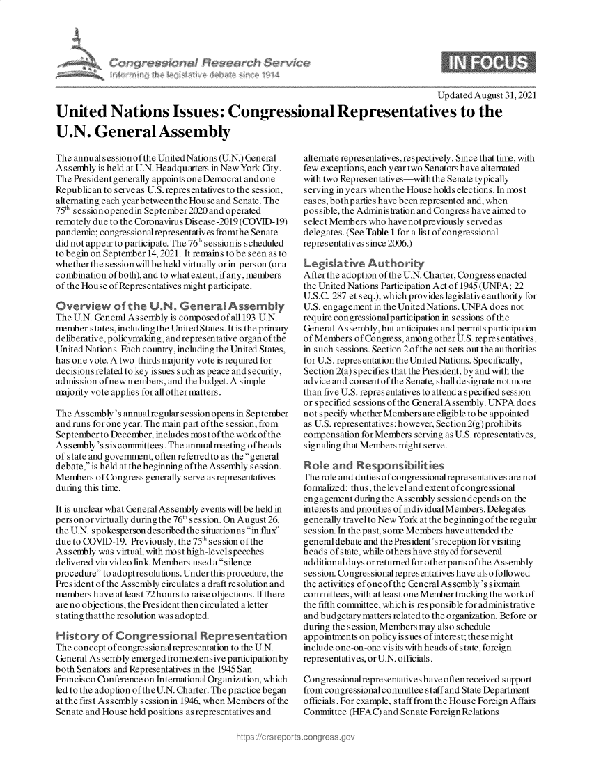 handle is hein.crs/govehew0001 and id is 1 raw text is: Congi

I

Updated August 31, 2021
United Nations Issues: Congressional Representatives to the
U.N. General Assembly

The annual s ession of the United Nations (U.N.) General
Assembly is held at U.N. Headquarters in New York City.
The President generally appoints one Democrat and one
Republican to serve as U.S. representatives to the session,
alternating each year between the House and Senate. The
75t ses sionopenedin September2020 and operated
remotely due to the Coronavirus Disease-2019 (COVID-19)
pandemic; congressional representatives fromthe Senate
did not appear to participate. The 76th ses sionis scheduled
to begin on September 14, 2021. It remains to be seen as to
whether the sessionwill be held virtually or in-person (or a
combination ofboth), and to whatextent, if any, members
of the House of Representatives might participate.
Overview of the U.N. GeneraO Assemny
The U.N. General Assembly is composed of all 193 U.N.
member states, including the United States. It is the primary
deliberative, policymaking, andrepresentative organof the
United Nations. Each country, including the United States,
has one vote. A two-thirds majority vote is required for
decisions related to key is sues such as peace and security,
admission of new members, and the budget. A simple
majority vote applies for all other matters.
The Assembly's annualregular session opens in September
and runs for one year. The main part of the session, from
September to December, includes most of the workof the
Assembly's sixcommittees. The annual meeting ofheads
of state and government, often referredto as the general
debate, is held at the beginning of the Assembly session.
Members of Congress generally serve as representatives
during this time.
It is unclear what General Assembly events will be held in
person or virtually during the 76 session. On August 26,
the U.N. spokesperson described the situationas in flux'
due to COVID-19. Previously, the 75th session ofthe
Assembly was virtual, with most high-level speeches
delivered via video link. Members used a silence
procedure to adopt resolutions. Under this procedure, the
President of the Assembly circulates a draft resolution and
members have at least 72 hours to raise objections. If there
are no objections, the President then circulated a letter
stating that the resolution was adopted.
History of Congressiona        Representation
The concept of congressionalrepresentation to the U.N.
General Assembly emerged fromextensive participationby
both Senators and Representatives in the 1945 San
Francisco Conference on International Organization, which
led to the adoption of the U.N. Charter. The practice began
at the first Assembly session in 1946, when Members of the
Senate and House held positions as representatives and

alternate representatives, respectively. Since that time, with
few exceptions, each year two Senators have alternated
with two Repres entatives-with the Senate typically
serving in years when the House holds elections. In most
cases, bothparties have been represented and, when
possible, the Administration and Congress have aimed to
select Members who have not previously served as
delegates. (See Table 1 for a list of congressional
representatives since 2006.)
Legiative Authority
After the adoption of the U.N. Charter, Congress enacted
the United Nations Participation Act of 1945 (UNPA; 22
U.S.C. 287 et seq.), which provides legislative authority for
U.S. engagement in the United Nations. UNPA does not
require congressionalp articipation in sessions of the
General As sembly, but anticipates and permits participation
of Members ofCongress, among other U.S. representatives,
in such sessions. Section 2ofthe act sets out the authorities
for U.S. representation the United Nations. Specifically,
Section 2(a) specifies that the President, by and with the
advice and consentof the Senate, shall designate not more
than five U.S. representatives to attend a specified session
or specified sessions of the GeneralAssembly. UNPA does
not specify whether Members are eligible to be appointed
as U.S. representatives; however, Section 2(g) prohibits
compensation for Members serving as U.S.representatives,
signaling that Members might serve.
Roe and Responsibilities
The role and duties of congressionalrepresentatives are not
formalized; thus, the level and extent of congressional
engagement during the Assembly session depends on the
interests andpriorities of individualMembers. Delegates
generally travel to New York at the beginning of the regular
session. In the past, some Members have attended the
general debate and the President's reception forvisiting
heads of state, while others have stayed for several
additionaldays orreturned for otherparts ofthe Assembly
s es sion. Congressionalrepres entatives have als o follo wed
the activities of one ofthe General Assembly 's sixmain
committees, with at least one Member tracking the workof
the fifth committee, which is responsible for administrative
and budgetary matters related to the organization. Before or
during the session, Members may also schedule
appointments on policy is sues ofinterest; these might
include one-on-one visits with heads of state, foreign
representatives, orU.N. officials.
Congressionalrepresentativeshaveoftenreceived support
from congressional committee staff and State Department
officials. For example, staff from the House Foreign Affairs
Committee (HFAC) and Senate Foreign Relations


