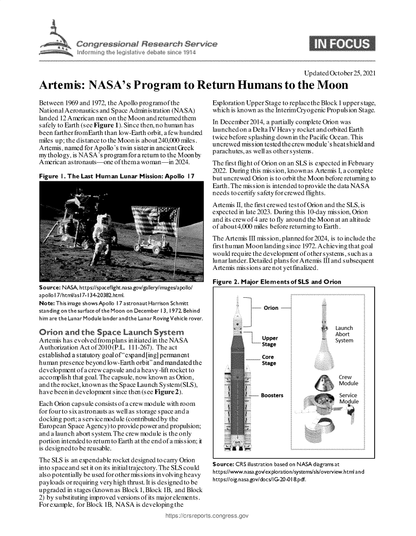 handle is hein.crs/govehfb0001 and id is 1 raw text is: Updated October 25, 2021
Artemis: NASA's Program to Return Humans to the Moon

Between 1969 and 1972, the Apollo programof the
National Aeronautics and Space Administration (NASA)
landed 12 American men on the Moon andreturned them
safely to Earth (see Figure 1). Since then, no human has
been farther fromEarth than low-Earth orbit, a fewhundied
miles up; the distance to the Moonis about240,000 miles.
Artemis,named for Apollo's twin sister in ancient Greek
mythology, is NASA's pro gramfora return to the Moon by
American astronauts-one of thema woman-in 2024.
Figure I. The Last Human Lunar Mission: Apollo I 7

Source: NASA, https://spaceflight.nasa.gov/gallery/images/apollo/
apollo I 7/html/as 17-134-20382.html.
Note: This image shows Apollo 17 astronaut Harrison Schmitt
standing on the surface of the Moon on December 13, 1972. Behind
him are the Lunar Module landerandthe Lunar Roving Vehicle rover.
Orion and the Space Launch System
Artemis has evolved fromplans initiated in the NASA
Authorization Act of 2010 (P.L. 111-267). The act
established a statutory goal of expand [ing] permanent
human presence beyond low-Earth orbit and mandated the
development of a crew capsule and a heavy -lift rocket to
accomplish that goal. The capsule, now known as Orion,
and the rocket,known as the Space Launch System(SLS),
have beenin development since then (see Figure 2).
Each Orion capsule consists of a crew module with room
for four to six astronauts as wellas storage space anda
docking port; a service module (contributed by the
European Space Agency) to provide power and propulsion;
and a launch abort system. The crew module is the only
portion intended to return to Earth at the end of a mission; it
is designedto be reusable.
The SLS is an expendable rocket designed to carry Orion
into space and set it on its initial trajectory. The SLS could
also potentially be used for other missions involvingheavy
payloads orrequiring veryhigh thrust. It is designedto be
upgraded in stages (known as Block 1, Block 1B, and Block
2) by substituting improved versions of its major elements.
For example, for Block 1B, NASA is developing the
https://crsrpore

Exploration Upper Stage to replace the Block 1 upper stage,
which is known as the InterimCryogenic Propulsion Stage.
In December2014, a partially complete Orion was
launched on a Delta IV Heavy rocket and orbited Earth
twice before splashing downin the Pacific Ocean. This
uncrewed mission tested the crew module's heat shield and
parachutes, as well as others ystems.
The first flight of Orion on an SLS is expected in February
2022. During this mission, knownas Artemis I, a complete
but uncrewed Orion is to orbit the Moon before returning to
Earth. The mis sion is intended to provide the data NASA
needs to certify safety for crewed flights.
Artemis II, the first crewed testof Orion and the SLS, is
expected in late 2023. During this 10-day mis sion, Orion
and its crew of 4 are to fly around the Moon at an altitude
of about4,000 miles before returning to Earth.
The Artemis III mission, planned for 2024, is to include the
first human Moon landing since 1972. Achieving that goal
would require the development of other systems, such as a
lunar lander. Detailed plans for Artemis III and subsequent
Artemis missions are not yetfmalized.
Figure 2. Major Elements ofSLS and Orion

Source: CRS illustration based on NASA diagrams at
https://www.nasa.gov/exploration/systems/sls/overview.html and
https://oig.nasa.gov/docs/IG-20-01 8.pdf.

qresb4]O\

- Orion -
fitaurnch
Abort
Upper                    system
Stage
Core
Stage
C ew
Module
-  Boosters                   Service
M~oduie


