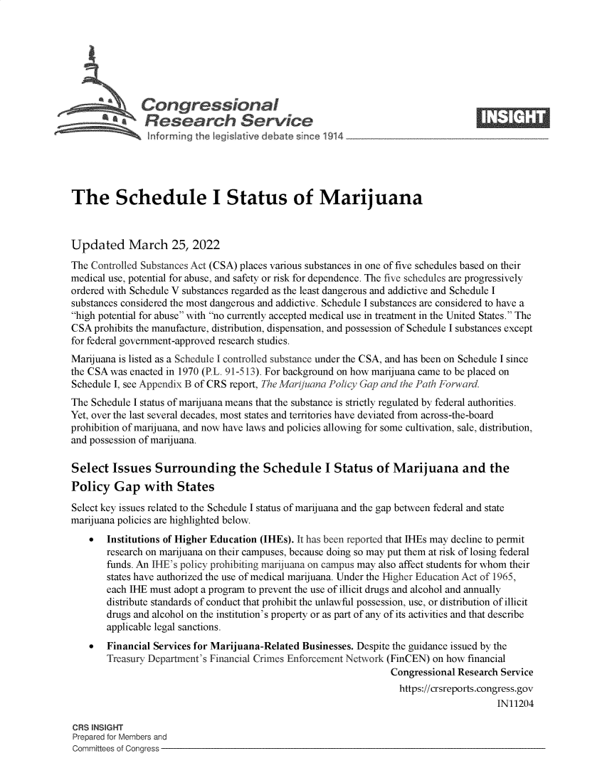 handle is hein.crs/govehfi0001 and id is 1 raw text is: Congressional                                                    ____
SA  Research Service
The Schedule I Status of Marijuana
Updated March 25, 2022
The Controlled Substances Act (CSA) places various substances in one of five schedules based on their
medical use, potential for abuse, and safety or risk for dependence. The five schedules are progressively
ordered with Schedule V substances regarded as the least dangerous and addictive and Schedule I
substances considered the most dangerous and addictive. Schedule I substances are considered to have a
high potential for abuse with no currently accepted medical use in treatment in the United States. The
CSA prohibits the manufacture, distribution, dispensation, and possession of Schedule I substances except
for federal government-approved research studies.
Marijuana is listed as a Schedule I controlled substance under the CSA, and has been on Schedule I since
the CSA was enacted in 1970 (PL. 91-513). For background on how marijuana came to be placed on
Schedule I, see Appendix B of CRS report, The Marijuana Policy Gap and the Path Forward.
The Schedule I status of marijuana means that the substance is strictly regulated by federal authorities.
Yet, over the last several decades, most states and territories have deviated from across-the-board
prohibition of marijuana, and now have laws and policies allowing for some cultivation, sale, distribution,
and possession of marijuana.
Select Issues Surrounding the Schedule I Status of Marijuana and the
Policy Gap with States
Select key issues related to the Schedule I status of marijuana and the gap between federal and state
marijuana policies are highlighted below.
 Institutions of Higher Education (IHEs). It has been reported that IHEs may decline to permit
research on marijuana on their campuses, because doing so may put them at risk of losing federal
funds. An IHE's policy prohibiting marijuana on campus may also affect students for whom their
states have authorized the use of medical marijuana. Under the Higher Education Act of 1965,
each IHE must adopt a program to prevent the use of illicit drugs and alcohol and annually
distribute standards of conduct that prohibit the unlawful possession, use, or distribution of illicit
drugs and alcohol on the institution's property or as part of any of its activities and that describe
applicable legal sanctions.
 Financial Services for Marijuana-Related Businesses. Despite the guidance issued by the
Treasury Department's Financial Crimes Enforcement Network (FinCEN) on how financial
Congressional Research Service
https://crsreports.congress.gov
IN11204
CRS INSIGHT
Prepared for Members and
Committees of Congress


