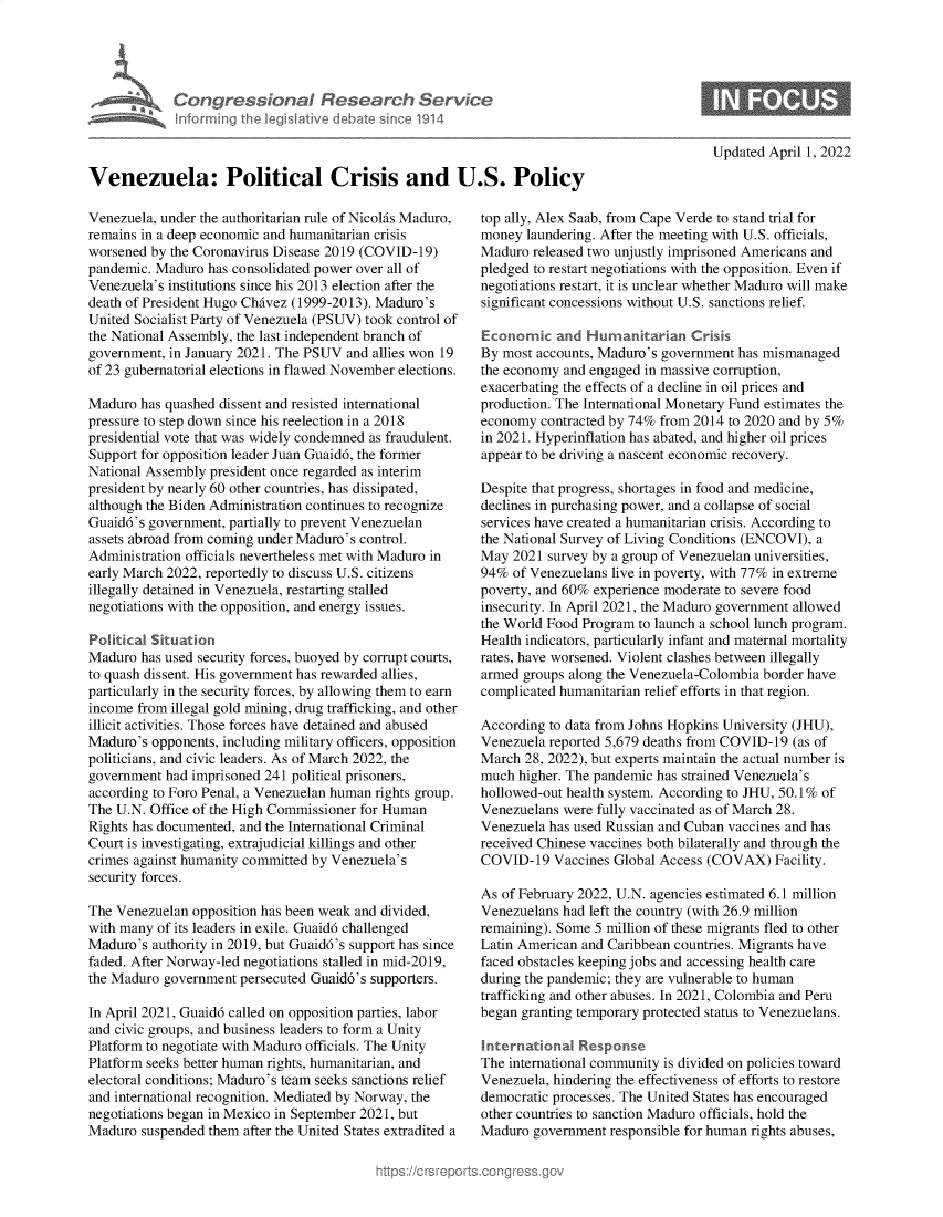 handle is hein.crs/govehfp0001 and id is 1 raw text is: Congress&onaI Research Servt
informing Ih Iegislaive dIbate soc 1914

Updated April 1, 2022

Venezuela: Political Crisis and U.S. Policy

Venezuela, under the authoritarian rule of Nicolas Maduro,
remains in a deep economic and humanitarian crisis
worsened by the Coronavirus Disease 2019 (COVID-19)
pandemic. Maduro has consolidated power over all of
Venezuela's institutions since his 2013 election after the
death of President Hugo Chavez (1999-2013). Maduro's
United Socialist Party of Venezuela (PSUV) took control of
the National Assembly, the last independent branch of
government, in January 2021. The PSUV and allies won 19
of 23 gubernatorial elections in flawed November elections.
Maduro has quashed dissent and resisted international
pressure to step down since his reelection in a 2018
presidential vote that was widely condemned as fraudulent.
Support for opposition leader Juan Guaid6, the former
National Assembly president once regarded as interim
president by nearly 60 other countries, has dissipated,
although the Biden Administration continues to recognize
Guaid6's government, partially to prevent Venezuelan
assets abroad from coming under Maduro's control.
Administration officials nevertheless met with Maduro in
early March 2022, reportedly to discuss U.S. citizens
illegally detained in Venezuela, restarting stalled
negotiations with the opposition, and energy issues.
Political Situation
Maduro has used security forces, buoyed by corrupt courts,
to quash dissent. His government has rewarded allies,
particularly in the security forces, by allowing them to earn
income from illegal gold mining, drug trafficking, and other
illicit activities. Those forces have detained and abused
Maduro's opponents, including military officers, opposition
politicians, and civic leaders. As of March 2022, the
government had imprisoned 241 political prisoners,
according to Foro Penal, a Venezuelan human rights group.
The U.N. Office of the High Commissioner for Human
Rights has documented, and the International Criminal
Court is investigating, extrajudicial killings and other
crimes against humanity committed by Venezuela's
security forces.
The Venezuelan opposition has been weak and divided,
with many of its leaders in exile. Guaid6 challenged
Maduro's authority in 2019, but Guaid6's support has since
faded. After Norway-led negotiations stalled in mid-2019,
the Maduro government persecuted Guaid6's supporters.
In April 2021, Guaid6 called on opposition parties, labor
and civic groups, and business leaders to form a Unity
Platform to negotiate with Maduro officials. The Unity
Platform seeks better human rights, humanitarian, and
electoral conditions; Maduro's team seeks sanctions relief
and international recognition. Mediated by Norway, the
negotiations began in Mexico in September 2021, but
Maduro suspended them after the United States extradited a

top ally, Alex Saab, from Cape Verde to stand trial for
money laundering. After the meeting with U.S. officials,
Maduro released two unjustly imprisoned Americans and
pledged to restart negotiations with the opposition. Even if
negotiations restart, it is unclear whether Maduro will make
significant concessions without U.S. sanctions relief.
Economic and Humanitarian Crisis
By most accounts, Maduro's government has mismanaged
the economy and engaged in massive corruption,
exacerbating the effects of a decline in oil prices and
production. The International Monetary Fund estimates the
economy contracted by 74% from 2014 to 2020 and by 5%
in 2021. Hyperinflation has abated, and higher oil prices
appear to be driving a nascent economic recovery.
Despite that progress, shortages in food and medicine,
declines in purchasing power, and a collapse of social
services have created a humanitarian crisis. According to
the National Survey of Living Conditions (ENCOVI), a
May 2021 survey by a group of Venezuelan universities,
94% of Venezuelans live in poverty, with 77% in extreme
poverty, and 60% experience moderate to severe food
insecurity. In April 2021, the Maduro government allowed
the World Food Program to launch a school lunch program.
Health indicators, particularly infant and maternal mortality
rates, have worsened. Violent clashes between illegally
armed groups along the Venezuela-Colombia border have
complicated humanitarian relief efforts in that region.
According to data from Johns Hopkins University (JHU),
Venezuela reported 5,679 deaths from COVID-19 (as of
March 28, 2022), but experts maintain the actual number is
much higher. The pandemic has strained Venezuela's
hollowed-out health system. According to JHU, 50.1% of
Venezuelans were fully vaccinated as of March 28.
Venezuela has used Russian and Cuban vaccines and has
received Chinese vaccines both bilaterally and through the
COVID-19 Vaccines Global Access (COVAX) Facility.
As of February 2022, U.N. agencies estimated 6.1 million
Venezuelans had left the country (with 26.9 million
remaining). Some 5 million of these migrants fled to other
Latin American and Caribbean countries. Migrants have
faced obstacles keeping jobs and accessing health care
during the pandemic; they are vulnerable to human
trafficking and other abuses. In 2021, Colombia and Peru
began granting temporary protected status to Venezuelans.
International Response
The international community is divided on policies toward
Venezuela, hindering the effectiveness of efforts to restore
democratic processes. The United States has encouraged
other countries to sanction Maduro officials, hold the
Maduro government responsible for human rights abuses,


