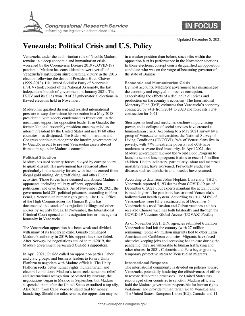 handle is hein.crs/govehfq0001 and id is 1 raw text is: Congre s&onaI FResedrch Sern
anfrming Ih Ieg ilaive dIebate soc 1914

Updated December 8, 2021

Venezuela: Political Crisis and U.S. Policy

Venezuela, under the authoritarian rule of Nicolas Maduro,
remains in a deep economic and humanitarian crisis
worsened by the Coronavirus Disease 2019 (COVID-19)
pandemic. Maduro has consolidated power over all of
Venezuela's institutions since claiming victory in the 2013
election following the death of President Hugo Chavez
(1999-2013). His United Socialist Party of Venezuela
(PSUV) took control of the National Assembly, the last
independent branch of government, in January 2021. The
PSUV and its allies won 19 of 23 gubernatorial elections in
flawed elections held in November.
Maduro has quashed dissent and resisted international
pressure to step down since his reelection in a May 2018
presidential vote widely condemned as fraudulent. In the
meantime, support for opposition leader Juan Guaid6, the
former National Assembly president once regarded as
interim president by the United States and nearly 60 other
countries, has dissipated. The Biden Administration and
Congress continue to recognize the interim government led
by Guaid6, in part to prevent Venezuelan assets abroad
from coming under Maduro's control.
Political Situation
Maduro has used security forces, buoyed by corrupt courts,
to quash dissent. His government has rewarded allies,
particularly in the security forces, with income earned from
illegal gold mining, drug trafficking, and other illicit
activities. Those forces have detained and abused Maduro's
opponents, including military officers, opposition
politicians, and civic leaders. As of November 29, 2021, the
government held 251 political prisoners, according to Foro
Penal, a Venezuelan human rights group. The U.N. Office
of the High Commissioner for Human Rights has
documented thousands of extrajudicial killings and other
abuses by security forces. In November, the International
Criminal Court opened an investigation into crimes against
humanity in Venezuela.
The Venezuelan opposition has been weak and divided,
with many of its leaders in exile. Guaid6 challenged
Maduro's authority in 2019; his support has since faded.
After Norway-led negotiations stalled in mid-2019, the
Maduro government persecuted Guaid6's supporters.
In April 2021, Guaid6 called on opposition parties, labor
and civic groups, and business leaders to form a Unity
Platform to negotiate with Maduro officials. The Unity
Platform seeks better human rights, humanitarian, and
electoral conditions; Maduro's team seeks sanctions relief
and international recognition. Mediated by Norway, the
negotiations began in Mexico in September, but Maduro
suspended them after the United States extradited a top ally,
Alex Saab, from Cape Verde to stand trial for money
laundering. Should the talks resume, the opposition may be

in a weaker position than before, since rifts within the
opposition hurt its performance in the November elections.
In those elections, corrupt courts disqualified an opposition
candidate who was on the verge of becoming governor of
the state of Barinas.
Economic and Humanitarian Crisis
By most accounts, Maduro's government has mismanaged
the economy and engaged in massive corruption,
exacerbating the effects of a decline in oil prices and
production on the country's economy. The International
Monetary Fund (IMF) estimates that Venezuela's economy
contracted by 74% from 2014 to 2020 and forecasts a 5%
contraction for 2021.
Shortages in food and medicine, declines in purchasing
power, and a collapse of social services have created a
humanitarian crisis. According to a May 2021 survey by a
group of Venezuelan universities, the National Survey of
Living Conditions (ENCOVI), 94% of Venezuelans live in
poverty, with 77% in extreme poverty, and 60% have
moderate to severe food insecurity. In April 2021, the
Maduro government allowed the World Food Program to
launch a school lunch program; it aims to reach 1.5 million
children. Health indicators, particularly infant and maternal
mortality rates, have worsened. Previously eradicated
diseases such as diphtheria and measles have returned.
According to data from Johns Hopkins University (JHU),
Venezuela reported 5,193 deaths from COVID-19 (as of
December 6, 2021), but experts maintain the actual number
is much higher. The pandemic has strained Venezuela's
hollowed-out health system. According to JHU, 34.6% of
Venezuelans were fully vaccinated as of December 6.
Venezuela has used Russian and Cuban vaccines and has
received Chinese vaccines both bilaterally and through the
COVID-19 Vaccines Global Access (COVAX) Facility.
As of November 2021, U.N. agencies estimated 6 million
Venezuelans had left the country (with 27 million
remaining). Some 4.9 million migrants fled to other Latin
American and Caribbean countries. Migrants have faced
obstacles keeping jobs and accessing health care during the
pandemic; they are vulnerable to human trafficking and
other abuses. In 2021, Colombia and Peru began granting
temporary protective status to Venezuelan migrants.
International Response
The international community is divided on policies toward
Venezuela, potentially hindering the effectiveness of efforts
to restore democratic processes. The United States has
encouraged other countries to sanction Maduro officials,
hold the Maduro government responsible for human rights
violations, and provide humanitarian aid to Venezuelans.
The United States, European Union (EU), Canada, and 11


