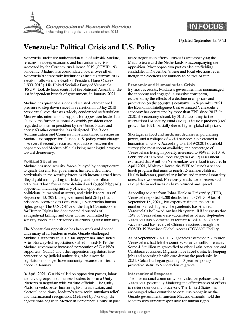 handle is hein.crs/govehfr0001 and id is 1 raw text is: Congressional Research Service
Infcrming the legislitive debate sinco 1914
Venezuela: Political Crisis and U.S. Policy

Venezuela, under the authoritarian rule of Nicolis Maduro,
remains in a deep economic and humanitarian crisis
worsened by the Coronavirus Disease 2019 (COVID-19)
pandemic. Maduro has consolidated power over all of
Venezuela's democratic institutions since his narrow 2013
election following the death of President Hugo Chivez
(1999-2013). His United Socialist Party of Venezuela
(PSUV) took de facto control of the National Assembly, the
last independent branch of government, in January 2021.
Maduro has quashed dissent and resisted international
pressure to step down since his reelection in a May 2018
presidential vote that was widely condemned as fraudulent.
Meanwhile, international support for opposition leader Juan
Guaid6, the former National Assembly president once
regarded as interim president by the United States and
nearly 60 other countries, has dissipated. The Biden
Administration and Congress have maintained pressure on
Maduro and support for Guaid6. U.S. policy could change,
however, if recently restarted negotiations between the
opposition and Maduro officials bring meaningful progress
toward democracy.
Political Situation
Maduro has used security forces, buoyed by corrupt courts,
to quash dissent. His government has rewarded allies,
particularly in the security forces, with income earned from
illegal gold mining, drug trafficking, and other illicit
activities. Those forces have detained and abused Maduro's
opponents, including military officers, opposition
politicians, humanitarian actors, and civic leaders. As of
September 13, 2021, the government held 261 political
prisoners, according to Foro Penal, a Venezuelan human
rights group. The U.N. Office of the High Commissioner
for Human Rights has documented thousands of
extrajudicial killings and other abuses committed by
security forces that it describes as crimes against humanity.
The Venezuelan opposition has been weak and divided,
with many of its leaders in exile. Guaid6 challenged
Maduro's authority in 2019; his support has since faded.
After Norway-led negotiations stalled in mid-2019, the
Maduro government increased persecution of Guaid6's
supporters. Guaid6 and other opposition legislators face
prosecution by judicial authorities, who assert the
legislators no longer have immunity because their terms
ended in January.
In April 2021, Guaid6 called on opposition parties, labor
and civic groups, and business leaders to form a Unity
Platform to negotiate with Maduro officials. The Unity
Platform seeks better human rights, humanitarian, and
electoral conditions; Maduro's team seeks sanctions relief
and international recognition. Mediated by Norway, the
negotiations began in Mexico in September. Unlike in past

Updated September 15, 2021

failed negotiation efforts, Russia is accompanying the
Maduro team and the Netherlands is accompanying the
opposition. Most opposition parties also are fielding
candidates in November's state and local elections, even
though the elections are unlikely to be free or fair.
Economic and Humanitarian Crisis
By most accounts, Maduro's government has mismanaged
the economy and engaged in massive corruption,
exacerbating the effects of a decline in oil prices and
production on the country's economy. In September 2021,
the Economist Intelligence Unit estimated Venezuela's
economy has contracted by more than 77% since 2013. In
2020, the economy shrank by 30%, according to the
International Monetary Fund (IMF). The IMF predicts 3.8%
growth for 2021, partially due to higher global oil prices.
Shortages in food and medicine, declines in purchasing
power, and a collapse of social services have created a
humanitarian crisis. According to a 2019-2020 household
survey (the most recent available), the percentage of
Venezuelans living in poverty increased to 96% in 2019. A
February 2020 World Food Program (WFP) assessment
estimated that 9 million Venezuelans were food insecure. In
April 2021, Maduro allowed the WFP to launch a school
lunch program that aims to reach 1.5 million children.
Health indicators, particularly infant and maternal mortality
rates, have worsened. Previously eradicated diseases such
as diphtheria and measles have returned and spread.
According to data from Johns Hopkins University (JHU),
Venezuela reported 4,200 deaths from COVID-19 (as of
September 15, 2021), but experts maintain the actual
number is much higher. The pandemic has strained
Venezuela's hollowed-out health system. JHU suggests that
15% of Venezuelans were vaccinated as of mid-September.
Venezuela has contracted to receive Russian and Cuban
vaccines and has received Chinese vaccines through the
COVID-19 Vaccines Global Access (COVAX) Facility.
As of September 2021, U.N. agencies estimated 5.7 million
Venezuelans had left the country; some 28 million remain.
Some 4.6 million migrants fled to other Latin American and
Caribbean countries. Migrants have faced obstacles keeping
jobs and accessing health care during the pandemic. In
2021, Colombia began granting 10-year temporary
protective status to Venezuelan migrants.
international Response
The international community is divided on policies toward
Venezuela, potentially hindering the effectiveness of efforts
to restore democratic processes. The United States has
encouraged other countries to continue recognizing the
Guaid6 government, sanction Maduro officials, hold the
Maduro government responsible for human rights


