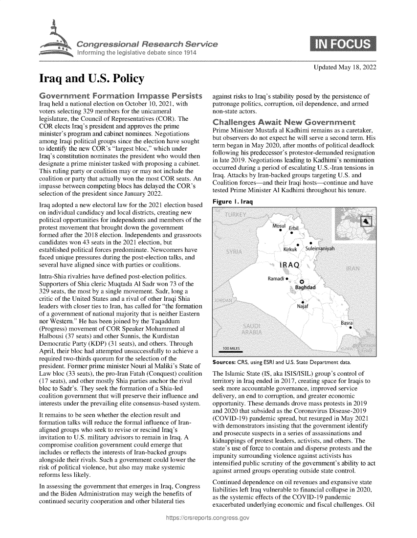 handle is hein.crs/govehhh0001 and id is 1 raw text is: Iraq and U.S. Policy

Government Formation Impasse Persists
Iraq held a national election on October 10, 2021, with
voters selecting 329 members for the unicameral
legislature, the Council of Representatives (COR). The
COR elects Iraq's president and approves the prime
minister's program and cabinet nominees. Negotiations
among Iraqi political groups since the election have sought
to identify the new COR's largest bloc, which under
Iraq's constitution nominates the president who would then
designate a prime minister tasked with proposing a cabinet.
This ruling party or coalition may or may not include the
coalition or party that actually won the most COR seats. An
impasse between competing blocs has delayed the COR's
selection of the president since January 2022.
Iraq adopted a new electoral law for the 2021 election based
on individual candidacy and local districts, creating new
political opportunities for independents and members of the
protest movement that brought down the government
formed after the 2018 election. Independents and grassroots
candidates won 43 seats in the 2021 election, but
established political forces predominate. Newcomers have
faced unique pressures during the post-election talks, and
several have aligned since with parties or coalitions.
Intra-Shia rivalries have defined post-election politics.
Supporters of Shia cleric Muqtada Al Sadr won 73 of the
329 seats, the most by a single movement. Sadr, long a
critic of the United States and a rival of other Iraqi Shia
leaders with closer ties to Iran, has called for the formation
of a government of national majority that is neither Eastern
nor Western. He has been joined by the Taqaddum
(Progress) movement of COR Speaker Mohammed al
Halbousi (37 seats) and other Sunnis, the Kurdistan
Democratic Party (KDP) (31 seats), and others. Through
April, their bloc had attempted unsuccessfully to achieve a
required two-thirds quorum for the selection of the
president. Former prime minister Nouri al Maliki's State of
Law bloc (33 seats), the pro-Iran Fatah (Conquest) coalition
(17 seats), and other mostly Shia parties anchor the rival
bloc to Sadr's. They seek the formation of a Shia-led
coalition government that will preserve their influence and
interests under the prevailing elite consensus-based system.
It remains to be seen whether the election result and
formation talks will reduce the formal influence of Iran-
aligned groups who seek to revise or rescind Iraq's
invitation to U.S. military advisors to remain in Iraq. A
compromise coalition government could emerge that
includes or reflects the interests of Iran-backed groups
alongside their rivals. Such a government could lower the
risk of political violence, but also may make systemic
reforms less likely.
In assessing the government that emerges in Iraq, Congress
and the Biden Administration may weigh the benefits of
continued security cooperation and other bilateral ties

~rch Servc~

Updated May 18, 2022

against risks to Iraq's stability posed by the persistence of
patronage politics, corruption, oil dependence, and armed
non-state actors.
Challenges Await New Government
Prime Minister Mustafa al Kadhimi remains as a caretaker,
but observers do not expect he will serve a second term. His
term began in May 2020, after months of political deadlock
following his predecessor's protestor-demanded resignation
in late 2019. Negotiations leading to Kadhimi's nomination
occurred during a period of escalating U.S.-Iran tensions in
Iraq. Attacks by Iran-backed groups targeting U.S. and
Coalition forces-and their Iraqi hosts-continue and have
tested Prime Minister Al Kadhimi throughout his tenure.
Figure I. Iraa

Sources: CRS, using ESRI and U.S. State Department data.
The Islamic State (IS, aka ISIS/ISIL) group's control of
territory in Iraq ended in 2017, creating space for Iraqis to
seek more accountable governance, improved service
delivery, an end to corruption, and greater economic
opportunity. These demands drove mass protests in 2019
and 2020 that subsided as the Coronavirus Disease-2019
(COVID-19) pandemic spread, but resurged in May 2021
with demonstrators insisting that the government identify
and prosecute suspects in a series of assassinations and
kidnappings of protest leaders, activists, and others. The
state's use of force to contain and disperse protests and the
impunity surrounding violence against activists has
intensified public scrutiny of the government's ability to act
against armed groups operating outside state control.
Continued dependence on oil revenues and expansive state
liabilities left Iraq vulnerable to financial collapse in 2020,
as the systemic effects of the COVID-19 pandemic
exacerbated underlying economic and fiscal challenges. Oil


