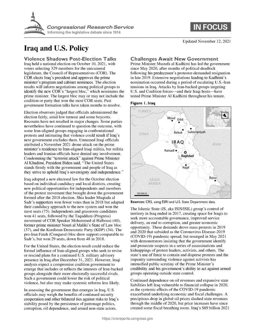 handle is hein.crs/govehhj0001 and id is 1 raw text is: Iraq and U.S. Policy
Vioence Shadows Post-Election Talks
Iraq held a national election on October 10, 2021, with
voters selecting 329 members for the unicameral
legislature, the Council of Representatives (COR). The
COR elects Iraq's president and approves the prime
minister's program and cabinet nominees. The election
results will inform negotiations among political groups to
identify the new COR's largest bloc, which nominates the
prime minister. The largest bloc may or may not include the
coalition or party that won the most COR seats. Past
government formation talks have taken months to resolve.
Election observers judged that officials administered the
election fairly, amid low turnout and some boycotts.
Recounts have not resulted in major changes. Some parties
nevertheless have continued to question the outcome, with
some Iran-aligned groups engaging in confrontational
protests and intimating that violence could result if Iraq's
next government excludes them. Unnamed Iraqi officials
attributed a November 2021 drone attack on the prime
minister's residence to Iran-aligned Iraqi militia, but militia
leaders and Iranian officials have denied any involvement.
Condemning the terrorist attack against Prime Minister
Al Khadimi, President Biden said, The United States
stands firmly with the government and people of Iraq as
they strive to uphold Iraq's sovereignty and independence.
Iraq adopted a new electoral law for the October election
based on individual candidacy and local districts, creating
new political opportunities for independents and members
of the protest movement that brought down the government
formed after the 2018 election. Shia leader Muqtada al
Sadr's supporters won fewer votes than in 2018 but adapted
their candidacy approach to the new system and won the
most seats (75). Independents and grassroots candidates
won 41 seats, followed by the Taqaddum (Progress)
movement of COR Speaker Mohammed al Halbousi (40),
former prime minister Nouri al Maliki's State of Law bloc
(37), and the Kurdistan Democratic Party (KDP) (34). The
pro-Iran Fatah (Conquest) bloc drew support comparable to
Sadr's, but won 29 seats, down from 48 in 2018.
For the United States, the election result could reduce the
formal influence of Iran-aligned groups who seek to revise
or rescind plans for a continued U.S. military advisory
presence in Iraq after December 31, 2021. However, Iraqi
analysts expect a compromise coalition government to
emerge that includes or reflects the interests of Iran-backed
groups alongside their more electorally successful rivals.
Such a government could lower the risk of political
violence, but also may make systemic reforms less likely.
In assessing the government that emerges in Iraq, U.S.
officials may weigh the benefits of continued security
cooperation and other bilateral ties against risks to Iraq's
stability posed by the persistence of patronage politics,
corruption, oil dependence, and armed non-state actors.

Updated November 12, 2021

Challenges Await New Government
Prime Minister Mustafa al Kadhimi has led the government
since May 2020, after months of political deadlock
following his predecessor's protestor-demanded resignation
in late 2019. Extensive negotiations leading to Kadhimi's
nomination occurred during a period of escalating U.S.-Iran
tensions in Iraq. Attacks by Iran-backed groups targeting
U.S. and Coalition forces-and their Iraqi hosts-have
tested Prime Minister Al Kadhimi throughout his tenure.
Figure I. Iraa

Sources: CRS, using ESRI and U.S. State Department data.
The Islamic State (IS, aka ISIS/ISIL) group's control of
territory in Iraq ended in 2017, creating space for Iraqis to
seek more accountable governance, improved service
delivery, an end to corruption, and greater economic
opportunity. These demands drove mass protests in 2019
and 2020 that subsided as the Coronavirus Disease-2019
(COVID-19) pandemic spread, but resurged in May 2021
with demonstrators insisting that the government identify
and prosecute suspects in a series of assassinations and
kidnappings of protest leaders, activists, and others. The
state's use of force to contain and disperse protests and the
impunity surrounding violence against activists has
intensified public scrutiny of the Prime Minister's
credibility and his government's ability to act against armed
groups operating outside state control.
Continued dependence on oil revenues and expansive state
liabilities left Iraq vulnerable to financial collapse in 2020,
as the systemic effects of the COVID-19 pandemic
exacerbated underlying economic and fiscal challenges. A
precipitous drop in global oil prices slashed state revenues
through the middle of 2020, but price increases have since
created some fiscal breathing room. Iraq's $89 billion 2021


