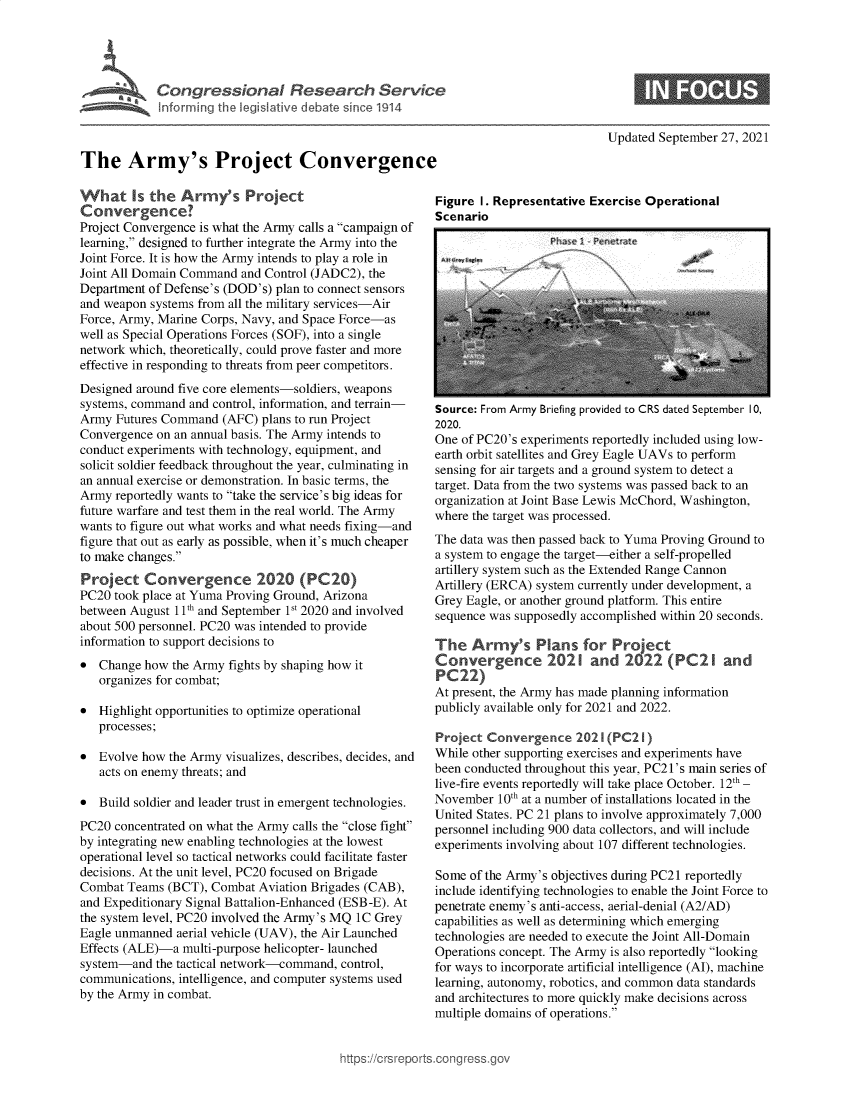 handle is hein.crs/govehix0001 and id is 1 raw text is: Congressional Research Servkc
Inforrming the legislative debate since 1914
The Army's Project Convergenc(
What Is the Army's Project
Convergence?
Project Convergence is what the Army calls a campaign of
learning, designed to further integrate the Army into the
Joint Force. It is how the Army intends to play a role in
Joint All Domain Command and Control (JADC2), the
Department of Defense's (DOD's) plan to connect sensors
and weapon systems from all the military services-Air
Force, Army, Marine Corps, Navy, and Space Force-as
well as Special Operations Forces (SOF), into a single
network which, theoretically, could prove faster and more
effective in responding to threats from peer competitors.
Designed around five core elements-soldiers, weapons
systems, command and control, information, and terrain-
Army Futures Command (AFC) plans to run Project
Convergence on an annual basis. The Army intends to
conduct experiments with technology, equipment, and
solicit soldier feedback throughout the year, culminating in
an annual exercise or demonstration. In basic terms, the
Army reportedly wants to take the service's big ideas for
future warfare and test them in the real world. The Army
wants to figure out what works and what needs fixing-and
figure that out as early as possible, when it's much cheaper
to make changes.
Project Convergence 2020 (PC20)
PC20 took place at Yuma Proving Ground, Arizona
between August 1 1th and September 1s 2020 and involved
about 500 personnel. PC20 was intended to provide
information to support decisions to
 Change how the Army fights by shaping how it
organizes for combat;
 Highlight opportunities to optimize operational
processes;
 Evolve how the Army visualizes, describes, decides, and
acts on enemy threats; and
 Build soldier and leader trust in emergent technologies.
PC20 concentrated on what the Army calls the close fight
by integrating new enabling technologies at the lowest
operational level so tactical networks could facilitate faster
decisions. At the unit level, PC20 focused on Brigade
Combat Teams (BCT), Combat Aviation Brigades (CAB),
and Expeditionary Signal Battalion-Enhanced (ESB-E). At
the system level, PC20 involved the Army's MQ 1C Grey
Eagle unmanned aerial vehicle (UAV), the Air Launched
Effects (ALE)-a multi-purpose helicopter- launched
system-and the tactical network-command, control,
communications, intelligence, and computer systems used
by the Army in combat.

Updated September 27, 2021

Figure I. Representative Exercise Operational
Scenario

I

Phae I Pentn

Source: From Army Briefing provided to CRS dated September 10,
2020.
One of PC20's experiments reportedly included using low-
earth orbit satellites and Grey Eagle UAVs to perform
sensing for air targets and a ground system to detect a
target. Data from the two systems was passed back to an
organization at Joint Base Lewis McChord, Washington,
where the target was processed.
The data was then passed back to Yuma Proving Ground to
a system to engage the target-either a self-propelled
artillery system such as the Extended Range Cannon
Artillery (ERCA) system currently under development, a
Grey Eagle, or another ground platform. This entire
sequence was supposedly accomplished within 20 seconds.
The Army's Plans for Project
Convergence 2021 and 2022 (PC2 I and
At present, the Army has made planning information
publicly available only for 2021 and 2022.
Project Convergence 2021(PC21 )
While other supporting exercises and experiments have
been conducted throughout this year, PC21's main series of
live-fire events reportedly will take place October. 12th _
November 10th at a number of installations located in the
United States. PC 21 plans to involve approximately 7,000
personnel including 900 data collectors, and will include
experiments involving about 107 different technologies.
Some of the Army's objectives during PC21 reportedly
include identifying technologies to enable the Joint Force to
penetrate enemy's anti-access, aerial-denial (A2/AD)
capabilities as well as determining which emerging
technologies are needed to execute the Joint All-Domain
Operations concept. The Army is also reportedly looking
for ways to incorporate artificial intelligence (Al), machine
learning, autonomy, robotics, and common data standards
and architectures to more quickly make decisions across
multiple domains of operations.

ttps://crsr

I


