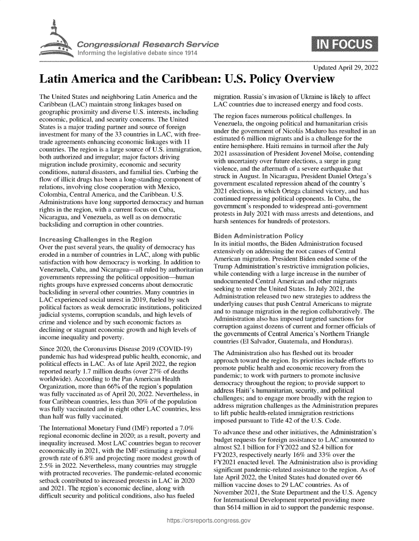 handle is hein.crs/govehkp0001 and id is 1 raw text is: Con gre WionaI Research Sern/ce
informing Ih leislaive deb)ate sne 1914

Updated April 29, 2022

Latin America and the Caribbean: U.S. Policy Overview

The United States and neighboring Latin America and the
Caribbean (LAC) maintain strong linkages based on
geographic proximity and diverse U.S. interests, including
economic, political, and security concerns. The United
States is a major trading partner and source of foreign
investment for many of the 33 countries in LAC, with free-
trade agreements enhancing economic linkages with 11
countries. The region is a large source of U.S. immigration,
both authorized and irregular; major factors driving
migration include proximity, economic and security
conditions, natural disasters, and familial ties. Curbing the
flow of illicit drugs has been a long-standing component of
relations, involving close cooperation with Mexico,
Colombia, Central America, and the Caribbean. U.S.
Administrations have long supported democracy and human
rights in the region, with a current focus on Cuba,
Nicaragua, and Venezuela, as well as on democratic
backsliding and corruption in other countries.
Increasing Challenges in the Region
Over the past several years, the quality of democracy has
eroded in a number of countries in LAC, along with public
satisfaction with how democracy is working. In addition to
Venezuela, Cuba, and Nicaragua-all ruled by authoritarian
governments repressing the political opposition-human
rights groups have expressed concerns about democratic
backsliding in several other countries. Many countries in
LAC experienced social unrest in 2019, fueled by such
political factors as weak democratic institutions, politicized
judicial systems, corruption scandals, and high levels of
crime and violence and by such economic factors as
declining or stagnant economic growth and high levels of
income inequality and poverty.
Since 2020, the Coronavirus Disease 2019 (COVID-19)
pandemic has had widespread public health, economic, and
political effects in LAC. As of late April 2022, the region
reported nearly 1.7 million deaths (over 27% of deaths
worldwide). According to the Pan American Health
Organization, more than 66% of the region's population
was fully vaccinated as of April 20, 2022. Nevertheless, in
four Caribbean countries, less than 30% of the population
was fully vaccinated and in eight other LAC countries, less
than half was fully vaccinated.
The International Monetary Fund (IMF) reported a 7.0%
regional economic decline in 2020; as a result, poverty and
inequality increased. Most LAC countries began to recover
economically in 2021, with the IMF estimating a regional
growth rate of 6.8% and projecting more modest growth of
2.5% in 2022. Nevertheless, many countries may struggle
with protracted recoveries. The pandemic-related economic
setback contributed to increased protests in LAC in 2020
and 2021. The region's economic decline, along with
difficult security and political conditions, also has fueled

migration. Russia's invasion of Ukraine is likely to affect
LAC countries due to increased energy and food costs.
The region faces numerous political challenges. In
Venezuela, the ongoing political and humanitarian crisis
under the government of Nicolis Maduro has resulted in an
estimated 6 million migrants and is a challenge for the
entire hemisphere. Haiti remains in turmoil after the July
2021 assassination of President Jovenel Moise, contending
with uncertainty over future elections, a surge in gang
violence, and the aftermath of a severe earthquake that
struck in August. In Nicaragua, President Daniel Ortega's
government escalated repression ahead of the country's
2021 elections, in which Ortega claimed victory, and has
continued repressing political opponents. In Cuba, the
government's responded to widespread anti-government
protests in July 2021 with mass arrests and detentions, and
harsh sentences for hundreds of protestors.
Biden Adminstration Policy
In its initial months, the Biden Administration focused
extensively on addressing the root causes of Central
American migration. President Biden ended some of the
Trump Administration's restrictive immigration policies,
while contending with a large increase in the number of
undocumented Central American and other migrants
seeking to enter the United States. In July 2021, the
Administration released two new strategies to address the
underlying causes that push Central Americans to migrate
and to manage migration in the region collaboratively. The
Administration also has imposed targeted sanctions for
corruption against dozens of current and former officials of
the governments of Central America's Northern Triangle
countries (El Salvador, Guatemala, and Honduras).
The Administration also has fleshed out its broader
approach toward the region. Its priorities include efforts to
promote public health and economic recovery from the
pandemic; to work with partners to promote inclusive
democracy throughout the region; to provide support to
address Haiti's humanitarian, security, and political
challenges; and to engage more broadly with the region to
address migration challenges as the Administration prepares
to lift public health-related immigration restrictions
imposed pursuant to Title 42 of the U.S. Code.
To advance these and other initiatives, the Administration's
budget requests for foreign assistance to LAC amounted to
almost $2.1 billion for FY2022 and $2.4 billion for
FY2023, respectively nearly 16% and 33% over the
FY2021 enacted level. The Administration also is providing
significant pandemic-related assistance to the region. As of
late April 2022, the United States had donated over 66
million vaccine doses to 29 LAC countries. As of
November 2021, the State Department and the U.S. Agency
for International Development reported providing more
than $614 million in aid to support the pandemic response.


