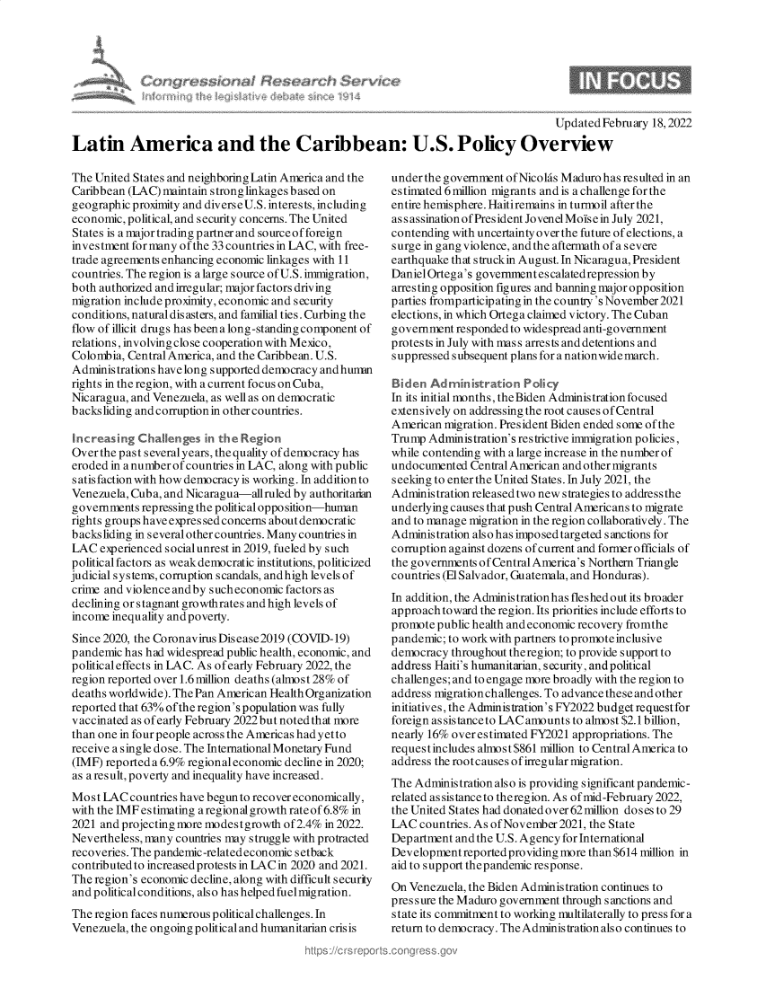 handle is hein.crs/govehkq0001 and id is 1 raw text is: Updated February 18,2022
Latin America and the Caribbean: U.S. Policy Overview

The United States and neighboring Latin America and the
Caribbean (LAC) maintain strong linkagesbased on
geographic proximity and diverse U.S. interests, including
economic, political, and security concerns. The United
States is a major trading partner and source of foreign
investment for many of the 33 countries in LAC, with free-
trade agreements enhancing economic linkages with 11
countries. The region is a large source of U.S. immigration,
both authorized and irregular; major factors driving
migration include proximity, economic and security
conditions, natural dis asters, and familial ties. Curbing the
flow of illicit drugs has been a long-standing component of
relations, involving close cooperationwith Mexico,
Colombia, Central America, and the Caribbean. U.S.
Administrations havelongsupported democracy andhunm
rights in the region, with a current focus on Cuba,
Nicaragua, and Venezuela, as well as on democratic
backsliding and corruption in other countries.
Increasing Challenges in the Region
Over the past several years, the quality of democracy has
eroded in a number of countries in LAC, along with public
s atis faction with how democracy is working. In addition to
Venezuela, Cuba, and Nicaragua-allruled by authoritarian
governments repressing the political opposition-human
rights groups have expres sed concerns about democratic
b acksliding in s everal other countries. Many countries in
LAC experienced social unrest in 2019, fueled by such
politicalfactors as weakdemocratic institutions, politicized
judicial systems, corruption scandals, and high levels of
crime and violence and by sucheconomic factors as
declining or stagnant growthrates and high levels of
income inequality and poverty.
Since 2020, the Coronavirus Disease2019 (COVID-19)
pandemic has had widespread public health, economic, and
political effects in LAC. As of early February 2022, the
region reported over 1.6 million deaths (almost 28% of
deaths worldwide). The Pan American HealthOrganization
reported that 63% ofthe region's population was fully
vaccinated as of early February 2022 but noted that more
than one in four people across the Americas had yet to
receive a single dose. The International Monetary Fund
(IMF) reported a 6.9% regional economic decline in 2020;
as a result, poverty and inequality have increased.
Most LAC countries have begun to recover economically,
with the IMF estimating a regional growth rate of 6.8% in
2021 and projecting more modestgrowth of 2.4% in 2022.
Nevertheless, many countries may struggle with protracted
recoveries. The pandemic-relatedeconomic setback
contributed to increased protests in LAC in 2020 and 2021.
The region's economic decline, along with difficult security
and political conditions, also has helped fuelmigration.
The region faces numerous political challenges. In
Venezuela, the ongoing political and humanitarian crisis

under the government of Nicolas Maduro has resulted in an
estimated 6 million migrants and is a challenge for the
entire hemisphere. Haitiremains in turmoil after the
assassinationofPresident JovenelMoisein July 2021,
contending with uncertainty over the future of elections, a
surge in gang violence, and the aftermath of a severe
earthquake that struckin August. In Nicaragua, President
DanielOrtega's government es calatedrepression by
arresting opposition figures and banning major opposition
parties fromp articip ating in the country's November 2021
elections, in which Ortega claimed victory. The Cuban
government responded to widespread anti-government
protests in July with mass arrests and detentions and
suppressed subsequent plans for a nationwide march.
Baden Administration Policy
In its initial months, the Biden Adminis tration focused
extensively on addressing the root causes of Central
American migration. President Biden ended some of the
Trump Administration's restrictive immigration policies,
while contending with a large increase in the number of
undocumented Central American and other migrants
seeking to enter the United States. In July 2021, the
Administration released two new strategies to address the
underlying causes that push Central Americans to migrate
and to manage migration in the region collaboratively. The
Administration also has imposed targeted sanctions for
corruption against dozens of current and former officials of
the governments ofCentral America's Northern Triangle
countries (ElSalvador, Guatemala, and Honduras).
In addition, the Administrationhas fleshed out its broader
approach toward the region. Its priorities include efforts to
promote public health and economic recovery fromthe
pandemic; to workwith partners to promote inclusive
democracy throughout theregion; to provide support to
address Haiti's humanitarian, security, and political
challenges; and to engage more broadly with the region to
address migration challenges. To advance these andother
initiatives, the Administration's FY2022 budget requestfor
foreign as sistance to LAC amounts to almost $2.1 billion,
nearly 16% overestimated FY2021 appropriations. The
requestincludes almost $861 million to Central America to
address the rootcauses of irregular migration.
The Administration also is providing significant pandemic-
related assistance to theregion. As ofmid-February 2022,
the United States had donated over 62million doses to 29
LAC countries. As of November 2021, the State
Department and the U.S. Agency for International
Development reportedproviding more than $614 million in
aid to support thepandemic response.
On Venezuela, the Biden Administration continues to
pressure the Maduro government through sanctions and
state its commitment to working multilaterally to press for a
return to democracy. The Administration also continues to


