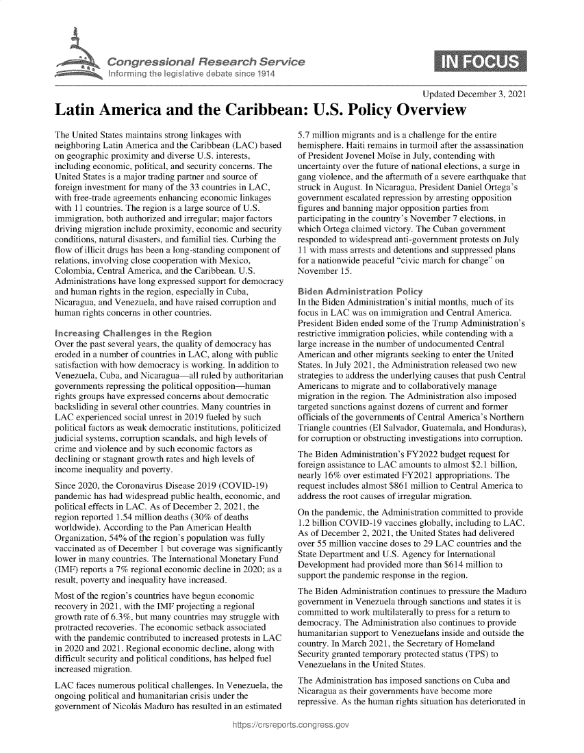 handle is hein.crs/govehkr0001 and id is 1 raw text is: Con gressionaI Research Ser/ce
informing Ih  egsaive( deate sne 1914

0

Updated December 3, 2021
Latin America and the Caribbean: U.S. Policy Overview

The United States maintains strong linkages with
neighboring Latin America and the Caribbean (LAC) based
on geographic proximity and diverse U.S. interests,
including economic, political, and security concerns. The
United States is a major trading partner and source of
foreign investment for many of the 33 countries in LAC,
with free-trade agreements enhancing economic linkages
with 11 countries. The region is a large source of U.S.
immigration, both authorized and irregular; major factors
driving migration include proximity, economic and security
conditions, natural disasters, and familial ties. Curbing the
flow of illicit drugs has been a long-standing component of
relations, involving close cooperation with Mexico,
Colombia, Central America, and the Caribbean. U.S.
Administrations have long expressed support for democracy
and human rights in the region, especially in Cuba,
Nicaragua, and Venezuela, and have raised corruption and
human rights concerns in other countries.
Increasing Challenges in the Region
Over the past several years, the quality of democracy has
eroded in a number of countries in LAC, along with public
satisfaction with how democracy is working. In addition to
Venezuela, Cuba, and Nicaragua-all ruled by authoritarian
governments repressing the political opposition-human
rights groups have expressed concerns about democratic
backsliding in several other countries. Many countries in
LAC experienced social unrest in 2019 fueled by such
political factors as weak democratic institutions, politicized
judicial systems, corruption scandals, and high levels of
crime and violence and by such economic factors as
declining or stagnant growth rates and high levels of
income inequality and poverty.
Since 2020, the Coronavirus Disease 2019 (COVID-19)
pandemic has had widespread public health, economic, and
political effects in LAC. As of December 2, 2021, the
region reported 1.54 million deaths (30% of deaths
worldwide). According to the Pan American Health
Organization, 54% of the region's population was fully
vaccinated as of December 1 but coverage was significantly
lower in many countries. The International Monetary Fund
(IMF) reports a 7% regional economic decline in 2020; as a
result, poverty and inequality have increased.
Most of the region's countries have begun economic
recovery in 2021, with the IMF projecting a regional
growth rate of 6.3%, but many countries may struggle with
protracted recoveries. The economic setback associated
with the pandemic contributed to increased protests in LAC
in 2020 and 2021. Regional economic decline, along with
difficult security and political conditions, has helped fuel
increased migration.
LAC faces numerous political challenges. In Venezuela, the
ongoing political and humanitarian crisis under the
government of Nicolas Maduro has resulted in an estimated

5.7 million migrants and is a challenge for the entire
hemisphere. Haiti remains in turmoil after the assassination
of President Jovenel Moise in July, contending with
uncertainty over the future of national elections, a surge in
gang violence, and the aftermath of a severe earthquake that
struck in August. In Nicaragua, President Daniel Ortega's
government escalated repression by arresting opposition
figures and banning major opposition parties from
participating in the country's November 7 elections, in
which Ortega claimed victory. The Cuban government
responded to widespread anti-government protests on July
11 with mass arrests and detentions and suppressed plans
for a nationwide peaceful civic march for change on
November 15.
Biden Administration Policy
In the Biden Administration's initial months, much of its
focus in LAC was on immigration and Central America.
President Biden ended some of the Trump Administration's
restrictive immigration policies, while contending with a
large increase in the number of undocumented Central
American and other migrants seeking to enter the United
States. In July 2021, the Administration released two new
strategies to address the underlying causes that push Central
Americans to migrate and to collaboratively manage
migration in the region. The Administration also imposed
targeted sanctions against dozens of current and former
officials of the governments of Central America's Northern
Triangle countries (El Salvador, Guatemala, and Honduras),
for corruption or obstructing investigations into corruption.
The Biden Administration's FY2022 budget request for
foreign assistance to LAC amounts to almost $2.1 billion,
nearly 16% over estimated FY2021 appropriations. The
request includes almost $861 million to Central America to
address the root causes of irregular migration.
On the pandemic, the Administration committed to provide
1.2 billion COVID-19 vaccines globally, including to LAC.
As of December 2, 2021, the United States had delivered
over 55 million vaccine doses to 29 LAC countries and the
State Department and U.S. Agency for International
Development had provided more than $614 million to
support the pandemic response in the region.
The Biden Administration continues to pressure the Maduro
government in Venezuela through sanctions and states it is
committed to work multilaterally to press for a return to
democracy. The Administration also continues to provide
humanitarian support to Venezuelans inside and outside the
country. In March 2021, the Secretary of Homeland
Security granted temporary protected status (TPS) to
Venezuelans in the United States.
The Administration has imposed sanctions on Cuba and
Nicaragua as their governments have become more
repressive. As the human rights situation has deteriorated in


