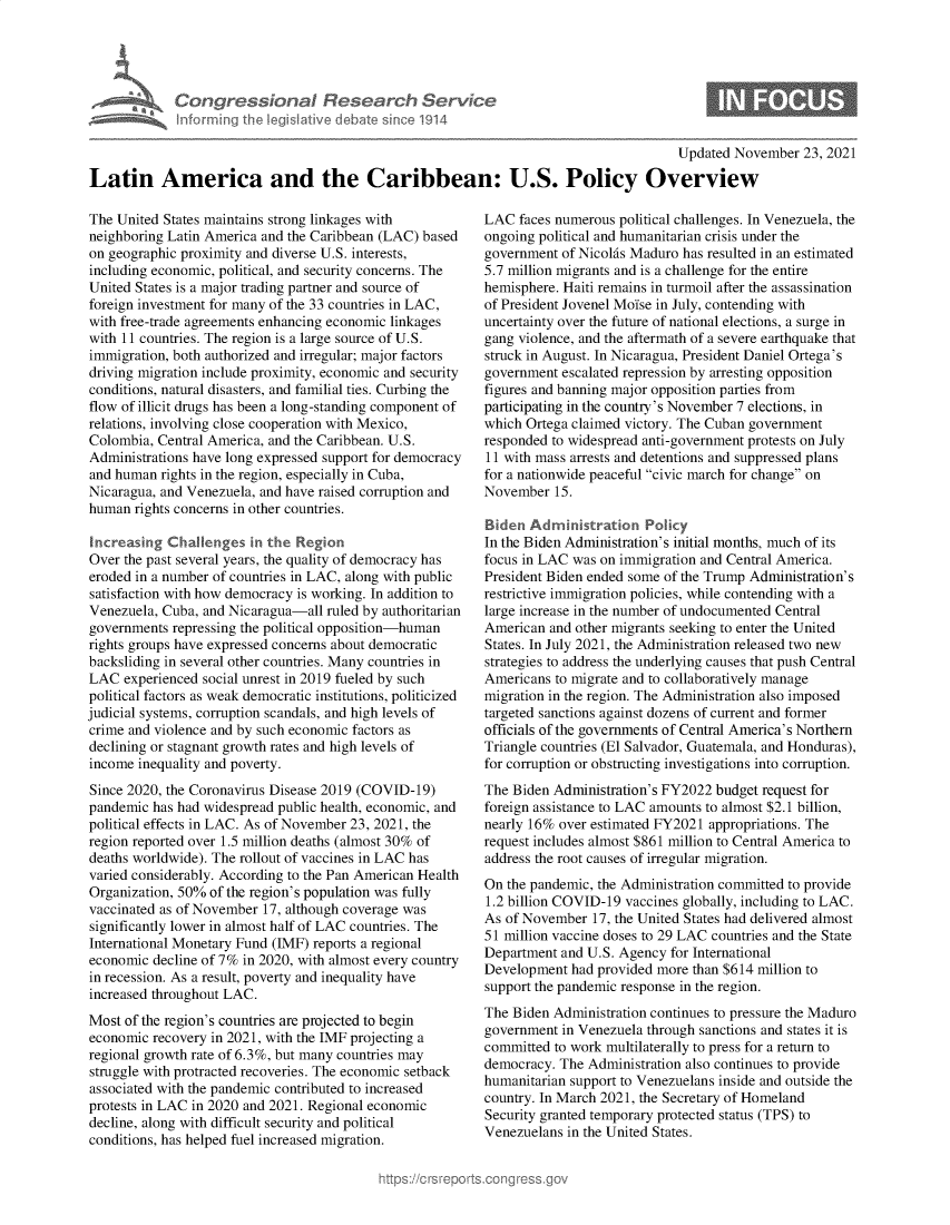 handle is hein.crs/govehks0001 and id is 1 raw text is: Con gressionaI Research Ser/ce
informing Ih  egsaive( deate sne 1914

0

Updated November 23, 2021
Latin America and the Caribbean: U.S. Policy Overview

The United States maintains strong linkages with
neighboring Latin America and the Caribbean (LAC) based
on geographic proximity and diverse U.S. interests,
including economic, political, and security concerns. The
United States is a major trading partner and source of
foreign investment for many of the 33 countries in LAC,
with free-trade agreements enhancing economic linkages
with 11 countries. The region is a large source of U.S.
immigration, both authorized and irregular; major factors
driving migration include proximity, economic and security
conditions, natural disasters, and familial ties. Curbing the
flow of illicit drugs has been a long-standing component of
relations, involving close cooperation with Mexico,
Colombia, Central America, and the Caribbean. U.S.
Administrations have long expressed support for democracy
and human rights in the region, especially in Cuba,
Nicaragua, and Venezuela, and have raised corruption and
human rights concerns in other countries.
Increasing Challenges in the Region
Over the past several years, the quality of democracy has
eroded in a number of countries in LAC, along with public
satisfaction with how democracy is working. In addition to
Venezuela, Cuba, and Nicaragua-all ruled by authoritarian
governments repressing the political opposition-human
rights groups have expressed concerns about democratic
backsliding in several other countries. Many countries in
LAC experienced social unrest in 2019 fueled by such
political factors as weak democratic institutions, politicized
judicial systems, corruption scandals, and high levels of
crime and violence and by such economic factors as
declining or stagnant growth rates and high levels of
income inequality and poverty.
Since 2020, the Coronavirus Disease 2019 (COVID-19)
pandemic has had widespread public health, economic, and
political effects in LAC. As of November 23, 2021, the
region reported over 1.5 million deaths (almost 30% of
deaths worldwide). The rollout of vaccines in LAC has
varied considerably. According to the Pan American Health
Organization, 50% of the region's population was fully
vaccinated as of November 17, although coverage was
significantly lower in almost half of LAC countries. The
International Monetary Fund (IMF) reports a regional
economic decline of 7% in 2020, with almost every country
in recession. As a result, poverty and inequality have
increased throughout LAC.
Most of the region's countries are projected to begin
economic recovery in 2021, with the IMF projecting a
regional growth rate of 6.3%, but many countries may
struggle with protracted recoveries. The economic setback
associated with the pandemic contributed to increased
protests in LAC in 2020 and 2021. Regional economic
decline, along with difficult security and political
conditions, has helped fuel increased migration.

LAC faces numerous political challenges. In Venezuela, the
ongoing political and humanitarian crisis under the
government of Nicolas Maduro has resulted in an estimated
5.7 million migrants and is a challenge for the entire
hemisphere. Haiti remains in turmoil after the assassination
of President Jovenel Moise in July, contending with
uncertainty over the future of national elections, a surge in
gang violence, and the aftermath of a severe earthquake that
struck in August. In Nicaragua, President Daniel Ortega's
government escalated repression by arresting opposition
figures and banning major opposition parties from
participating in the country's November 7 elections, in
which Ortega claimed victory. The Cuban government
responded to widespread anti-government protests on July
11 with mass arrests and detentions and suppressed plans
for a nationwide peaceful civic march for change on
November 15.
Biden Administration Policy
In the Biden Administration's initial months, much of its
focus in LAC was on immigration and Central America.
President Biden ended some of the Trump Administration's
restrictive immigration policies, while contending with a
large increase in the number of undocumented Central
American and other migrants seeking to enter the United
States. In July 2021, the Administration released two new
strategies to address the underlying causes that push Central
Americans to migrate and to collaboratively manage
migration in the region. The Administration also imposed
targeted sanctions against dozens of current and former
officials of the governments of Central America's Northern
Triangle countries (El Salvador, Guatemala, and Honduras),
for corruption or obstructing investigations into corruption.
The Biden Administration's FY2022 budget request for
foreign assistance to LAC amounts to almost $2.1 billion,
nearly 16% over estimated FY2021 appropriations. The
request includes almost $861 million to Central America to
address the root causes of irregular migration.
On the pandemic, the Administration committed to provide
1.2 billion COVID-19 vaccines globally, including to LAC.
As of November 17, the United States had delivered almost
51 million vaccine doses to 29 LAC countries and the State
Department and U.S. Agency for International
Development had provided more than $614 million to
support the pandemic response in the region.
The Biden Administration continues to pressure the Maduro
government in Venezuela through sanctions and states it is
committed to work multilaterally to press for a return to
democracy. The Administration also continues to provide
humanitarian support to Venezuelans inside and outside the
country. In March 2021, the Secretary of Homeland
Security granted temporary protected status (TPS) to
Venezuelans in the United States.


