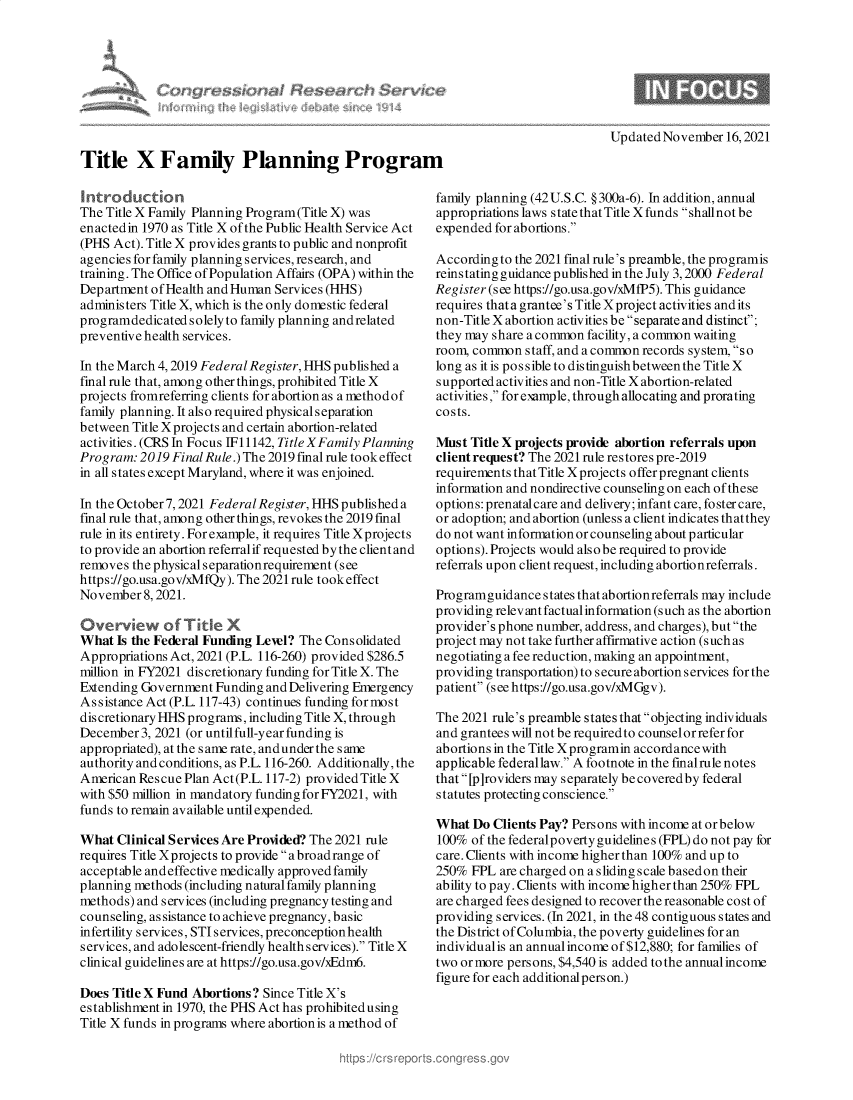 handle is hein.crs/govehls0001 and id is 1 raw text is: Title X Family Planning Prograr
Introduction
The Title X Family Planning Program (Title X) was
enactedin 1970 as Title X of the Public Health Service Act
(PHS Act). Title X provides grants to public and nonprofit
agencies for family planning services, research, and
training. The Office of Population Affairs (OPA) within the
Department of Health and Human Services (HHS)
administers Title X, which is the only domestic federal
programdedicatedsolelyto family planning andrelated
preventive health services.
In the March 4, 2019 Federal Register, HHS published a
final rule that, among other things, prohibited Title X
projects fromreferring clients for abortion as a methodof
family planning. It also required physical separation
between Title Xprojects and certain abortion-related
activities. (CRS In Focus 1i1142, Title XFamily Planning
Program: 2019 Final Rule.) The 2019 final rule tookeffect
in all states except Maryland, where it was enjoined.
In the October 7, 2021 Federal Register, HHS published a
final rule that, among other things, revokes the 2019 final
rule in its entirety. For example, it requires Title Xprojects
to provide an abortion referral if requested by the client and
removes the physical separationrequirement (see
https://go.usa.gov/xMfQy). The 2021 rule took effect
November 8, 2021.
Overvkew of T ite X
What Is the Federal Funding Lewl? The Consolidated
Appropriations Act, 2021 (P.L. 116-260) provided $286.5
million in FY2021 discretionary funding for Title X. The
Extending Government Funding and Delivering Emergency
Assistance Act (P.L. 117-43) continues funding for most
discretionary HHS programs, including Title X, through
December 3, 2021 (or until full-year funding is
appropriated), at the s ame rate, and under the s ame
authority and conditions, as P.L. 116-260. Additionally, the
American Rescue Plan Act(P.L. 117-2) provided Title X
with $50 million in mandatory funding for FY2021, with
funds to remain available until expended.
What Clinical Services Are Provided? The 2021 rule
requires Title Xprojects to provide abroadrange of
acceptable and effective medically approved family
planning methods (including natural family planning
methods) and services (including pregnancy testing and
counseling, assistance to achieve pregnancy, basic
infertility services, STI services, preconceptionhealth
services, and adolescent-friendly health services). Title X
clinical guidelines are at https://go.usa.gov/xEdm6.
Does Title X Fund Abortions? Since Title X's
establishment in 1970, the PHS Act has prohibited using
Title X funds in programs where abortion is a method of

Updated November 16,2021
[
family planning (42U.S.C. §300a-6). In addition, annual
appropriations laws s tate that Title X funds shallnot be
expended for abortions.
According to the 2021 final rule's preamble, the programis
reinstating guidance published in the July 3, 2000 Federal
Register (see https://go.usa.gov/xMfP5). This guidance
requires that a grantee's Title Xproject activities and its
non-Title X abortion activities be separate and distinct;
they may share a common facility, a common waiting
room, common staff, and a common records system, s o
long as it is po s s ible to dis tinguish between the Title X
supported activities and non-Title X abortion-related
activities, for eample, through allocating and prorating
costs.
Must Title X projects provide abortion referrals upon
client request? The 2021 rule restores pre-2019
requirements that Title Xprojects offerpregnant clients
information and nondirective counseling on each of these
options: prenatalcare and delivery; infant care, foster care,
or adoption; and abortion (unless a client indicates thatthey
do not want information or counseling about particular
options). Projects would also be required to provide
referrals upon client request, including abortionreferrals.
Programguidance states that abortionreferrals may include
providing relev ant factual information (such as the abortion
provider's phone number, address, and charges), but the
project may not take further affirmative action (such as
negotiating a fee reduction, making an appointment,
providing transportation) to secure abortionservices for the
patient (seehttps://go.usa.gov/xMGgv).
The 2021 rule's preamble states that objecting individuals
and grantees will not be required to counselor refer for
abortions in the Title Xprogramin accordance with
applicable federallaw. A footnote in the finalrule notes
that [p]roviders may separately becoveredby federal
statutes protecting conscience.
What Do Clients Pay? Persons with income at or below
100% of the federalpoverty guidelines (FPL) do not pay for
care. Clients with income higher than 100% and up to
250% FPL are charged on a sliding scale basedon their
ability to pay. Clients with income higher than 250% FPL
are charged fees designed to recover the reasonable cost of
providing services. (In 2021, in the 48 contiguous states and
the District of Columbia, the poverty guidelines for an
individualis an annual income of $12,880; for families of
two or more persons, $4,540 is added to the annual income
figure for each additionalperson.)


