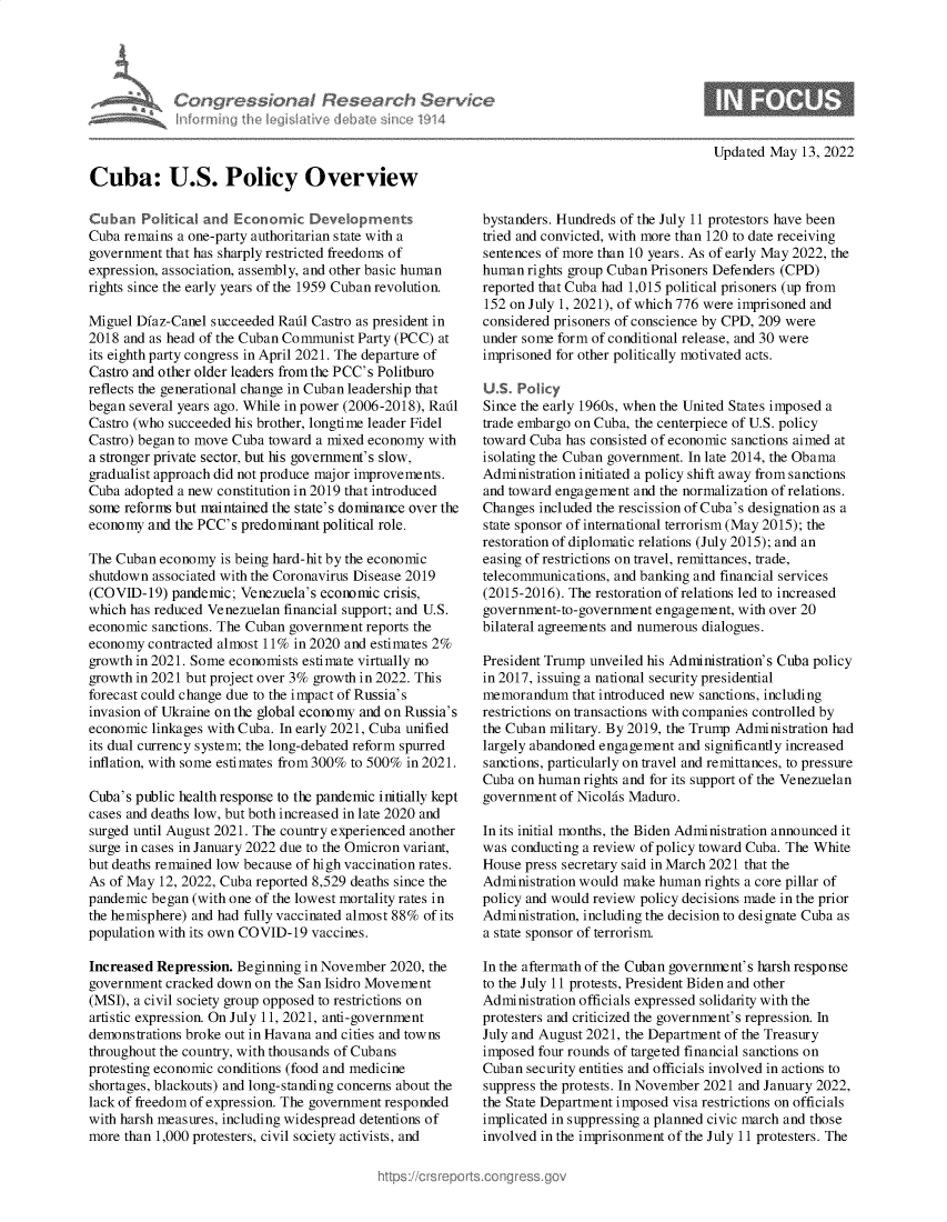 handle is hein.crs/govehlv0001 and id is 1 raw text is: Updated May 13, 2022

Cuba: U.S. Policy Overview
Cuban Political and Economic Developments
Cuba remains a one-party authoritarian state with a
government that has sharply restricted freedoms of
expression, association, assembly, and other basic human
rights since the early years of the 1959 Cuban revolution.
Miguel Diaz-Canel succeeded Radl Castro as president in
2018 and as head of the Cuban Communist Party (PCC) at
its eighth party congress in April 2021. The departure of
Castro and other older leaders from the PCC's Politburo
reflects the generational change in Cuban leadership that
began several years ago. While in power (2006-2018), Radl
Castro (who succeeded his brother, longtime leader Fidel
Castro) began to move Cuba toward a mixed economy with
a stronger private sector, but his government's slow,
gradualist approach did not produce major improvements.
Cuba adopted a new constitution in 2019 that introduced
some reforms but maintained the state's dominance over the
economy and the PCC's predominant political role.
The Cuban economy is being hard-hit by the economic
shutdown associated with the Coronavirus Disease 2019
(COVID-19) pandemic; Venezuela's economic crisis,
which has reduced Venezuelan financial support; and U.S.
economic sanctions. The Cuban government reports the
economy contracted almost 11% in 2020 and estimates 2%
growth in 2021. Some economists estimate virtually no
growth in 2021 but project over 3% growth in 2022. This
forecast could change due to the impact of Russia's
invasion of Ukraine on the global economy and on Russia's
economic linkages with Cuba. In early 2021, Cuba unified
its dual currency system; the long-debated reform spurred
inflation, with some estimates from 300% to 500% in 2021.
Cuba's public health response to the pandemic initially kept
cases and deaths low, but both increased in late 2020 and
surged until August 2021. The country experienced another
surge in cases in January 2022 due to the Omicron variant,
but deaths remained low because of high vaccination rates.
As of May 12, 2022, Cuba reported 8,529 deaths since the
pandemic began (with one of the lowest mortality rates in
the hemisphere) and had fully vaccinated almost 88% of its
population with its own COVID-19 vaccines.
Increased Repression. Beginning in November 2020, the
government cracked down on the San Isidro Movement
(MSI), a civil society group opposed to restrictions on
artistic expression. On July 11, 2021, anti-government
demonstrations broke out in Havana and cities and towns
throughout the country, with thousands of Cubans
protesting economic conditions (food and medicine
shortages, blackouts) and long-standing concerns about the
lack of freedom of expression. The government responded
with harsh measures, including widespread detentions of
more than 1,000 protesters, civil society activists, and

bystanders. Hundreds of the July 11 protestors have been
tried and convicted, with more than 120 to date receiving
sentences of more than 10 years. As of early May 2022, the
human rights group Cuban Prisoners Defenders (CPD)
reported that Cuba had 1,015 political prisoners (up from
152 on July 1, 2021), of which 776 were imprisoned and
considered prisoners of conscience by CPD, 209 were
under some form of conditional release, and 30 were
imprisoned for other politically motivated acts.
U.S. Policy
Since the early 1960s, when the United States imposed a
trade embargo on Cuba, the centerpiece of U.S. policy
toward Cuba has consisted of economic sanctions aimed at
isolating the Cuban government. In late 2014, the Obama
Administration initiated a policy shift away from sanctions
and toward engagement and the normalization of relations.
Changes included the rescission of Cuba's designation as a
state sponsor of international terrorism (May 2015); the
restoration of diplomatic relations (July 2015); and an
easing of restrictions on travel, remittances, trade,
telecommunications, and banking and financial services
(2015-2016). The restoration of relations led to increased
government-to-government engagement, with over 20
bilateral agreements and numerous dialogues.
President Trump unveiled his Administration's Cuba policy
in 2017, issuing a national security presidential
memorandum that introduced new sanctions, including
restrictions on transactions with companies controlled by
the Cuban military. By 2019, the Trump Administration had
largely abandoned engagement and significantly increased
sanctions, particularly on travel and remittances, to pressure
Cuba on human rights and for its support of the Venezuelan
government of Nicolas Maduro.
In its initial months, the Biden Administration announced it
was conducting a review of policy toward Cuba. The White
House press secretary said in March 2021 that the
Administration would make human rights a core pillar of
policy and would review policy decisions made in the prior
Administration, including the decision to designate Cuba as
a state sponsor of terrorism.
In the aftermath of the Cuban government's harsh response
to the July 11 protests, President Biden and other
Administration officials expressed solidarity with the
protesters and criticized the government's repression. In
July and August 2021, the Department of the Treasury
imposed four rounds of targeted financial sanctions on
Cuban security entities and officials involved in actions to
suppress the protests. In November 2021 and January 2022,
the State Department imposed visa restrictions on officials
implicated in suppressing a planned civic march and those
involved in the imprisonment of the July 11 protesters. The

ngressionzil Research Service


