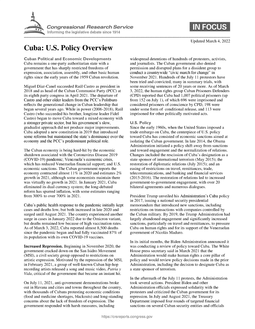 handle is hein.crs/govehlw0001 and id is 1 raw text is: Congressional Research Serv
informing the IegsIlative debate since 1914
Cuba: U.S. Policy Overview
Cuban Political and Economic Dev   opments
Cuba remains a one-party authoritarian state with a
government that has sharply restricted freedoms of
expression, association, assembly, and other basic human
rights since the early years of the 1959 Cuban revolution.
Miguel Diaz-Canel succeeded Radl Castro as president in
2018 and as head of the Cuban Communist Party (PCC) at
its eighth party congress in April 2021. The departure of
Castro and other older leaders from the PCC's Politburo
reflects the generational change in Cuban leadership that
began several years ago. While in power (2006-2018), Radl
Castro (who succeeded his brother, longtime leader Fidel
Castro) began to move Cuba toward a mixed economy with
a stronger private sector, but his government's slow,
gradualist approach did not produce major improvements.
Cuba adopted a new constitution in 2019 that introduced
some reforms but maintained the state's dominance over the
economy and the PCC's predominant political role.
The Cuban economy is being hard-hit by the economic
shutdown associated with the Coronavirus Disease 2019
(COVID-19) pandemic; Venezuela's economic crisis,
which has reduced Venezuelan financial support; and U.S.
economic sanctions. The Cuban government reports the
economy contracted almost 11% in 2020 and estimates 2%
growth in 2021, although some economists maintain there
was virtually no growth in 2021. In January 2021, Cuba
eliminated its dual currency system; the long-debated
reform has spurred inflation, with some estimates ranging
from 300% to over 700% in 2021.
Cuba's public health response to the pandemic initially kept
cases and deaths low, but both increased in late 2020 and
surged until August 2021. The country experienced another
surge in cases in January 2022 due to the Omicron variant,
but deaths remained low because of high vaccination rates.
As of March 3, 2022, Cuba reported almost 8,500 deaths
since the pandemic began and had fully vaccinated 87% of
its population with its own COVID-19 vaccines.
Increased Repression. Beginning in November 2020, the
government cracked down on the San Isidro Movement
(MSI), a civil society group opposed to restrictions on
artistic expression. Motivated by the repression of the MSI,
in February 2021, a group of well-known Cuban hip-hop
recording artists released a song and music video, Patria y
Vida, critical of the government that became an instant hit.
On July 11, 2021, anti-government demonstrations broke
out in Havana and cities and towns throughout the country,
with thousands of Cubans protesting economic conditions
(food and medicine shortages, blackouts) and long-standing
concerns about the lack of freedom of expression. The
government responded with harsh measures, including

Updated March 4, 2022

widespread detentions of hundreds of protesters, activists,
and journalists. The Cuban government also denied
permission and disrupted plans for a dissident group to
conduct a countrywide civic march for change in
November 2021. Hundreds of the July 11 protestors have
been tried and convicted, many in summary trials, with
some receiving sentences of 20 years or more. As of March
3, 2022, the human rights group Cuban Prisoners Defenders
(CPD) reported that Cuba had 1,007 political prisoners (up
from 152 on July 1), of which 696 were imprisoned and
considered prisoners of conscience by CPD, 198 were
under some form of conditional release, and 113 were
imprisoned for other politically motivated acts.
U.S. Policy
Since the early 1960s, when the United States imposed a
trade embargo on Cuba, the centerpiece of U.S. policy
toward Cuba has consisted of economic sanctions aimed at
isolating the Cuban government. In late 2014, the Obama
Administration initiated a policy shift away from sanctions
and toward engagement and the normalization of relations.
Changes included the rescission of Cuba's designation as a
state sponsor of international terrorism (May 2015); the
restoration of diplomatic relations (July 2015); and an
easing of restrictions on travel, remittances, trade,
telecommunications, and banking and financial services
(2015-2016). The restoration of relations led to increased
government-to-government engagement, with over 20
bilateral agreements and numerous dialogues.
President Trump unveiled his Administration's Cuba policy
in 2017, issuing a national security presidential
memorandum that introduced new sanctions, including
restrictions on transactions with companies controlled by
the Cuban military. By 2019, the Trump Administration had
largely abandoned engagement and significantly increased
sanctions, particularly on travel and remittances, to pressure
Cuba on human rights and for its support of the Venezuelan
government of Nicolas Maduro.
In its initial months, the Biden Administration announced it
was conducting a review of policy toward Cuba. The White
House press secretary said in March 2021 that the
Administration would make human rights a core pillar of
policy and would review policy decisions made in the prior
Administration, including the decision to designate Cuba as
a state sponsor of terrorism.
In the aftermath of the July 11 protests, the Administration
took several actions. President Biden and other
Administration officials expressed solidarity with the
protesters and criticized the Cuban government for its
repression. In July and August 2021, the Treasury
Department imposed four rounds of targeted financial
sanctions on several Cuban security entities and officials


