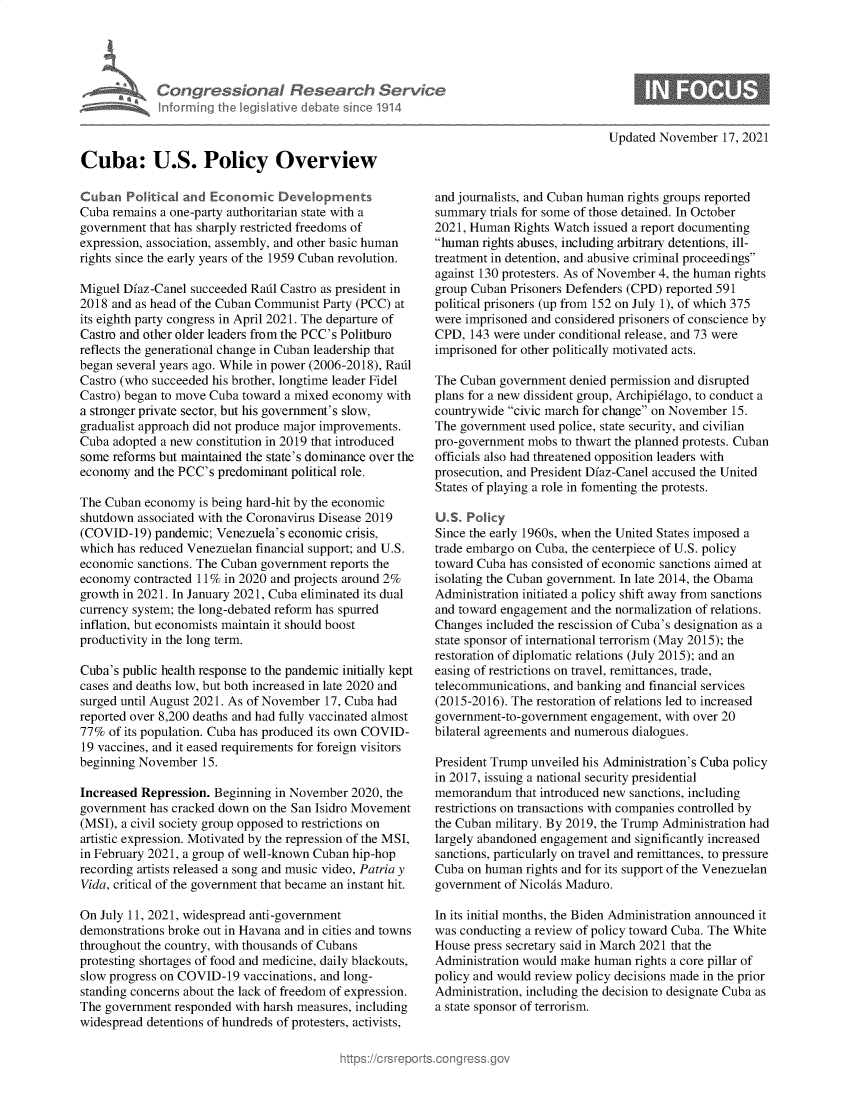 handle is hein.crs/govehlx0001 and id is 1 raw text is: Congressional Research Serv
informing the IegsIlative debate since 1914
Cuba: U.S. Policy Overview
Cuban Political and Economic Devopments
Cuba remains a one-party authoritarian state with a
government that has sharply restricted freedoms of
expression, association, assembly, and other basic human
rights since the early years of the 1959 Cuban revolution.
Miguel Dfaz-Canel succeeded Radl Castro as president in
2018 and as head of the Cuban Communist Party (PCC) at
its eighth party congress in April 2021. The departure of
Castro and other older leaders from the PCC's Politburo
reflects the generational change in Cuban leadership that
began several years ago. While in power (2006-2018), Radl
Castro (who succeeded his brother, longtime leader Fidel
Castro) began to move Cuba toward a mixed economy with
a stronger private sector, but his government's slow,
gradualist approach did not produce major improvements.
Cuba adopted a new constitution in 2019 that introduced
some reforms but maintained the state's dominance over the
economy and the PCC's predominant political role.
The Cuban economy is being hard-hit by the economic
shutdown associated with the Coronavirus Disease 2019
(COVID-19) pandemic; Venezuela's economic crisis,
which has reduced Venezuelan financial support; and U.S.
economic sanctions. The Cuban government reports the
economy contracted 11% in 2020 and projects around 2%
growth in 2021. In January 2021, Cuba eliminated its dual
currency system; the long-debated reform has spurred
inflation, but economists maintain it should boost
productivity in the long term.
Cuba's public health response to the pandemic initially kept
cases and deaths low, but both increased in late 2020 and
surged until August 2021. As of November 17, Cuba had
reported over 8,200 deaths and had fully vaccinated almost
77% of its population. Cuba has produced its own COVID-
19 vaccines, and it eased requirements for foreign visitors
beginning November 15.
Increased Repression. Beginning in November 2020, the
government has cracked down on the San Isidro Movement
(MSI), a civil society group opposed to restrictions on
artistic expression. Motivated by the repression of the MSI,
in February 2021, a group of well-known Cuban hip-hop
recording artists released a song and music video, Patria y
Vida, critical of the government that became an instant hit.
On July 11, 2021, widespread anti-government
demonstrations broke out in Havana and in cities and towns
throughout the country, with thousands of Cubans
protesting shortages of food and medicine, daily blackouts,
slow progress on COVID-19 vaccinations, and long-
standing concerns about the lack of freedom of expression.
The government responded with harsh measures, including
widespread detentions of hundreds of protesters, activists,

Updated November 17, 2021

and journalists, and Cuban human rights groups reported
summary trials for some of those detained. In October
2021, Human Rights Watch issued a report documenting
human rights abuses, including arbitrary detentions, ill-
treatment in detention, and abusive criminal proceedings
against 130 protesters. As of November 4, the human rights
group Cuban Prisoners Defenders (CPD) reported 591
political prisoners (up from 152 on July 1), of which 375
were imprisoned and considered prisoners of conscience by
CPD, 143 were under conditional release, and 73 were
imprisoned for other politically motivated acts.
The Cuban government denied permission and disrupted
plans for a new dissident group, Archipidlago, to conduct a
countrywide civic march for change on November 15.
The government used police, state security, and civilian
pro-government mobs to thwart the planned protests. Cuban
officials also had threatened opposition leaders with
prosecution, and President Dfaz-Canel accused the United
States of playing a role in fomenting the protests.
U.S. Policy
Since the early 1960s, when the United States imposed a
trade embargo on Cuba, the centerpiece of U.S. policy
toward Cuba has consisted of economic sanctions aimed at
isolating the Cuban government. In late 2014, the Obama
Administration initiated a policy shift away from sanctions
and toward engagement and the normalization of relations.
Changes included the rescission of Cuba's designation as a
state sponsor of international terrorism (May 2015); the
restoration of diplomatic relations (July 2015); and an
easing of restrictions on travel, remittances, trade,
telecommunications, and banking and financial services
(2015-2016). The restoration of relations led to increased
government-to-government engagement, with over 20
bilateral agreements and numerous dialogues.
President Trump unveiled his Administration's Cuba policy
in 2017, issuing a national security presidential
memorandum that introduced new sanctions, including
restrictions on transactions with companies controlled by
the Cuban military. By 2019, the Trump Administration had
largely abandoned engagement and significantly increased
sanctions, particularly on travel and remittances, to pressure
Cuba on human rights and for its support of the Venezuelan
government of Nicolas Maduro.
In its initial months, the Biden Administration announced it
was conducting a review of policy toward Cuba. The White
House press secretary said in March 2021 that the
Administration would make human rights a core pillar of
policy and would review policy decisions made in the prior
Administration, including the decision to designate Cuba as
a state sponsor of terrorism.


