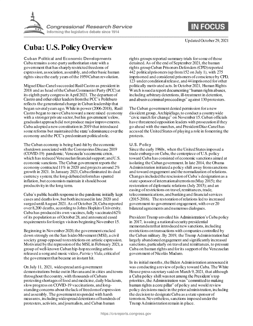 handle is hein.crs/govehly0001 and id is 1 raw text is: Updated October 29, 2021

Cuba: U.S. Policy Overview
Cuban Political and Economic Developments
Cuba remains a one-party authoritarian state with a
government that has sharply restricted freedoms of
expression, as sociation, as sembly, and other basic human
rights since the early years of the 1959 Cuban revolution.
Miguel Diaz-Canel succeeded Radl Castro as president in
2018 and as head of the Cuban Communist Party (PCC) at
its eighth party congress in April2021. The departure of
Castro and other older leaders fromthe PCC's Politburo
reflects the generational change in Cuban leadership that
began severalyears ago. While in power (2006-2018), Radl
Castro began to move Cuba toward a more mixed economy
with a strongerprivate sector, buthis government's slow,
gradualist approach did not produce major improvements.
Cuba adopted a new constitution in 2019 that introduced
some reforms but maintained the state's dominance over the
economy and the PCC's predominant politicalrole.
The Cuban economy is being hard-hit by the economic
shutdown associated with the Coronavirus Disease 2019
(COVID-19) pandemic; Venezuela's economic crisis,
which has reduced Venezuelan financial support; and U.S.
economic sanctions. The Cuban government reports the
economy contracted 11% in 2020 and projects around 2%
growth in 2021. In January 2021, Cuba eliminated its dual
currency system; the long-debatedreformhas spurred
inflation, but economists maintain it shouldboost
productivity in the long term.
Cuba's public health response to the pandemic initially kept
cases and deaths low, but both increasedin late 2020 and
surged untilAugust 2021. As ofOctober 28, Cuba reported
over 8,200 deaths, according to Johns Hopkins University.
Cuba has produced its own vaccines, fully vaccinated62%
of its population as of October 28, and announced eased
requirements for foreign visitors beginning November 15.
Beginning in November 2020, the government cracked
down strongly on the San Isidro Movement (MSI), a civil
society group opposed torestrictions on artistic expression.
Motivated by the repressionof the MSI, in February 2021, a
group ofwell-known Cuban hip-hop recording artists
released a song and music video, Patria y Vida, critical of
the government that became an instant hit.
On July 11, 2021, widespread anti-government
demonstrations broke outin Havana and in cities and towns
throughout the country, with thousands of Cubans
protesting shortages of food and medicine, daily blackouts,
slowprogress on COVID-19 vaccinations, andlong-
s tanding concerns about the lackof freedomof expression
and assembly. The governmentresponded with harsh
measures, including widespread detentions ofhundreds of
protesters, activists, andjournalists, and Cuban human

rights groups reported summary trials for some of those
detained. As of the end of September 2021, the human
rights group Cuban Prisoners Defenders (CPD) reported
442 politicalprisoners (up from152 on July 1), with 275
imprisoned and considered prisoners of conscience by CPD,
123 under conditionalreleas e, and 44 imprisoned for other
politically motivated acts. In October2021, Human Rights
Watch issuedareport documentinghuman rights abuses,
including arbitrary detentions, ill-treatment in detention,
and abusive criminal proceedings against 130 protesters.
The Cuban government denied permis sion for a new
dissident group, Archipidlago, to conduct a countrywide
civic march for change on November 15. Cuban officials
have threatened opposition leaders with prosecution if they
go ahead with the marches, and President Dfaz-Canelhas
accused the United States of playing a role in fomenting the
protests.
U.S. Policy
Since the early 1960s, when the United States imposed a
trade embargo on Cuba, the centerpiece of U.S. policy
toward Cuba has consisted of economic sanctions aimed at
isolating the Cuban government. In late 2014, the Obama
Administration initiated a policy shift away froms anctions
and toward engagement and the normalization ofrelations.
Changes included the rescission of Cuba's designation as a
state sponsor ofinternationalterrorism(May 2015); the
restoration of diplomatic relations (July 2015); and an
easing ofrestrictions on travel, remittances, trade,
telecommunications, and banking and financial services
(2015-2016). Therestorationofrelations led to increased
government-to-government engagement, with over 20
bilateral agreements and numerous dialogues.
President Trump unveiled his Administration's Cuba policy
in 2017, issuing a national security presidential
memorandumthat introduced newsanctions, including
restrictions ontransactions with companies controlled by
the Cuban military. By 2019, the Trump Administration had
largely abandoned engagement and significantly increased
sanctions, particularly on travel and remittances, to pressmre
Cuba on human rights and for its supportof the Venezuelan
government of Nicolas Maduro.
In its initial months, the Biden Administration announced it
was conducting a review of policy toward Cuba. The White
House press secretary said on March 9, 2021, that although
a Cuba policy shift was not among the President's top
priorities, the Administration was committedto making
human rights a core pillar ofpolicy and would review
policy decisions made in the prior administration, including
the decision to designate Cuba as a state sponsor of
terrorism. Nevertheless, sanctions imposed under the
Trump Administrationremain in place.


