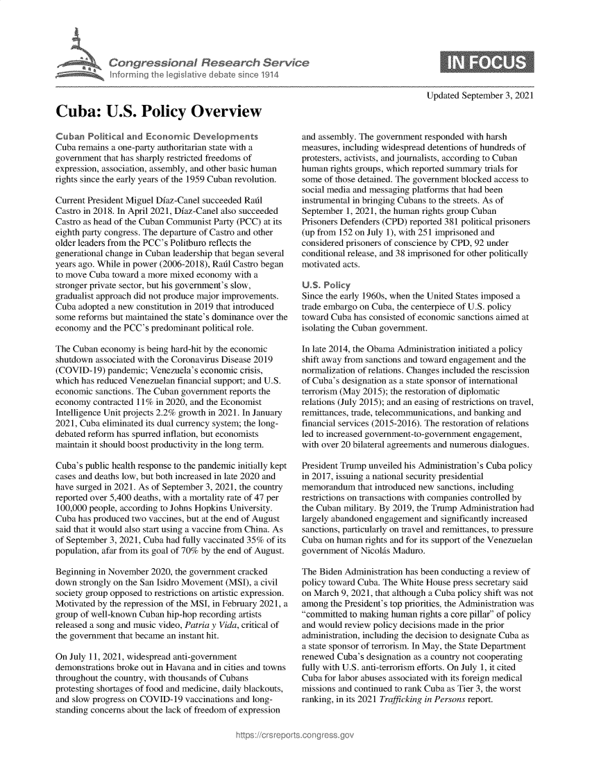 handle is hein.crs/govehlz0001 and id is 1 raw text is: Congre sonl Rfese

Updated September 3, 2021

Cuba: U.S. Policy Overview
Cuban Plitical and Econom     Deveoprent s
Cuba remains a one-party authoritarian state with a
government that has sharply restricted freedoms of
expression, association, assembly, and other basic human
rights since the early years of the 1959 Cuban revolution.
Current President Miguel Diaz-Canel succeeded Raul
Castro in 2018. In April 2021, Diaz-Canel also succeeded
Castro as head of the Cuban Communist Party (PCC) at its
eighth party congress. The departure of Castro and other
older leaders from the PCC's Politburo reflects the
generational change in Cuban leadership that began several
years ago. While in power (2006-2018), Raul Castro began
to move Cuba toward a more mixed economy with a
stronger private sector, but his government's slow,
gradualist approach did not produce major improvements.
Cuba adopted a new constitution in 2019 that introduced
some reforms but maintained the state's dominance over the
economy and the PCC's predominant political role.
The Cuban economy is being hard-hit by the economic
shutdown associated with the Coronavirus Disease 2019
(COVID-19) pandemic; Venezuela's economic crisis,
which has reduced Venezuelan financial support; and U.S.
economic sanctions. The Cuban government reports the
economy contracted 11% in 2020, and the Economist
Intelligence Unit projects 2.2% growth in 2021. In January
2021, Cuba eliminated its dual currency system; the long-
debated reform has spurred inflation, but economists
maintain it should boost productivity in the long term.
Cuba's public health response to the pandemic initially kept
cases and deaths low, but both increased in late 2020 and
have surged in 2021. As of September 3, 2021, the country
reported over 5,400 deaths, with a mortality rate of 47 per
100,000 people, according to Johns Hopkins University.
Cuba has produced two vaccines, but at the end of August
said that it would also start using a vaccine from China. As
of September 3, 2021, Cuba had fully vaccinated 35% of its
population, afar from its goal of 70% by the end of August.
Beginning in November 2020, the government cracked
down strongly on the San Isidro Movement (MSI), a civil
society group opposed to restrictions on artistic expression.
Motivated by the repression of the MSI, in February 2021, a
group of well-known Cuban hip-hop recording artists
released a song and music video, Patria y Vida, critical of
the government that became an instant hit.
On July 11, 2021, widespread anti-government
demonstrations broke out in Havana and in cities and towns
throughout the country, with thousands of Cubans
protesting shortages of food and medicine, daily blackouts,
and slow progress on COVID-19 vaccinations and long-
standing concerns about the lack of freedom of expression

and assembly. The government responded with harsh
measures, including widespread detentions of hundreds of
protesters, activists, and journalists, according to Cuban
human rights groups, which reported summary trials for
some of those detained. The government blocked access to
social media and messaging platforms that had been
instrumental in bringing Cubans to the streets. As of
September 1, 2021, the human rights group Cuban
Prisoners Defenders (CPD) reported 381 political prisoners
(up from 152 on July 1), with 251 imprisoned and
considered prisoners of conscience by CPD, 92 under
conditional release, and 38 imprisoned for other politically
motivated acts.
U.S. Policy
Since the early 1960s, when the United States imposed a
trade embargo on Cuba, the centerpiece of U.S. policy
toward Cuba has consisted of economic sanctions aimed at
isolating the Cuban government.
In late 2014, the Obama Administration initiated a policy
shift away from sanctions and toward engagement and the
normalization of relations. Changes included the rescission
of Cuba's designation as a state sponsor of international
terrorism (May 2015); the restoration of diplomatic
relations (July 2015); and an easing of restrictions on travel,
remittances, trade, telecommunications, and banking and
financial services (2015-2016). The restoration of relations
led to increased government-to-government engagement,
with over 20 bilateral agreements and numerous dialogues.
President Trump unveiled his Administration's Cuba policy
in 2017, issuing a national security presidential
memorandum that introduced new sanctions, including
restrictions on transactions with companies controlled by
the Cuban military. By 2019, the Trump Administration had
largely abandoned engagement and significantly increased
sanctions, particularly on travel and remittances, to pressure
Cuba on human rights and for its support of the Venezuelan
government of Nicolis Maduro.
The Biden Administration has been conducting a review of
policy toward Cuba. The White House press secretary said
on March 9, 2021, that although a Cuba policy shift was not
among the President's top priorities, the Administration was
committed to making human rights a core pillar of policy
and would review policy decisions made in the prior
administration, including the decision to designate Cuba as
a state sponsor of terrorism. In May, the State Department
renewed Cuba's designation as a country not cooperating
fully with U.S. anti-terrorism efforts. On July 1, it cited
Cuba for labor abuses associated with its foreign medical
missions and continued to rank Cuba as Tier 3, the worst
ranking, in its 2021 Trafficking in Persons report.

rch Se
ii ~e1914



