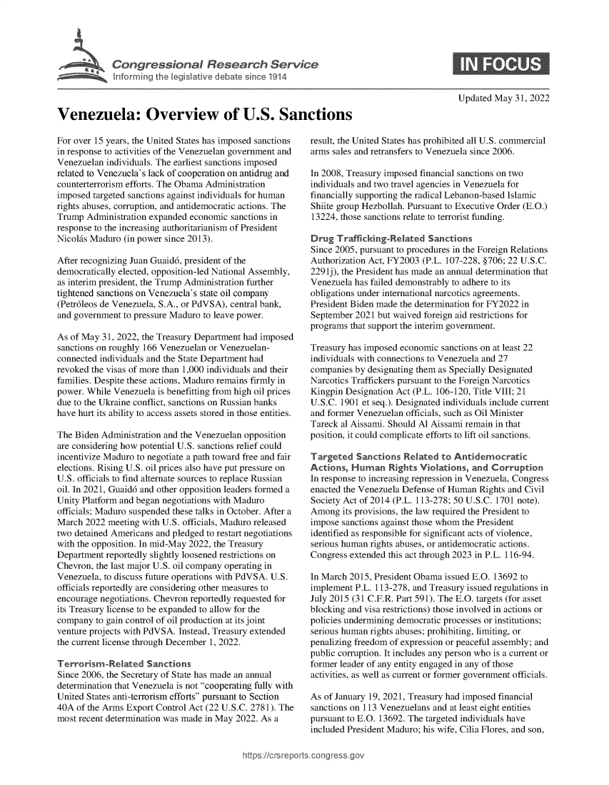 handle is hein.crs/govehna0001 and id is 1 raw text is: Venezuela: Overview of U.S. Sanctions

For over 15 years, the United States has imposed sanctions
in response to activities of the Venezuelan government and
Venezuelan individuals. The earliest sanctions imposed
related to Venezuela's lack of cooperation on antidrug and
counterterrorism efforts. The Obama Administration
imposed targeted sanctions against individuals for human
rights abuses, corruption, and antidemocratic actions. The
Trump Administration expanded economic sanctions in
response to the increasing authoritarianism of President
Nicolas Maduro (in power since 2013).
After recognizing Juan Guaid6, president of the
democratically elected, opposition-led National Assembly,
as interim president, the Trump Administration further
tightened sanctions on Venezuela's state oil company
(Petr6leos de Venezuela, S.A., or PdVSA), central bank,
and government to pressure Maduro to leave power.
As of May 31, 2022, the Treasury Department had imposed
sanctions on roughly 166 Venezuelan or Venezuelan-
connected individuals and the State Department had
revoked the visas of more than 1,000 individuals and their
families. Despite these actions, Maduro remains firmly in
power. While Venezuela is benefitting from high oil prices
due to the Ukraine conflict, sanctions on Russian banks
have hurt its ability to access assets stored in those entities.
The Biden Administration and the Venezuelan opposition
are considering how potential U.S. sanctions relief could
incentivize Maduro to negotiate a path toward free and fair
elections. Rising U.S. oil prices also have put pressure on
U.S. officials to find alternate sources to replace Russian
oil. In 2021, Guaid6 and other opposition leaders formed a
Unity Platform and began negotiations with Maduro
officials; Maduro suspended these talks in October. After a
March 2022 meeting with U.S. officials, Maduro released
two detained Americans and pledged to restart negotiations
with the opposition. In mid-May 2022, the Treasury
Department reportedly slightly loosened restrictions on
Chevron, the last major U.S. oil company operating in
Venezuela, to discuss future operations with PdVSA. U.S.
officials reportedly are considering other measures to
encourage negotiations. Chevron reportedly requested for
its Treasury license to be expanded to allow for the
company to gain control of oil production at its joint
venture projects with PdVSA. Instead, Treasury extended
the current license through December 1, 2022.
Terrorism-Related Sanctions
Since 2006, the Secretary of State has made an annual
determination that Venezuela is not cooperating fully with
United States anti-terrorism efforts pursuant to Section
40A of the Arms Export Control Act (22 U.S.C. 2781). The
most recent determination was made in May 2022. As a

Updated May 31, 2022

result, the United States has prohibited all U.S. commercial
arms sales and retransfers to Venezuela since 2006.
In 2008, Treasury imposed financial sanctions on two
individuals and two travel agencies in Venezuela for
financially supporting the radical Lebanon-based Islamic
Shiite group Hezbollah. Pursuant to Executive Order (E.O.)
13224, those sanctions relate to terrorist funding.
Drug Trafficking-Related Sanctions
Since 2005, pursuant to procedures in the Foreign Relations
Authorization Act, FY2003 (P.L. 107-228, §706; 22 U.S.C.
2291j), the President has made an annual determination that
Venezuela has failed demonstrably to adhere to its
obligations under international narcotics agreements.
President Biden made the determination for FY2022 in
September 2021 but waived foreign aid restrictions for
programs that support the interim government.
Treasury has imposed economic sanctions on at least 22
individuals with connections to Venezuela and 27
companies by designating them as Specially Designated
Narcotics Traffickers pursuant to the Foreign Narcotics
Kingpin Designation Act (P.L. 106-120, Title VIII; 21
U.S.C. 1901 et seq.). Designated individuals include current
and former Venezuelan officials, such as Oil Minister
Tareck al Aissami. Should Al Aissami remain in that
position, it could complicate efforts to lift oil sanctions.
Targeted Sanctions Related to Antidemocratic
Actions, Human Rights Violations, and Corruption
In response to increasing repression in Venezuela, Congress
enacted the Venezuela Defense of Human Rights and Civil
Society Act of 2014 (P.L. 113-278; 50 U.S.C. 1701 note).
Among its provisions, the law required the President to
impose sanctions against those whom the President
identified as responsible for significant acts of violence,
serious human rights abuses, or antidemocratic actions.
Congress extended this act through 2023 in P.L. 116-94.
In March 2015, President Obama issued E.O. 13692 to
implement P.L. 113-278, and Treasury issued regulations in
July 2015 (31 C.F.R. Part 591). The E.O. targets (for asset
blocking and visa restrictions) those involved in actions or
policies undermining democratic processes or institutions;
serious human rights abuses; prohibiting, limiting, or
penalizing freedom of expression or peaceful assembly; and
public corruption. It includes any person who is a current or
former leader of any entity engaged in any of those
activities, as well as current or former government officials.
As of January 19, 2021, Treasury had imposed financial
sanctions on 113 Venezuelans and at least eight entities
pursuant to E.O. 13692. The targeted individuals have
included President Maduro; his wife, Cilia Flores, and son,

https ://crsreports .congr


