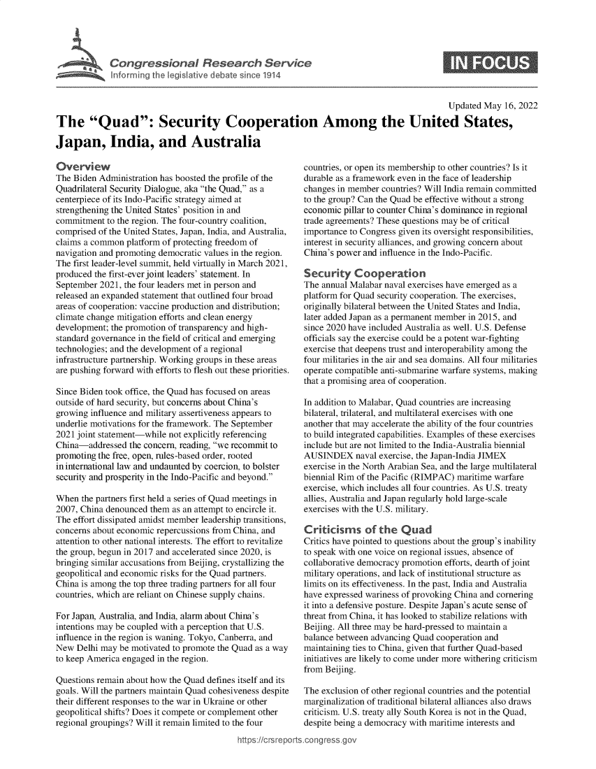 handle is hein.crs/govehnf0001 and id is 1 raw text is: Congressional Research Service
graffaeInforrning the legislative debate since 1914

S

Updated May 16, 2022
The Quad: Security Cooperation Among the United States,
Japan, India, and Australia

Overview
The Biden Administration has boosted the profile of the
Quadrilateral Security Dialogue, aka the Quad, as a
centerpiece of its Indo-Pacific strategy aimed at
strengthening the United States' position in and
commitment to the region. The four-country coalition,
comprised of the United States, Japan, India, and Australia,
claims a common platform of protecting freedom of
navigation and promoting democratic values in the region.
The first leader-level summit, held virtually in March 2021,
produced the first-ever joint leaders' statement. In
September 2021, the four leaders met in person and
released an expanded statement that outlined four broad
areas of cooperation: vaccine production and distribution;
climate change mitigation efforts and clean energy
development; the promotion of transparency and high-
standard governance in the field of critical and emerging
technologies; and the development of a regional
infrastructure partnership. Working groups in these areas
are pushing forward with efforts to flesh out these priorities.
Since Biden took office, the Quad has focused on areas
outside of hard security, but concerns about China's
growing influence and military assertiveness appears to
underlie motivations for the framework. The September
2021 joint statement-while not explicitly referencing
China-addressed the concern, reading, we recommit to
promoting the free, open, rules-based order, rooted
in international law and undaunted by coercion, to bolster
security and prosperity in the Indo-Pacific and beyond.
When the partners first held a series of Quad meetings in
2007, China denounced them as an attempt to encircle it.
The effort dissipated amidst member leadership transitions,
concerns about economic repercussions from China, and
attention to other national interests. The effort to revitalize
the group, begun in 2017 and accelerated since 2020, is
bringing similar accusations from Beijing, crystallizing the
geopolitical and economic risks for the Quad partners.
China is among the top three trading partners for all four
countries, which are reliant on Chinese supply chains.
For Japan, Australia, and India, alarm about China's
intentions may be coupled with a perception that U.S.
influence in the region is waning. Tokyo, Canberra, and
New Delhi may be motivated to promote the Quad as a way
to keep America engaged in the region.
Questions remain about how the Quad defines itself and its
goals. Will the partners maintain Quad cohesiveness despite
their different responses to the war in Ukraine or other
geopolitical shifts? Does it compete or complement other
regional groupings? Will it remain limited to the four

countries, or open its membership to other countries? Is it
durable as a framework even in the face of leadership
changes in member countries? Will India remain committed
to the group? Can the Quad be effective without a strong
economic pillar to counter China's dominance in regional
trade agreements? These questions may be of critical
importance to Congress given its oversight responsibilities,
interest in security alliances, and growing concern about
China's power and influence in the Indo-Pacific.
Security Cooperation
The annual Malabar naval exercises have emerged as a
platform for Quad security cooperation. The exercises,
originally bilateral between the United States and India,
later added Japan as a permanent member in 2015, and
since 2020 have included Australia as well. U.S. Defense
officials say the exercise could be a potent war-fighting
exercise that deepens trust and interoperability among the
four militaries in the air and sea domains. All four militaries
operate compatible anti-submarine warfare systems, making
that a promising area of cooperation.
In addition to Malabar, Quad countries are increasing
bilateral, trilateral, and multilateral exercises with one
another that may accelerate the ability of the four countries
to build integrated capabilities. Examples of these exercises
include but are not limited to the India-Australia biennial
AUSINDEX naval exercise, the Japan-India JIMEX
exercise in the North Arabian Sea, and the large multilateral
biennial Rim of the Pacific (RIMPAC) maritime warfare
exercise, which includes all four countries. As U.S. treaty
allies, Australia and Japan regularly hold large-scale
exercises with the U.S. military.
Criticisms of the Quad
Critics have pointed to questions about the group's inability
to speak with one voice on regional issues, absence of
collaborative democracy promotion efforts, dearth of joint
military operations, and lack of institutional structure as
limits on its effectiveness. In the past, India and Australia
have expressed wariness of provoking China and cornering
it into a defensive posture. Despite Japan's acute sense of
threat from China, it has looked to stabilize relations with
Beijing. All three may be hard-pressed to maintain a
balance between advancing Quad cooperation and
maintaining ties to China, given that further Quad-based
initiatives are likely to come under more withering criticism
from Beijing.
The exclusion of other regional countries and the potential
marginalization of traditional bilateral alliances also draws
criticism. U.S. treaty ally South Korea is not in the Quad,
despite being a democracy with maritime interests and

https://crsreports.congress.go


