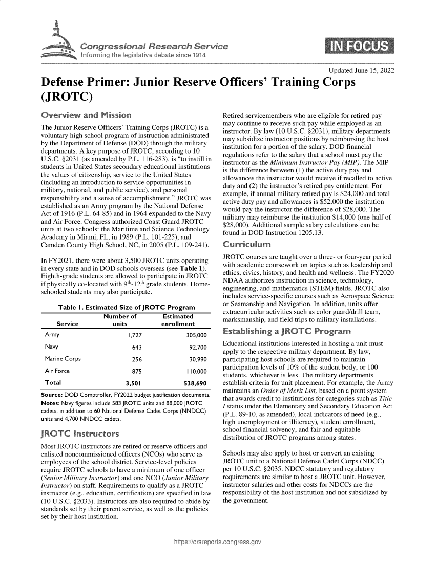 handle is hein.crs/govehot0001 and id is 1 raw text is: Informing

~on& Research Service

Updated June 15, 2022

Defense Primer: Junior Reserve Officers' Training Corps
(JROTC)

Overview and Mission
The Junior Reserve Officers' Training Corps (JROTC) is a
voluntary high school program of instruction administrated
by the Department of Defense (DOD) through the military
departments. A key purpose of JROTC, according to 10
U.S.C. §2031 (as amended by P.L. 116-283), is to instill in
students in United States secondary educational institutions
the values of citizenship, service to the United States
(including an introduction to service opportunities in
military, national, and public service), and personal
responsibility and a sense of accomplishment. JROTC was
established as an Army program by the National Defense
Act of 1916 (P.L. 64-85) and in 1964 expanded to the Navy
and Air Force. Congress authorized Coast Guard JROTC
units at two schools: the Maritime and Science Technology
Academy in Miami, FL, in 1989 (P.L. 101-225), and
Camden County High School, NC, in 2005 (P.L. 109-241).
In FY2021, there were about 3,500 JROTC units operating
in every state and in DOD schools overseas (see Table 1).
Eighth-grade students are allowed to participate in JROTC
if physically co-located with 9th_12th grade students. Home-
schooled students may also participate.
Table I. Estimated Size of JROTC Program
Number of         Estimated
Service          units          enrollment
Army                      1,727             305,000
Navy                       643              92,700
Marine Corps               256               30,990
Air Force                  875              1 10,000
Total                    3,501             538,690
Source: DOD Comptroller, FY2022 budget justification documents.
Notes: Navy figures include 583 JROTC units and 88,000 JROTC
cadets, in addition to 60 National Defense Cadet Corps (NNDCC)
units and 4,700 NNDCC cadets.

IROTC Insi

-tors

Most JROTC instructors are retired or reserve officers and
enlisted noncommissioned officers (NCOs) who serve as
employees of the school district. Service-level policies
require JROTC schools to have a minimum of one officer
(Senior Military Instructor) and one NCO (Junior Military
Instructor) on staff. Requirements to qualify as a JROTC
instructor (e.g., education, certification) are specified in law
(10 U.S.C. §2033). Instructors are also required to abide by
standards set by their parent service, as well as the policies
set by their host institution.

Retired servicemembers who are eligible for retired pay
may continue to receive such pay while employed as an
instructor. By law (10 U.S.C. §2031), military departments
may subsidize instructor positions by reimbursing the host
institution for a portion of the salary. DOD financial
regulations refer to the salary that a school must pay the
instructor as the Minimum Instructor Pay (MIP). The MIP
is the difference between (1) the active duty pay and
allowances the instructor would receive if recalled to active
duty and (2) the instructor's retired pay entitlement. For
example, if annual military retired pay is $24,000 and total
active duty pay and allowances is $52,000 the institution
would pay the instructor the difference of $28,000. The
military may reimburse the institution $14,000 (one-half of
$28,000). Additional sample salary calculations can be
found in DOD Instruction 1205.13.
Curriculum
JROTC courses are taught over a three- or four-year period
with academic coursework on topics such as leadership and
ethics, civics, history, and health and wellness. The FY2020
NDAA authorizes instruction in science, technology,
engineering, and mathematics (STEM) fields. JROTC also
includes service-specific courses such as Aerospace Science
or Seamanship and Navigation. In addition, units offer
extracurricular activities such as color guard/drill team,
marksmanship, and field trips to military installations.
Establihing a JROTC Programn
Educational institutions interested in hosting a unit must
apply to the respective military department. By law,
participating host schools are required to maintain
participation levels of 10% of the student body, or 100
students, whichever is less. The military departments
establish criteria for unit placement. For example, the Army
maintains an Order of Merit List, based on a point system
that awards credit to institutions for categories such as Title
I status under the Elementary and Secondary Education Act
(P.L. 89-10, as amended), local indicators of need (e.g.,
high unemployment or illiteracy), student enrollment,
school financial solvency, and fair and equitable
distribution of JROTC programs among states.
Schools may also apply to host or convert an existing
JROTC unit to a National Defense Cadet Corps (NDCC)
per 10 U.S.C. §2035. NDCC statutory and regulatory
requirements are similar to host a JROTC unit. However,
instructor salaries and other costs for NDCCs are the
responsibility of the host institution and not subsidized by
the government.


