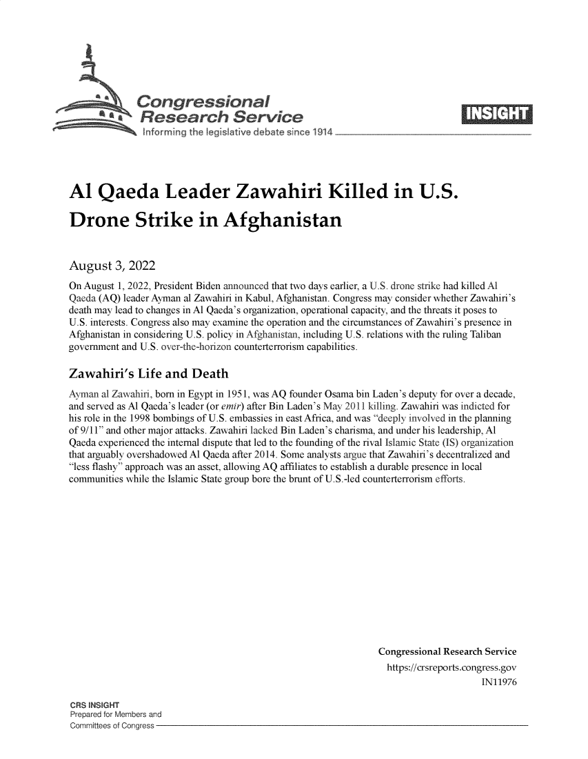 handle is hein.crs/goveicy0001 and id is 1 raw text is: Congresiona

Al Qaeda Leader Zawahiri Killed in U.S.
Drone Strike in Afghanistan
August 3, 2022
On August 1, 2022, President Biden announced that two days earlier, a U.S. drone strike had killed Al
Qaeda (AQ) leader Ayman al Zawahiri in Kabul, Afghanistan. Congress may consider whether Zawahiri's
death may lead to changes in Al Qaeda's organization, operational capacity, and the threats it poses to
U.S. interests. Congress also may examine the operation and the circumstances of Zawahiri's presence in
Afghanistan in considering U.S. policy in Afghanistan, including U.S. relations with the ruling Taliban
government and U.S. over-the-horizon counterterrorism capabilities.
Zawahiri's Life and Death
Ayman al Zawahiri, born in Egypt in 1951, was AQ founder Osama bin Laden's deputy for over a decade,
and served as Al Qaeda's leader (or emir) after Bin Laden's May 2011 killing. Zawahiri was indicted for
his role in the 1998 bombings of U.S. embassies in east Africa, and was deeply involved in the planning
of 9/11 and other major attacks. Zawahiri lacked Bin Laden's charisma, and under his leadership, Al
Qaeda experienced the internal dispute that led to the founding of the rival Islamic State (IS) organization
that arguably overshadowed Al Qaeda after 2014. Some analysts argue that Zawahiri's decentralized and
less flashy approach was an asset, allowing AQ affiliates to establish a durable presence in local
communities while the Islamic State group bore the brunt of U.S.-led counterterrorism efforts.
Congressional Research Service
https://crsreports.congress.gov
IN11976

CRS INSIGHT
Prepared for Members and
Committees of Congress -


