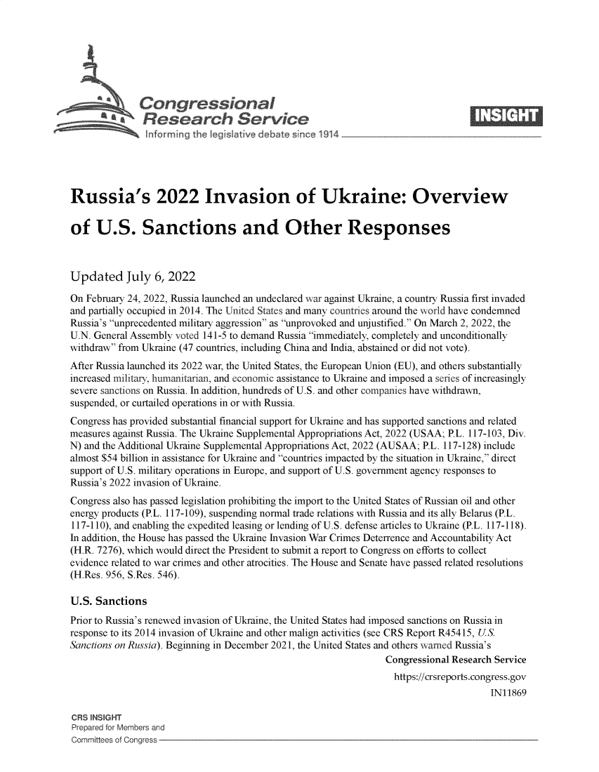 handle is hein.crs/goveies0001 and id is 1 raw text is: *  Congressional                                                      ____
~ ~Research Service
Russia's 2022 Invasion of Ukraine: Overview
of U.S. Sanctions and Other Responses
Updated July 6, 2022
On February 24, 2022, Russia launched an undeclared war against Ukraine, a country Russia first invaded
and partially occupied in 2014. The United States and many countries around the world have condemned
Russia's unprecedented military aggression as unprovoked and unjustified. On March 2, 2022, the
U.N. General Assembly voted 141-5 to demand Russia immediately, completely and unconditionally
withdraw from Ukraine (47 countries, including China and India, abstained or did not vote).
After Russia launched its 2022 war, the United States, the European Union (EU), and others substantially
increased military, humanitarian, and economic assistance to Ukraine and imposed a series of increasingly
severe sanctions on Russia. In addition, hundreds of U.S. and other companies have withdrawn,
suspended, or curtailed operations in or with Russia.
Congress has provided substantial financial support for Ukraine and has supported sanctions and related
measures against Russia. The Ukraine Supplemental Appropriations Act, 2022 (USAA; P.L. 117-103, Div.
N) and the Additional Ukraine Supplemental Appropriations Act, 2022 (AUSAA; P.L. 117-128) include
almost $54 billion in assistance for Ukraine and countries impacted by the situation in Ukraine, direct
support of U.S. military operations in Europe, and support of U.S. government agency responses to
Russia's 2022 invasion of Ukraine.
Congress also has passed legislation prohibiting the import to the United States of Russian oil and other
energy products (P.L. 117-109), suspending normal trade relations with Russia and its ally Belarus (P.L.
117-110), and enabling the expedited leasing or lending of U.S. defense articles to Ukraine (P.L. 117-118).
In addition, the House has passed the Ukraine Invasion War Crimes Deterrence and Accountability Act
(H.R. 7276), which would direct the President to submit a report to Congress on efforts to collect
evidence related to war crimes and other atrocities. The House and Senate have passed related resolutions
(H.Res. 956, S.Res. 546).
U.S. Sanctions
Prior to Russia's renewed invasion of Ukraine, the United States had imposed sanctions on Russia in
response to its 2014 invasion of Ukraine and other malign activities (see CRS Report R45415, U.S.
Sanctions on Russia). Beginning in December 2021, the United States and others warned Russia's
Congressional Research Service
https://crsreports.congress.gov
IN11869
CRS INSIGHT
Prepared for Members and
Committees of Congress


