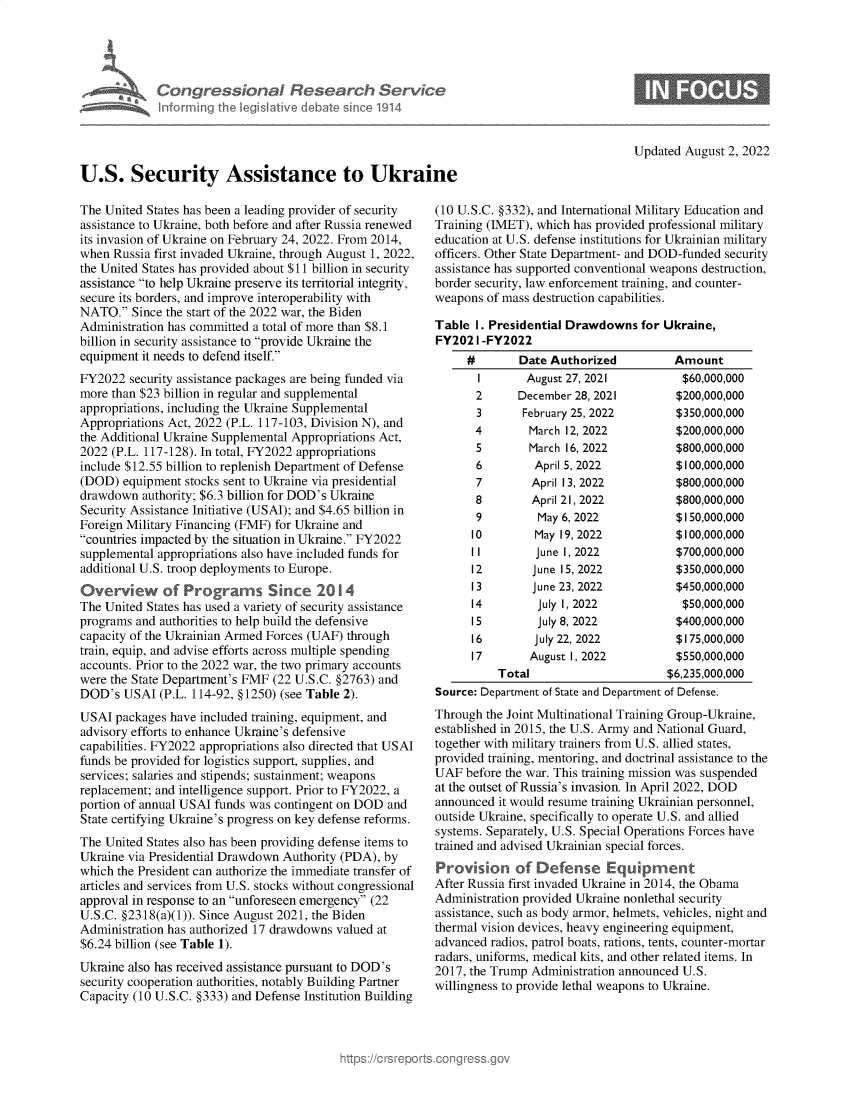 handle is hein.crs/goveiev0001 and id is 1 raw text is: Congressional Research Service
Informning th legisIlive I bAm o sinceo 1914
U.S. Security Assistance to Ukraine

Updated August 2, 2022

The United States has been a leading provider of security
assistance to Ukraine, both before and after Russia renewed
its invasion of Ukraine on February 24, 2022. From 2014,
when Russia first invaded Ukraine, through August 1, 2022,
the United States has provided about $11 billion in security
assistance to help Ukraine preserve its territorial integrity,
secure its borders, and improve interoperability with
NATO. Since the start of the 2022 war, the Biden
Administration has committed a total of more than $8.1
billion in security assistance to provide Ukraine the
equipment it needs to defend itself.
FY2022 security assistance packages are being funded via
more than $23 billion in regular and supplemental
appropriations, including the Ukraine Supplemental
Appropriations Act, 2022 (P.L. 117-103, Division N), and
the Additional Ukraine Supplemental Appropriations Act,
2022 (P.L. 117-128). In total, FY2022 appropriations
include $12.55 billion to replenish Department of Defense
(DOD) equipment stocks sent to Ukraine via presidential
drawdown authority; $6.3 billion for DOD's Ukraine
Security Assistance Initiative (USAI); and $4.65 billion in
Foreign Military Financing (FMF) for Ukraine and
countries impacted by the situation in Ukraine. FY2022
supplemental appropriations also have included funds for
additional U.S. troop deployments to Europe.
Overview of Programs Since 2014
The United States has used a variety of security assistance
programs and authorities to help build the defensive
capacity of the Ukrainian Armed Forces (UAF) through
train, equip, and advise efforts across multiple spending
accounts. Prior to the 2022 war, the two primary accounts
were the State Department's FMF (22 U.S.C. §2763) and
DOD's USAI (P.L. 114-92, §1250) (see Table 2).
USAI packages have included training, equipment, and
advisory efforts to enhance Ukraine's defensive
capabilities. FY2022 appropriations also directed that USAI
funds be provided for logistics support, supplies, and
services; salaries and stipends; sustainment; weapons
replacement; and intelligence support. Prior to FY2022, a
portion of annual USAI funds was contingent on DOD and
State certifying Ukraine's progress on key defense reforms.
The United States also has been providing defense items to
Ukraine via Presidential Drawdown Authority (PDA), by
which the President can authorize the immediate transfer of
articles and services from U.S. stocks without congressional
approval in response to an unforeseen emergency (22
U.S.C. §2318(a)(1)). Since August 2021, the Biden
Administration has authorized 17 drawdowns valued at
$6.24 billion (see Table 1).
Ukraine also has received assistance pursuant to DOD's
security cooperation authorities, notably Building Partner
Capacity (10 U.S.C. §333) and Defense Institution Building

(10 U.S.C. §332), and International Military Education and
Training (IMET), which has provided professional military
education at U.S. defense institutions for Ukrainian military
officers. Other State Department- and DOD-funded security
assistance has supported conventional weapons destruction,
border security, law enforcement training, and counter-
weapons of mass destruction capabilities.
Table 1. Presidential Drawdowns for Ukraine,
FY2021 -FY2022
#       Date Authorized         Amount

2
3
4
5
6
7
8
9
10
II
12
13
14

August 27, 2021
December 28, 2021
February 25, 2022
March 12, 2022
March 16, 2022
April 5, 2022
April 13, 2022
April 21, 2022
May 6, 2022
May 19, 2022
June 1, 2022
June 15, 2022
June 23, 2022
July 1, 2022

$60,000,000
$200,000,000
$350,000,000
$200,000,000
$800,000,000
$100,000,000
$800,000,000
$800,000,000
$1 50,000,000
$100,000,000
$700,000,000
$350,000,000
$450,000,000
$50,000,000

15        July 8, 2022          $400,000,000
16        July 22, 2022         $175,000,000
17       August I, 2022         $550,000,000
Total                      $6,235,000,000
Source: Department of State and Department of Defense.
Through the Joint Multinational Training Group-Ukraine,
established in 2015, the U.S. Army and National Guard,
together with military trainers from U.S. allied states,
provided training, mentoring, and doctrinal assistance to the
UAF before the war. This training mission was suspended
at the outset of Russia's invasion. In April 2022, DOD
announced it would resume training Ukrainian personnel,
outside Ukraine, specifically to operate U.S. and allied
systems. Separately, U.S. Special Operations Forces have
trained and advised Ukrainian special forces.
Provision of Defense Equipment
After Russia first invaded Ukraine in 2014, the Obama
Administration provided Ukraine nonlethal security
assistance, such as body armor, helmets, vehicles, night and
thermal vision devices, heavy engineering equipment,
advanced radios, patrol boats, rations, tents, counter-mortar
radars, uniforms, medical kits, and other related items. In
2017, the Trump Administration announced U.S.
willingness to provide lethal weapons to Ukraine.


