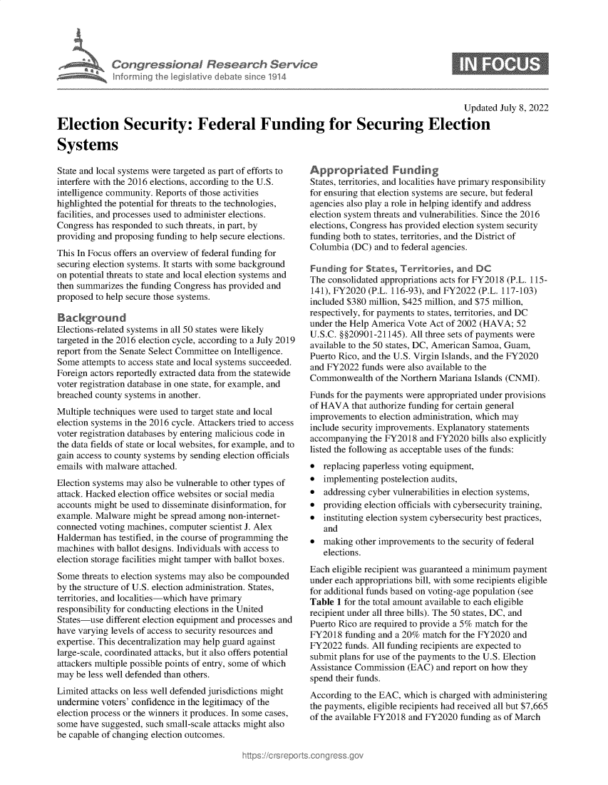 handle is hein.crs/goveijr0001 and id is 1 raw text is: ~' Congressional Research Service
Informing the Iegitive debate since 1914

Updated July 8, 2022

Election Security: Federal Funding for Securing Election
Systems

State and local systems were targeted as part of efforts to
interfere with the 2016 elections, according to the U.S.
intelligence community. Reports of those activities
highlighted the potential for threats to the technologies,
facilities, and processes used to administer elections.
Congress has responded to such threats, in part, by
providing and proposing funding to help secure elections.
This In Focus offers an overview of federal funding for
securing election systems. It starts with some background
on potential threats to state and local election systems and
then summarizes the funding Congress has provided and
proposed to help secure those systems.
Background
Elections-related systems in all 50 states were likely
targeted in the 2016 election cycle, according to a July 2019
report from the Senate Select Committee on Intelligence.
Some attempts to access state and local systems succeeded.
Foreign actors reportedly extracted data from the statewide
voter registration database in one state, for example, and
breached county systems in another.
Multiple techniques were used to target state and local
election systems in the 2016 cycle. Attackers tried to access
voter registration databases by entering malicious code in
the data fields of state or local websites, for example, and to
gain access to county systems by sending election officials
emails with malware attached.
Election systems may also be vulnerable to other types of
attack. Hacked election office websites or social media
accounts might be used to disseminate disinformation, for
example. Malware might be spread among non-internet-
connected voting machines, computer scientist J. Alex
Halderman has testified, in the course of programming the
machines with ballot designs. Individuals with access to
election storage facilities might tamper with ballot boxes.
Some threats to election systems may also be compounded
by the structure of U.S. election administration. States,
territories, and localities-which have primary
responsibility for conducting elections in the United
States-use different election equipment and processes and
have varying levels of access to security resources and
expertise. This decentralization may help guard against
large-scale, coordinated attacks, but it also offers potential
attackers multiple possible points of entry, some of which
may be less well defended than others.
Limited attacks on less well defended jurisdictions might
undermine voters' confidence in the legitimacy of the
election process or the winners it produces. In some cases,
some have suggested, such small-scale attacks might also
be capable of changing election outcomes.

Appropriated Funding
States, territories, and localities have primary responsibility
for ensuring that election systems are secure, but federal
agencies also play a role in helping identify and address
election system threats and vulnerabilities. Since the 2016
elections, Congress has provided election system security
funding both to states, territories, and the District of
Columbia (DC) and to federal agencies.
Funding for States, Territories, and DC
The consolidated appropriations acts for FY2018 (P.L. 115-
141), FY2020 (P.L. 116-93), and FY2022 (P.L. 117-103)
included $380 million, $425 million, and $75 million,
respectively, for payments to states, territories, and DC
under the Help America Vote Act of 2002 (HAVA; 52
U.S.C. §§20901-21145). All three sets of payments were
available to the 50 states, DC, American Samoa, Guam,
Puerto Rico, and the U.S. Virgin Islands, and the FY2020
and FY2022 funds were also available to the
Commonwealth of the Northern Mariana Islands (CNMI).
Funds for the payments were appropriated under provisions
of HAVA that authorize funding for certain general
improvements to election administration, which may
include security improvements. Explanatory statements
accompanying the FY2018 and FY2020 bills also explicitly
listed the following as acceptable uses of the funds:
 replacing paperless voting equipment,
 implementing postelection audits,
 addressing cyber vulnerabilities in election systems,
 providing election officials with cybersecurity training,
 instituting election system cybersecurity best practices,
and
 making other improvements to the security of federal
elections.
Each eligible recipient was guaranteed a minimum payment
under each appropriations bill, with some recipients eligible
for additional funds based on voting-age population (see
Table 1 for the total amount available to each eligible
recipient under all three bills). The 50 states, DC, and
Puerto Rico are required to provide a 5% match for the
FY2018 funding and a 20% match for the FY2020 and
FY2022 funds. All funding recipients are expected to
submit plans for use of the payments to the U.S. Election
Assistance Commission (EAC) and report on how they
spend their funds.
According to the EAC, which is charged with administering
the payments, eligible recipients had received all but $7,665
of the available FY2018 and FY2020 funding as of March


