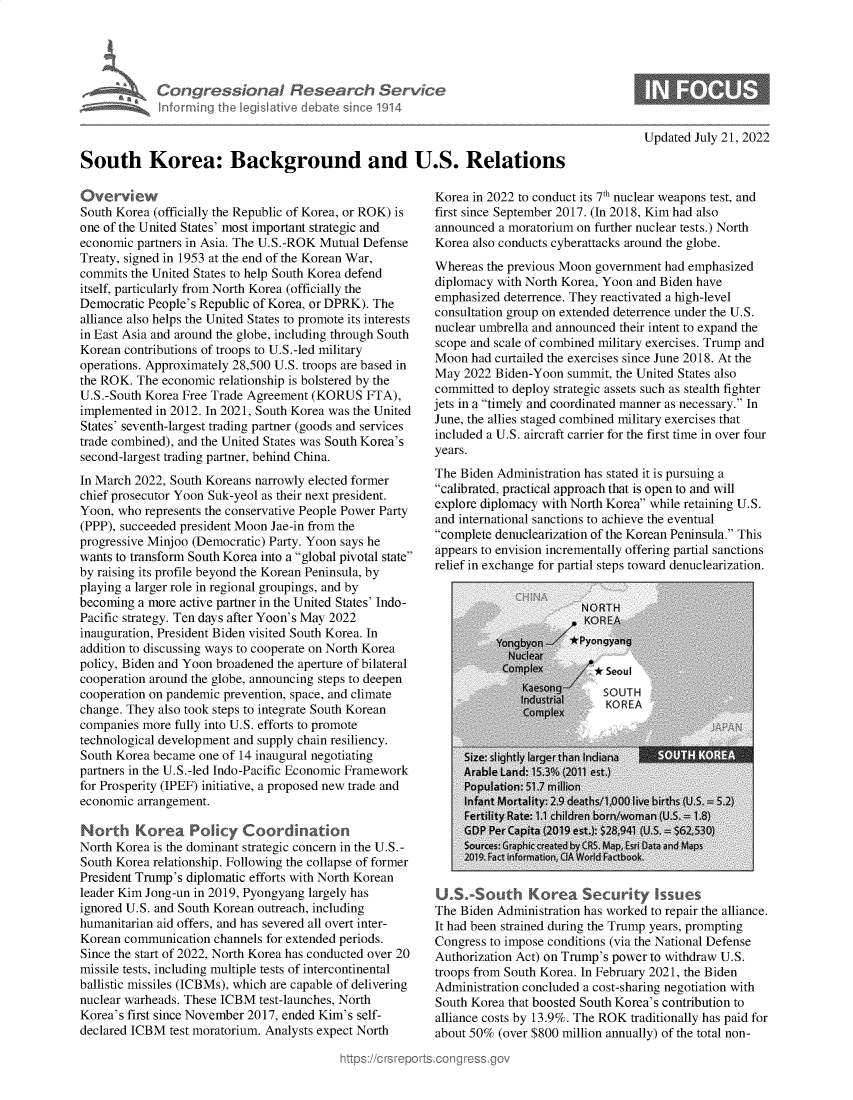 handle is hein.crs/goveijx0001 and id is 1 raw text is: Congressional Research Service
inkurrning the Iegislative debate since 1914
South Korea: Background and U.S. Relations

Overview
South Korea (officially the Republic of Korea, or ROK) is
one of the United States' most important strategic and
economic partners in Asia. The U.S.-ROK Mutual Defense
Treaty, signed in 1953 at the end of the Korean War,
commits the United States to help South Korea defend
itself, particularly from North Korea (officially the
Democratic People's Republic of Korea, or DPRK). The
alliance also helps the United States to promote its interests
in East Asia and around the globe, including through South
Korean contributions of troops to U.S.-led military
operations. Approximately 28,500 U.S. troops are based in
the ROK. The economic relationship is bolstered by the
U.S.-South Korea Free Trade Agreement (KORUS FTA),
implemented in 2012. In 2021, South Korea was the United
States' seventh-largest trading partner (goods and services
trade combined), and the United States was South Korea's
second-largest trading partner, behind China.
In March 2022, South Koreans narrowly elected former
chief prosecutor Yoon Suk-yeol as their next president.
Yoon, who represents the conservative People Power Party
(PPP), succeeded president Moon Jae-in from the
progressive Minjoo (Democratic) Party. Yoon says he
wants to transform South Korea into a global pivotal state
by raising its profile beyond the Korean Peninsula, by
playing a larger role in regional groupings, and by
becoming a more active partner in the United States' Indo-
Pacific strategy. Ten days after Yoon's May 2022
inauguration, President Biden visited South Korea. In
addition to discussing ways to cooperate on North Korea
policy, Biden and Yoon broadened the aperture of bilateral
cooperation around the globe, announcing steps to deepen
cooperation on pandemic prevention, space, and climate
change. They also took steps to integrate South Korean
companies more fully into U.S. efforts to promote
technological development and supply chain resiliency.
South Korea became one of 14 inaugural negotiating
partners in the U.S.-led Indo-Pacific Economic Framework
for Prosperity (IPEF) initiative, a proposed new trade and
economic arrangement.
North Korea Policy Coordination
North Korea is the dominant strategic concern in the U.S.-
South Korea relationship. Following the collapse of former
President Trump's diplomatic efforts with North Korean
leader Kim Jong-un in 2019, Pyongyang largely has
ignored U.S. and South Korean outreach, including
humanitarian aid offers, and has severed all overt inter-
Korean communication channels for extended periods.
Since the start of 2022, North Korea has conducted over 20
missile tests, including multiple tests of intercontinental
ballistic missiles (ICBMs), which are capable of delivering
nuclear warheads. These ICBM test-launches, North
Korea's first since November 2017, ended Kim's self-
declared ICBM test moratorium. Analysts expect North

Updated July 21, 2022

Korea in 2022 to conduct its 7th nuclear weapons test, and
first since September 2017. (In 2018, Kim had also
announced a moratorium on further nuclear tests.) North
Korea also conducts cyberattacks around the globe.
Whereas the previous Moon government had emphasized
diplomacy with North Korea, Yoon and Biden have
emphasized deterrence. They reactivated a high-level
consultation group on extended deterrence under the U.S.
nuclear umbrella and announced their intent to expand the
scope and scale of combined military exercises. Trump and
Moon had curtailed the exercises since June 2018. At the
May 2022 Biden-Yoon summit, the United States also
committed to deploy strategic assets such as stealth fighter
jets in a timely and coordinated manner as necessary. In
June, the allies staged combined military exercises that
included a U.S. aircraft carrier for the first time in over four
years.
The Biden Administration has stated it is pursuing a
calibrated, practical approach that is open to and will
explore diplomacy with North Korea while retaining U.S.
and international sanctions to achieve the eventual
complete denuclearization of the Korean Peninsula. This
appears to envision incrementally offering partial sanctions
relief in exchange for partial steps toward denuclearization.

U.S.-South Korea Security Issues
The Biden Administration has worked to repair the alliance.
It had been strained during the Trump years, prompting
Congress to impose conditions (via the National Defense
Authorization Act) on Trump's power to withdraw U.S.
troops from South Korea. In February 2021, the Biden
Administration concluded a cost-sharing negotiation with
South Korea that boosted South Korea's contribution to
alliance costs by 13.9%. The ROK traditionally has paid for
about 50% (over $800 million annually) of the total non-


