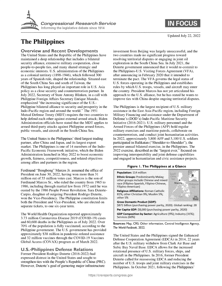 handle is hein.crs/goveikm0001 and id is 1 raw text is: Congressional Research Servic
informig Ih legislative diebat si0e1914
The Philippines

Updated July 22, 2022

Overview and Recent Developments
The United States and the Republic of the Philippines have
maintained a deep relationship that includes a bilateral
security alliance, extensive military cooperation, close
people-to-people ties, and many shared strategic and
economic interests. U.S. administration of the Philippines
as a colonial territory (1898-1946), which followed 300
years of Spanish rule, shaped the relationship. Situated east
of the South China Sea and south of Taiwan, the
Philippines has long played an important role in U.S. Asia
policy as a close security and counterterrorism partner. In
July 2022, Secretary of State Antony Blinken, in a call with
Philippine Foreign Affairs Secretary Enrique Manalo,
emphasized the increasing significance of the U.S.-
Philippine bilateral alliance to security and prosperity in the
Indo-Pacific region and around the world. The 1951
Mutual Defense Treaty (MDT) requires the two countries to
help defend each other against external armed attack; Biden
Administration officials have stated that the MDT applies to
armed third-party attacks against Philippine armed forces,
public vessels, and aircraft in the South China Sea.
The United States is the Philippines' third largest trading
partner, after China and Japan, and its largest export
market. The Philippines is one of 14 members of the Indo-
Pacific Economic Framework initiative, which the Biden
Administration launched in May 2022 to boost economic
growth, fairness, competitiveness, and related objectives
among allies and partners in the region.
Ferdinand Bongbong Marcos Jr. assumed the office of
President on June 30, 2022, having won more than 31
million out of 55 million votes cast. Marcos is the son of
Ferdinand Marcos Sr., who ruled the country from 1965 to
1986, including through martial law from 1972 until he was
ousted by the 1986 People Power Revolution. Sara Duterte-
Carpio, daughter of outgoing President Rodrigo Duterte,
won the Vice-Presidency. The Philippine constitution limits
both the President and Vice-President, who are elected on
separate tickets, to one six-year term.
The World Health Organization reported approximately
3.73 million Coronavirus Disease 2019 (COVID-19) cases
and 60,600 deaths in the Philippines as of July 2022. Over
70% of the population is fully vaccinated, according to the
Philippine government. The U.S. government has provided
approximately $38 million in pandemic-related assistance
and 32 million vaccines through the COVID-19 Vaccines
Global Access (COVAX) program as of March 2022.
U.S-Phlppines Defense Relations
Former President Rodrigo Duterte (2016-2022) had
expressed distrust in the United States and sought to
strengthen ties with the People's Republic of China (PRC).
However, Duterte's goal of garnering major infrastructure

investment from Beijing was largely unsuccessful, and the
two countries made no significant progress toward
resolving territorial disputes or engaging in joint oil
exploration in the South China Sea. In July 2021, the
Duterte government announced that it would re-commit to
the Philippines-U.S. Visiting Forces Agreement (VFA),
after announcing in February 2020 that it intended to
terminate the pact. The VFA governs the legal status of
U.S. forces operating in the Philippines and establishes
rules by which U.S. troops, vessels, and aircraft may enter
the country. President Marcos has not yet articulated his
approach to the U.S. alliance, but he has stated he wants to
improve ties with China despite ongoing territorial disputes.
The Philippines is the largest recipient of U.S. military
assistance in the East Asia-Pacific region, including Foreign
Military Financing and assistance under the Department of
Defense's (DOD's) Indo-Pacific Maritime Security
Initiative (2016-2021). U.S. military personnel and the
Armed Forces of the Philippines (AFP) hold regular
military exercises and maritime patrols, collaborate on
counterterrorism, and conduct joint humanitarian activities.
In 2022, approximately 3,800 AFP and 5,100 U.S. soldiers
participated in Balikatan (Shoulder-to-Shoulder), the
premier annual bilateral exercise, in the Philippines. The
2022 exercise, described as the largest ever, focused on
improving interoperability and joint defense capabilities
and engaged in humanitarian and civic assistance projects.

Figure 1. The Philippines at a Glance

Sources: Map, CRS; Other information, Central Intelligence Agency,
The World Factbook, 2022.
The United States and the Philippines signed the Enhanced
Defense Cooperation Agreement (EDCA) in 2014, 22 years
after the U.S. military withdrew from Clark Air Base and
Subic Bay Naval Base. EDCA allows for the increased
rotational presence of U.S. military forces, ships, and
aircraft in the Philippines. In 2016, former President
Duterte called for reassessing EDCA and reducing the
number of U.S. troops and joint military exercises in the
Philippines. In October 2021, following the Philippines'



