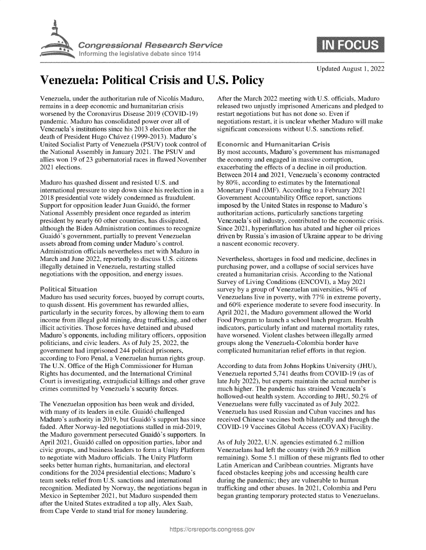 handle is hein.crs/goveilp0001 and id is 1 raw text is: Congressional Research Service
informing the IegsIlative debate since 1914
Venezuela: Political Crisis and U.S. Policy

Venezuela, under the authoritarian rule of Nicolas Maduro,
remains in a deep economic and humanitarian crisis
worsened by the Coronavirus Disease 2019 (COVID-19)
pandemic. Maduro has consolidated power over all of
Venezuela's institutions since his 2013 election after the
death of President Hugo Chavez (1999-2013). Maduro's
United Socialist Party of Venezuela (PSUV) took control of
the National Assembly in January 2021. The PSUV and
allies won 19 of 23 gubernatorial races in flawed November
2021 elections.
Maduro has quashed dissent and resisted U.S. and
international pressure to step down since his reelection in a
2018 presidential vote widely condemned as fraudulent.
Support for opposition leader Juan Guaid6, the former
National Assembly president once regarded as interim
president by nearly 60 other countries, has dissipated,
although the Biden Administration continues to recognize
Guaid6's government, partially to prevent Venezuelan
assets abroad from coming under Maduro's control.
Administration officials nevertheless met with Maduro in
March and June 2022, reportedly to discuss U.S. citizens
illegally detained in Venezuela, restarting stalled
negotiations with the opposition, and energy issues.
Political Situation
Maduro has used security forces, buoyed by corrupt courts,
to quash dissent. His government has rewarded allies,
particularly in the security forces, by allowing them to earn
income from illegal gold mining, drug trafficking, and other
illicit activities. Those forces have detained and abused
Maduro's opponents, including military officers, opposition
politicians, and civic leaders. As of July 25, 2022, the
government had imprisoned 244 political prisoners,
according to Foro Penal, a Venezuelan human rights group.
The U.N. Office of the High Commissioner for Human
Rights has documented, and the International Criminal
Court is investigating, extrajudicial killings and other grave
crimes committed by Venezuela's security forces.
The Venezuelan opposition has been weak and divided,
with many of its leaders in exile. Guaid6 challenged
Maduro's authority in 2019, but Guaid6's support has since
faded. After Norway-led negotiations stalled in mid-2019,
the Maduro government persecuted Guaid6's supporters. In
April 2021, Guaid6 called on opposition parties, labor and
civic groups, and business leaders to form a Unity Platform
to negotiate with Maduro officials. The Unity Platform
seeks better human rights, humanitarian, and electoral
conditions for the 2024 presidential elections; Maduro's
team seeks relief from U.S. sanctions and international
recognition. Mediated by Norway, the negotiations began in
Mexico in September 2021, but Maduro suspended them
after the United States extradited a top ally, Alex Saab,
from Cape Verde to stand trial for money laundering.

Updated August 1, 2022

After the March 2022 meeting with U.S. officials, Maduro
released two unjustly imprisoned Americans and pledged to
restart negotiations but has not done so. Even if
negotiations restart, it is unclear whether Maduro will make
significant concessions without U.S. sanctions relief.
Economic and Humanitarian Crisis
By most accounts, Maduro's government has mismanaged
the economy and engaged in massive corruption,
exacerbating the effects of a decline in oil production.
Between 2014 and 2021, Venezuela's economy contracted
by 80%, according to estimates by the International
Monetary Fund (IMF). According to a February 2021
Government Accountability Office report, sanctions
imposed by the United States in response to Maduro's
authoritarian actions, particularly sanctions targeting
Venezuela's oil industry, contributed to the economic crisis.
Since 2021, hyperinflation has abated and higher oil prices
driven by Russia's invasion of Ukraine appear to be driving
a nascent economic recovery.
Nevertheless, shortages in food and medicine, declines in
purchasing power, and a collapse of social services have
created a humanitarian crisis. According to the National
Survey of Living Conditions (ENCOVI), a May 2021
survey by a group of Venezuelan universities, 94% of
Venezuelans live in poverty, with 77% in extreme poverty,
and 60% experience moderate to severe food insecurity. In
April 2021, the Maduro government allowed the World
Food Program to launch a school lunch program. Health
indicators, particularly infant and maternal mortality rates,
have worsened. Violent clashes between illegally armed
groups along the Venezuela-Colombia border have
complicated humanitarian relief efforts in that region.
According to data from Johns Hopkins University (JHU),
Venezuela reported 5,741 deaths from COVID-19 (as of
late July 2022), but experts maintain the actual number is
much higher. The pandemic has strained Venezuela's
hollowed-out health system. According to JHU, 50.2% of
Venezuelans were fully vaccinated as of July 2022.
Venezuela has used Russian and Cuban vaccines and has
received Chinese vaccines both bilaterally and through the
COVID-19 Vaccines Global Access (COVAX) Facility.
As of July 2022, U.N. agencies estimated 6.2 million
Venezuelans had left the country (with 26.9 million
remaining). Some 5.1 million of these migrants fled to other
Latin American and Caribbean countries. Migrants have
faced obstacles keeping jobs and accessing health care
during the pandemic; they are vulnerable to human
trafficking and other abuses. In 2021, Colombia and Peru
began granting temporary protected status to Venezuelans.


