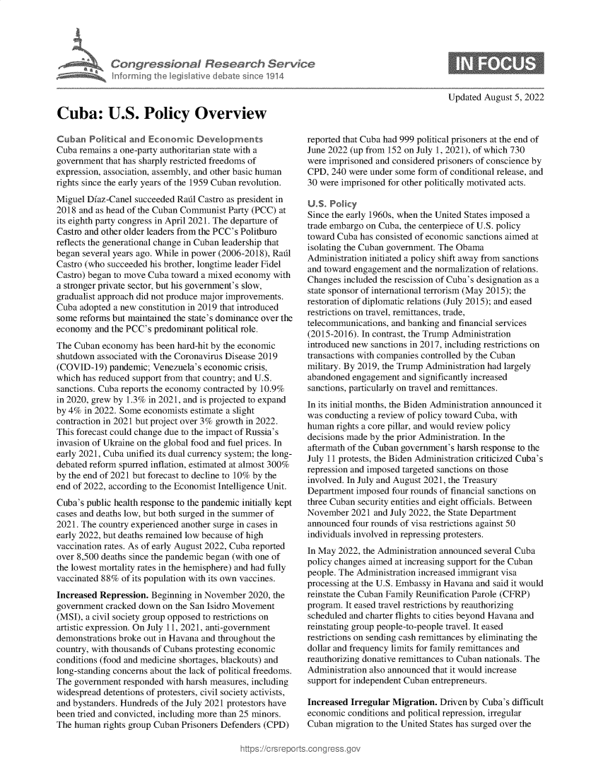 handle is hein.crs/goveimp0001 and id is 1 raw text is: Congressional Research Setrs
informing the IeqgIlative debate since 1914
Cuba: U.S. Policy Overview
Cuban Political and Economic Devdopments
Cuba remains a one-party authoritarian state with a
government that has sharply restricted freedoms of
expression, association, assembly, and other basic human
rights since the early years of the 1959 Cuban revolution.
Miguel Diaz-Canel succeeded Radl Castro as president in
2018 and as head of the Cuban Communist Party (PCC) at
its eighth party congress in April 2021. The departure of
Castro and other older leaders from the PCC's Politburo
reflects the generational change in Cuban leadership that
began several years ago. While in power (2006-2018), Radl
Castro (who succeeded his brother, longtime leader Fidel
Castro) began to move Cuba toward a mixed economy with
a stronger private sector, but his government's slow,
gradualist approach did not produce major improvements.
Cuba adopted a new constitution in 2019 that introduced
some reforms but maintained the state's dominance over the
economy and the PCC's predominant political role.
The Cuban economy has been hard-hit by the economic
shutdown associated with the Coronavirus Disease 2019
(COVID-19) pandemic; Venezuela's economic crisis,
which has reduced support from that country; and U.S.
sanctions. Cuba reports the economy contracted by 10.9%
in 2020, grew by 1.3% in 2021, and is projected to expand
by 4% in 2022. Some economists estimate a slight
contraction in 2021 but project over 3% growth in 2022.
This forecast could change due to the impact of Russia's
invasion of Ukraine on the global food and fuel prices. In
early 2021, Cuba unified its dual currency system; the long-
debated reform spurred inflation, estimated at almost 300%
by the end of 2021 but forecast to decline to 10% by the
end of 2022, according to the Economist Intelligence Unit.
Cuba's public health response to the pandemic initially kept
cases and deaths low, but both surged in the summer of
2021. The country experienced another surge in cases in
early 2022, but deaths remained low because of high
vaccination rates. As of early August 2022, Cuba reported
over 8,500 deaths since the pandemic began (with one of
the lowest mortality rates in the hemisphere) and had fully
vaccinated 88% of its population with its own vaccines.
Increased Repression. Beginning in November 2020, the
government cracked down on the San Isidro Movement
(MSI), a civil society group opposed to restrictions on
artistic expression. On July 11, 2021, anti-government
demonstrations broke out in Havana and throughout the
country, with thousands of Cubans protesting economic
conditions (food and medicine shortages, blackouts) and
long-standing concerns about the lack of political freedoms.
The government responded with harsh measures, including
widespread detentions of protesters, civil society activists,
and bystanders. Hundreds of the July 2021 protestors have
been tried and convicted, including more than 25 minors.
The human rights group Cuban Prisoners Defenders (CPD)

Updated August 5, 2022

reported that Cuba had 999 political prisoners at the end of
June 2022 (up from 152 on July 1, 2021), of which 730
were imprisoned and considered prisoners of conscience by
CPD, 240 were under some form of conditional release, and
30 were imprisoned for other politically motivated acts.
U.S. Policy
Since the early 1960s, when the United States imposed a
trade embargo on Cuba, the centerpiece of U.S. policy
toward Cuba has consisted of economic sanctions aimed at
isolating the Cuban government. The Obama
Administration initiated a policy shift away from sanctions
and toward engagement and the normalization of relations.
Changes included the rescission of Cuba's designation as a
state sponsor of international terrorism (May 2015); the
restoration of diplomatic relations (July 2015); and eased
restrictions on travel, remittances, trade,
telecommunications, and banking and financial services
(2015-2016). In contrast, the Trump Administration
introduced new sanctions in 2017, including restrictions on
transactions with companies controlled by the Cuban
military. By 2019, the Trump Administration had largely
abandoned engagement and significantly increased
sanctions, particularly on travel and remittances.
In its initial months, the Biden Administration announced it
was conducting a review of policy toward Cuba, with
human rights a core pillar, and would review policy
decisions made by the prior Administration. In the
aftermath of the Cuban government's harsh response to the
July 11 protests, the Biden Administration criticized Cuba's
repression and imposed targeted sanctions on those
involved. In July and August 2021, the Treasury
Department imposed four rounds of financial sanctions on
three Cuban security entities and eight officials. Between
November 2021 and July 2022, the State Department
announced four rounds of visa restrictions against 50
individuals involved in repressing protesters.
In May 2022, the Administration announced several Cuba
policy changes aimed at increasing support for the Cuban
people. The Administration increased immigrant visa
processing at the U.S. Embassy in Havana and said it would
reinstate the Cuban Family Reunification Parole (CFRP)
program. It eased travel restrictions by reauthorizing
scheduled and charter flights to cities beyond Havana and
reinstating group people-to-people travel. It eased
restrictions on sending cash remittances by eliminating the
dollar and frequency limits for family remittances and
reauthorizing donative remittances to Cuban nationals. The
Administration also announced that it would increase
support for independent Cuban entrepreneurs.
Increased Irregular Migration. Driven by Cuba's difficult
economic conditions and political repression, irregular
Cuban migration to the United States has surged over the


