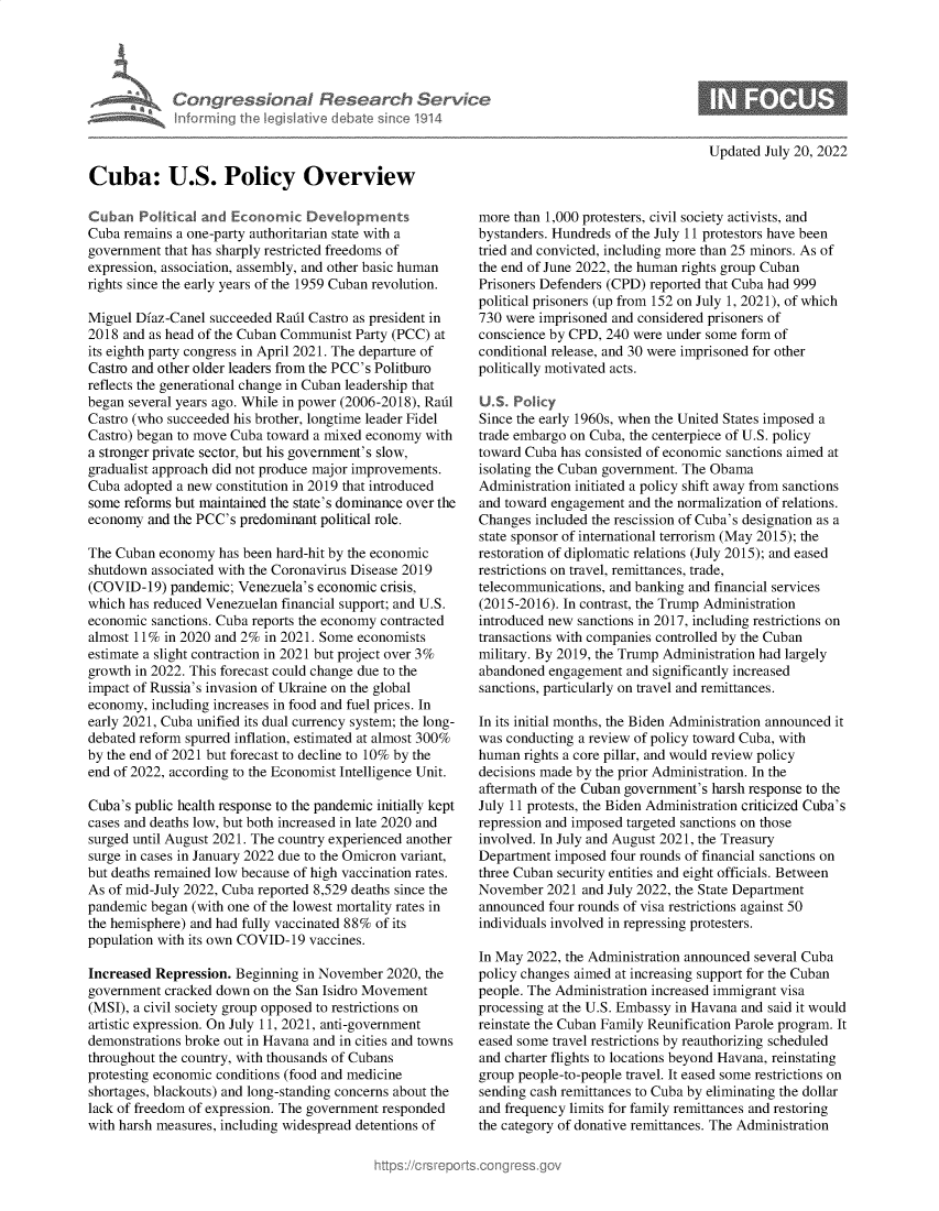 handle is hein.crs/goveimq0001 and id is 1 raw text is: Congressional Research Setrs
informing the IegsIlative debate since 1914
Cuba: U.S. Policy Overview
Cuban Political and Economic Developments
Cuba remains a one-party authoritarian state with a
government that has sharply restricted freedoms of
expression, association, assembly, and other basic human
rights since the early years of the 1959 Cuban revolution.
Miguel Diaz-Canel succeeded Radl Castro as president in
2018 and as head of the Cuban Communist Party (PCC) at
its eighth party congress in April 2021. The departure of
Castro and other older leaders from the PCC's Politburo
reflects the generational change in Cuban leadership that
began several years ago. While in power (2006-2018), Radl
Castro (who succeeded his brother, longtime leader Fidel
Castro) began to move Cuba toward a mixed economy with
a stronger private sector, but his government's slow,
gradualist approach did not produce major improvements.
Cuba adopted a new constitution in 2019 that introduced
some reforms but maintained the state's dominance over the
economy and the PCC's predominant political role.
The Cuban economy has been hard-hit by the economic
shutdown associated with the Coronavirus Disease 2019
(COVID-19) pandemic; Venezuela's economic crisis,
which has reduced Venezuelan financial support; and U.S.
economic sanctions. Cuba reports the economy contracted
almost 11% in 2020 and 2% in 2021. Some economists
estimate a slight contraction in 2021 but project over 3%
growth in 2022. This forecast could change due to the
impact of Russia's invasion of Ukraine on the global
economy, including increases in food and fuel prices. In
early 2021, Cuba unified its dual currency system; the long-
debated reform spurred inflation, estimated at almost 300%
by the end of 2021 but forecast to decline to 10% by the
end of 2022, according to the Economist Intelligence Unit.
Cuba's public health response to the pandemic initially kept
cases and deaths low, but both increased in late 2020 and
surged until August 2021. The country experienced another
surge in cases in January 2022 due to the Omicron variant,
but deaths remained low because of high vaccination rates.
As of mid-July 2022, Cuba reported 8,529 deaths since the
pandemic began (with one of the lowest mortality rates in
the hemisphere) and had fully vaccinated 88% of its
population with its own COVID-19 vaccines.
Increased Repression. Beginning in November 2020, the
government cracked down on the San Isidro Movement
(MSI), a civil society group opposed to restrictions on
artistic expression. On July 11, 2021, anti-government
demonstrations broke out in Havana and in cities and towns
throughout the country, with thousands of Cubans
protesting economic conditions (food and medicine
shortages, blackouts) and long-standing concerns about the
lack of freedom of expression. The government responded
with harsh measures, including widespread detentions of

Updated July 20, 2022

more than 1,000 protesters, civil society activists, and
bystanders. Hundreds of the July 11 protestors have been
tried and convicted, including more than 25 minors. As of
the end of June 2022, the human rights group Cuban
Prisoners Defenders (CPD) reported that Cuba had 999
political prisoners (up from 152 on July 1, 2021), of which
730 were imprisoned and considered prisoners of
conscience by CPD, 240 were under some form of
conditional release, and 30 were imprisoned for other
politically motivated acts.
U. S. Policy
Since the early 1960s, when the United States imposed a
trade embargo on Cuba, the centerpiece of U.S. policy
toward Cuba has consisted of economic sanctions aimed at
isolating the Cuban government. The Obama
Administration initiated a policy shift away from sanctions
and toward engagement and the normalization of relations.
Changes included the rescission of Cuba's designation as a
state sponsor of international terrorism (May 2015); the
restoration of diplomatic relations (July 2015); and eased
restrictions on travel, remittances, trade,
telecommunications, and banking and financial services
(2015-2016). In contrast, the Trump Administration
introduced new sanctions in 2017, including restrictions on
transactions with companies controlled by the Cuban
military. By 2019, the Trump Administration had largely
abandoned engagement and significantly increased
sanctions, particularly on travel and remittances.
In its initial months, the Biden Administration announced it
was conducting a review of policy toward Cuba, with
human rights a core pillar, and would review policy
decisions made by the prior Administration. In the
aftermath of the Cuban government's harsh response to the
July 11 protests, the Biden Administration criticized Cuba's
repression and imposed targeted sanctions on those
involved. In July and August 2021, the Treasury
Department imposed four rounds of financial sanctions on
three Cuban security entities and eight officials. Between
November 2021 and July 2022, the State Department
announced four rounds of visa restrictions against 50
individuals involved in repressing protesters.
In May 2022, the Administration announced several Cuba
policy changes aimed at increasing support for the Cuban
people. The Administration increased immigrant visa
processing at the U.S. Embassy in Havana and said it would
reinstate the Cuban Family Reunification Parole program. It
eased some travel restrictions by reauthorizing scheduled
and charter flights to locations beyond Havana, reinstating
group people-to-people travel. It eased some restrictions on
sending cash remittances to Cuba by eliminating the dollar
and frequency limits for family remittances and restoring
the category of donative remittances. The Administration


