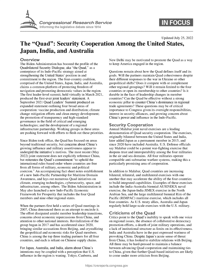 handle is hein.crs/goveimt0001 and id is 1 raw text is: Congressional Research Servic
Informing the IegisIative debate sinco 1914

Updated July 25, 2022
The Quad: Security Cooperation Among the United States,
Japan, India, and Australia

Overvi ew
The Biden Administration has boosted the profile of the
Quadrilateral Security Dialogue, aka the Quad, as a
centerpiece of its Indo-Pacific strategy aimed at
strengthening the United States' position in and
commitment to the region. The four-country coalition,
comprised of the United States, Japan, India, and Australia,
claims a common platform of protecting freedom of
navigation and promoting democratic values in the region.
The first leader-level summit, held virtually in March 2021,
produced the first-ever joint leaders' statement. A
September 2021 Quad Leaders' Summit produced an
expanded statement outlining four broad areas of
cooperation: vaccine production and distribution; climate
change mitigation efforts and clean energy development;
the promotion of transparency and high-standard
governance in the field of critical and emerging
technologies; and the development of a regional
infrastructure partnership. Working groups in these areas
are pushing forward with efforts to flesh out these priorities.
Since Biden took office, the Quad has focused on areas
beyond traditional security, but concerns about China's
growing influence and military assertiveness appear to
undergird the initiative's motives. The most recent (May
2022) joint statement does not explicitly reference China,
but reiterates the Quad's commitment to uphold the
international rules-based order where countries are free
from all forms of military, economic and political
coercion. An accompanying fact sheet notes establishment
of a new Indo-Pacific Partnership for Maritime Domain
Awareness, and lays out numerous Quad initiatives on
climate, emerging technologies, cybersecurity, space, and
infrastructure, among others. The Biden Administration in
May also launched a new Indo-Pacific Economic
Framework for Prosperity that includes the four Quad
members and nine other regional states.
When the partners first held a series of Quad meetings in
2007, China denounced them as an attempt to encircle it.
The effort dissipated amidst member leadership transitions,
concerns about economic repercussions from China, and
attention to other national interests. Revitalization of the
group began in 2017 and has accelerated since 2020,
bringing similar accusations from Beijing, and crystallizing
the geopolitical and economic risks for Quad members.
China is among the top three trading partners for all four
countries, and each is reliant on Chinese supply chains.
For Japan, Australia, and India, alarm about China's
intentions may be coupled with a perception that U.S.
influence in the region is waning. Tokyo, Canberra, and

New Delhi may be motivated to promote the Quad as a way
to keep America engaged in the region.
Questions remain about how the Quad defines itself and its
goals. Will the partners maintain Quad cohesiveness despite
their different responses to the war in Ukraine or other
geopolitical shifts? Does it compete with or complement
other regional groupings? Will it remain limited to the four
countries or open its membership to other countries? Is it
durable in the face of leadership changes in member
countries? Can the Quad be effective without a strong
economic pillar to counter China's dominance in regional
trade agreements? These questions may be of critical
importance to Congress given its oversight responsibilities,
interest in security alliances, and growing concern about
China's power and influence in the Indo-Pacific.
Security Cooperation
Annual Malabar joint naval exercises are a leading
demonstration of Quad security cooperation. The exercises,
originally bilateral between the United States and India,
later added Japan as a permanent member in 2015, and
since 2020 have included Australia. U.S. Defense officials
say Malabar could be a potent war-fighting exercise that
deepens trust and interoperability among the four militaries
in the air and sea domains. All four militaries operate
compatible anti-submarine warfare systems, making this a
particularly promising area of cooperation.
In addition to Malabar, Quad countries are increasing
bilateral, trilateral, and multilateral exercises with one
another that may accelerate the ability of the four countries
to build integrated capabilities. Examples of these exercises
include the India-Australia biennial AUSINDEX naval
exercise, the Japan-India JIMEX exercise in the North
Arabian Sea, and the large multilateral biennial Rim of the
Pacific (RIMPAC) maritime exercise, which includes all
four countries. As U.S. treaty allies, Australia and Japan
regularly hold large-scale exercises with the U.S. military.
Critickms of the Quad
Critics point to the Quad's inability to speak with one voice
on regional issues, the absence of collaborative democracy
promotion efforts, a dearth of joint military operations, and
a lack of institutional structure as limits on its effectiveness.
India and Australia have in the past expressed wariness of
provoking China. Despite Japan's acute sense of threat
from China, it has looked to stabilize relations with Beijing.
All three may be hard-pressed to maintain a balance
between advancing Quad cooperation and maintaining ties
to China, given that further Quad-based initiatives are likely
to come under more criticism from Beijing.


