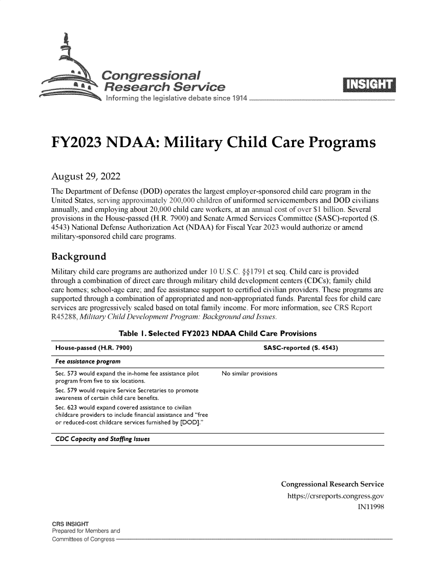 handle is hein.crs/goveiqb0001 and id is 1 raw text is: Congressional                                                        ____
~ ~Research Service
FY2023 NDAA: Military Child Care Programs
August 29, 2022
The Department of Defense (DOD) operates the largest employer-sponsored child care program in the
United States, serving approximately 200,000 children of uniformed servicemembers and DOD civilians
annually, and employing about 20,000 child care workers, at an annual cost of over $1 billion. Several
provisions in the House-passed (H.R. 7900) and Senate Armed Services Committee (SASC)-reported (S.
4543) National Defense Authorization Act (NDAA) for Fiscal Year 2023 would authorize or amend
military-sponsored child care programs.
Background
Military child care programs are authorized under 10 U.S.C. @§1791 et seq. Child care is provided
through a combination of direct care through military child development centers (CDCs); family child
care homes; school-age care; and fee assistance support to certified civilian providers. These programs are
supported through a combination of appropriated and non-appropriated funds. Parental fees for child care
services are progressively scaled based on total family income. For more information, see CRS Report
R45288, Military Child Development Program: Background and Issues.
Table I. Selected FY2023 NDAA Child Care Provisions
House-passed (H.R. 7900)                                   SASC-reported (S. 4543)
Fee assistance program
Sec. 573 would expand the in-home fee assistance pilot  No similar provisions
program from five to six locations.
Sec. 579 would require Service Secretaries to promote
awareness of certain child care benefits.
Sec. 623 would expand covered assistance to civilian
childcare providers to include financial assistance and free
or reduced-cost childcare services furnished by [DOD].
CDC Capacity and Staffing Issues

Congressional Research Service
https://crsreports.congress.gov
IN11998

CRS INSIGHT
Prepared for Members and
Committees of Congress -


