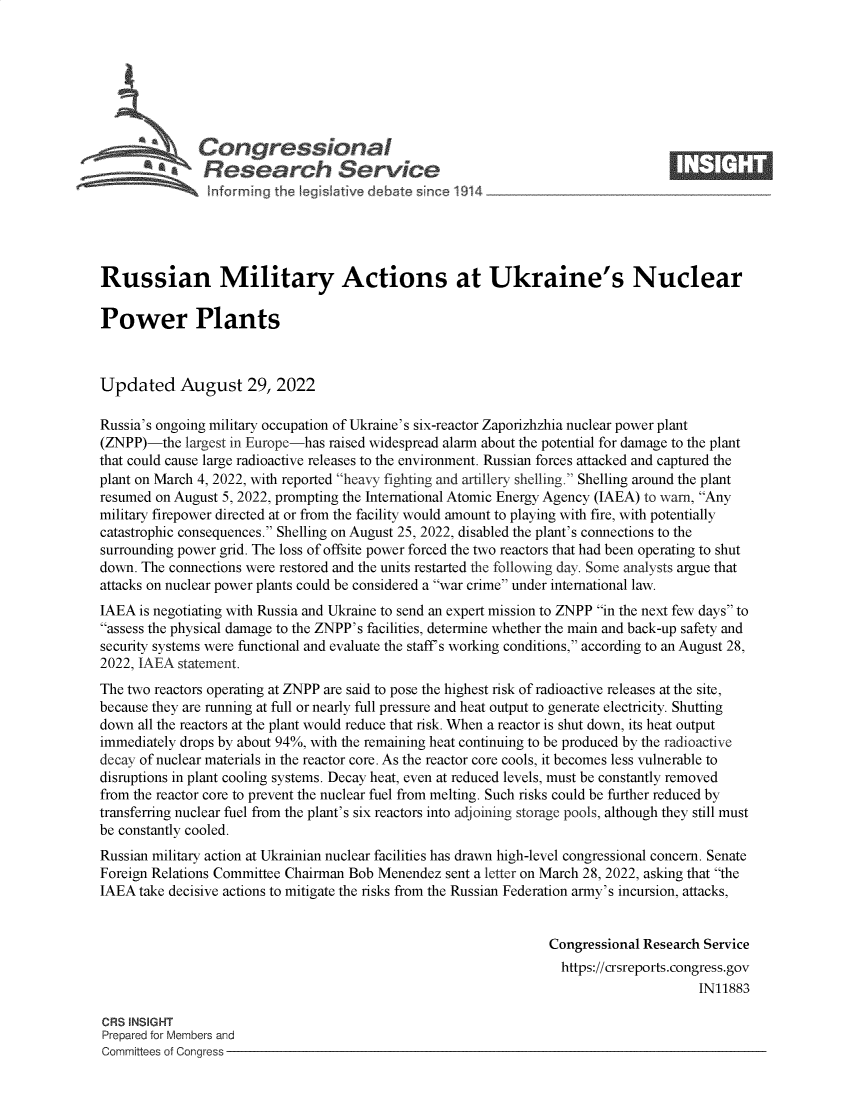 handle is hein.crs/goveiqm0001 and id is 1 raw text is: b\Congressional                                                       ____
R .fesearch Service
Russian Military Actions at Ukraine's Nuclear
Power Plants
Updated August 29, 2022
Russia's ongoing military occupation of Ukraine's six-reactor Zaporizhzhia nuclear power plant
(ZNPP)-the largest in Europe-has raised widespread alarm about the potential for damage to the plant
that could cause large radioactive releases to the environment. Russian forces attacked and captured the
plant on March 4, 2022, with reported heavy fighting and artillery shelling. Shelling around the plant
resumed on August 5, 2022, prompting the International Atomic Energy Agency (IAEA) to warn, Any
military firepower directed at or from the facility would amount to playing with fire, with potentially
catastrophic consequences. Shelling on August 25, 2022, disabled the plant's connections to the
surrounding power grid. The loss of offsite power forced the two reactors that had been operating to shut
down. The connections were restored and the units restarted the following day. Some analysts argue that
attacks on nuclear power plants could be considered a war crime under international law.
IAEA is negotiating with Russia and Ukraine to send an expert mission to ZNPP in the next few days to
assess the physical damage to the ZNPP's facilities, determine whether the main and back-up safety and
security systems were functional and evaluate the staff's working conditions, according to an August 28,
2022, IAEA statement.
The two reactors operating at ZNPP are said to pose the highest risk of radioactive releases at the site,
because they are running at full or nearly full pressure and heat output to generate electricity. Shutting
down all the reactors at the plant would reduce that risk. When a reactor is shut down, its heat output
immediately drops by about 94%, with the remaining heat continuing to be produced by the radioactive
decay of nuclear materials in the reactor core. As the reactor core cools, it becomes less vulnerable to
disruptions in plant cooling systems. Decay heat, even at reduced levels, must be constantly removed
from the reactor core to prevent the nuclear fuel from melting. Such risks could be further reduced by
transferring nuclear fuel from the plant's six reactors into adjoining storage pools, although they still must
be constantly cooled.
Russian military action at Ukrainian nuclear facilities has drawn high-level congressional concern. Senate
Foreign Relations Committee Chairman Bob Menendez sent a letter on March 28, 2022, asking that the
IAEA take decisive actions to mitigate the risks from the Russian Federation army's incursion, attacks,
Congressional Research Service
https://crsreports.congress.gov
IN11883
CRS INSIGHT
Prepared for Members and
Committees of Congress


