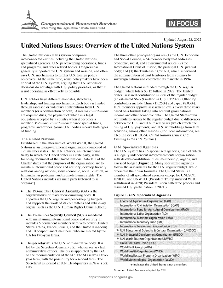 handle is hein.crs/goveiqp0001 and id is 1 raw text is: Congressional Research Serv!c~
Informing the legisl itive debate since 1914

Updated August 25, 2022
United Nations Issues: Overview of the United Nations System

The United Nations (U.N.) system comprises
interconnected entities including the United Nations,
specialized agencies, U.N. peacekeeping operations, funds
and programs, and other related bodies. Congress has
generally supported the U.N. system and mission, and often
uses U.N. mechanisms to further U.S. foreign policy
objectives. At the same time, some policymakers have been
critical of the U.N. system, arguing that U.N. actions or
decisions do not align with U.S. policy priorities, or that it
is not operating as effectively as possible.
U.N. entities have different mandates, structures,
leadership, and funding mechanisms. Each body is funded
through assessed or voluntary contributions from U.N.
members (or a combination of both). Assessed contributions
are required dues, the payment of which is a legal
obligation accepted by a country when it becomes a
member. Voluntary contributions finance special funds,
programs, and offices. Some U.N. bodies receive both types
of funding.
The United Nations
Established in the aftermath of World War II, the United
Nations is an intergovernmental organization composed of
193 member states. The U.N. Charter, an international
treaty to which the United States is a state party, is the
founding document of the United Nations. Article 1 of the
Charter states that the purposes of the organization are to
maintain international peace and security; develop friendly
relations among nations; solve economic, social, cultural, or
humanitarian problems; and promote human rights. The
United Nations includes six main parts (referred to as
organs).
* The 193-member General Assembly (GA) is the
organization's primary decisionmaking body. It
approves the U.N. regular and peacekeeping budgets
and supports the work of its committees and subsidiary
organs, such as the U.N. Human Rights Council (HRC).
* The 15-member Security Council (SC) is mandated
with maintaining international peace and security. It
includes 5 permanent members with veto power (United
States, China, France, Russia, and the United Kingdom)
and 10 nonpermanent members, who are elected by the
GA for two-year terms.
* The Secretariat is the U.N. administrative body. It is
led by the Secretary-General (SG), who serves as chief
administrative officer. The SG is appointed by the GA
on the recommendation of the SC. The SG serves a five-
year term, with the possibility for a second term. The
Secretariat is located at U.N. Headquarters in New York
City.

The three other principal organs are (1) the U.N. Economic
and Social Council, a 54-member body that addresses
economic, social, and environmental issues; (2) the
International Court of Justice, the principal U.N. judicial
body; and (3) the Trusteeship Council, which supervised
the administration of trust territories from colonies to
sovereign nations and completed its mandate in 1994.
The United Nations is funded through the U.N. regular
budget, which totals $3.12 billion in 2022. The United
States' assessed contribution is 22% of the regular budget
(an estimated $697.9 million in U.S. FY2022). Other top
contributors include China (15.25%) and Japan (8.03%).
U.N. members approve assessment levels every three years
based on a formula taking into account gross national
income and other economic data. The United States often
accumulates arrears to the regular budget due to differences
between the U.S. and U.N. fiscal years (which affects the
timing of U.S. payments) and U.S. withholdings from U.N.
activities, among other reasons. (For more information, see
CRS In Focus IF10354, United Nations Issues: U.S.
Funding to the U.N. System.)
U.N Specialized Agencies
The U.N. system has 15 specialized agencies, each of which
is a legally independent intergovernmental organization
with its own constitution, rules, membership, organs, and
assessed budget (Figure 1). Many specialized agencies
follow the assessments for the U.N. regular budget, while
others use their own formulas. The United States is a
member of all specialized agencies except for UNESCO,
UNIDO, and UNWTO. (President Trump initiated WHO
withdrawal in 2020; President Biden halted the process and
resumed U.S. participation in 2021.)
Figure I. U.N. Specialized Agencies
Food and Agriculture Organization (FAO)
International Cvil Aviat in Org anization IlCAO)
nternational Fund for Agricultural Development FAD)
Internationl Labor O rganization !IL)
International Maritime Organization (IMO)
International Monetary Fund (IMFI)
International Telecommunication Union (iTU)
* U.N. Educational, Scientific & Cultural Organization (UNESCO)
*  NU.N Industrial Development Organization (UNIDO)
I U.N. World Tourism Organization (UNWTI )
Universal Postal Union (UPU)
World Bank Group (WBG)
World Health Organization (WHO)
Wor d Intellectual Property Organization (WIPO)
World Meteorological Organization (WMO)
e indicates the United States is not a member
Source: United Nations, adapted by CRS.


