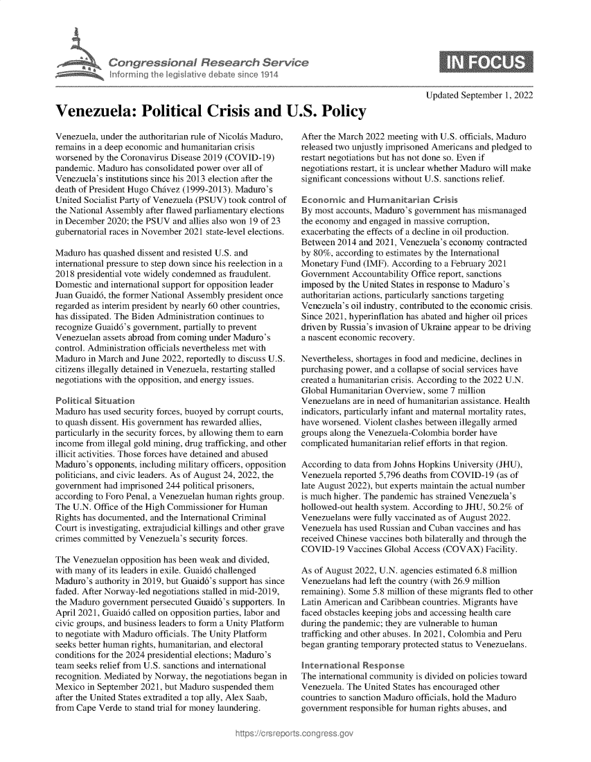 handle is hein.crs/goveirt0001 and id is 1 raw text is: Congressional Research Service
Infcrming the legisiative debate sinco 1914
Venezuela: Political Crisis and U.S. Policy

Venezuela, under the authoritarian rule of Nicolas Maduro,
remains in a deep economic and humanitarian crisis
worsened by the Coronavirus Disease 2019 (COVID-19)
pandemic. Maduro has consolidated power over all of
Venezuela's institutions since his 2013 election after the
death of President Hugo Chavez (1999-2013). Maduro's
United Socialist Party of Venezuela (PSUV) took control of
the National Assembly after flawed parliamentary elections
in December 2020; the PSUV and allies also won 19 of 23
gubernatorial races in November 2021 state-level elections.
Maduro has quashed dissent and resisted U.S. and
international pressure to step down since his reelection in a
2018 presidential vote widely condemned as fraudulent.
Domestic and international support for opposition leader
Juan Guaid6, the former National Assembly president once
regarded as interim president by nearly 60 other countries,
has dissipated. The Biden Administration continues to
recognize Guaid6's government, partially to prevent
Venezuelan assets abroad from coming under Maduro's
control. Administration officials nevertheless met with
Maduro in March and June 2022, reportedly to discuss U.S.
citizens illegally detained in Venezuela, restarting stalled
negotiations with the opposition, and energy issues.
Political Situation
Maduro has used security forces, buoyed by corrupt courts,
to quash dissent. His government has rewarded allies,
particularly in the security forces, by allowing them to earn
income from illegal gold mining, drug trafficking, and other
illicit activities. Those forces have detained and abused
Maduro's opponents, including military officers, opposition
politicians, and civic leaders. As of August 24, 2022, the
government had imprisoned 244 political prisoners,
according to Foro Penal, a Venezuelan human rights group.
The U.N. Office of the High Commissioner for Human
Rights has documented, and the International Criminal
Court is investigating, extrajudicial killings and other grave
crimes committed by Venezuela's security forces.
The Venezuelan opposition has been weak and divided,
with many of its leaders in exile. Guaid6 challenged
Maduro's authority in 2019, but Guaid6's support has since
faded. After Norway-led negotiations stalled in mid-2019,
the Maduro government persecuted Guaid6's supporters. In
April 2021, Guaid6 called on opposition parties, labor and
civic groups, and business leaders to form a Unity Platform
to negotiate with Maduro officials. The Unity Platform
seeks better human rights, humanitarian, and electoral
conditions for the 2024 presidential elections; Maduro's
team seeks relief from U.S. sanctions and international
recognition. Mediated by Norway, the negotiations began in
Mexico in September 2021, but Maduro suspended them
after the United States extradited a top ally, Alex Saab,
from Cape Verde to stand trial for money laundering.

Updated September 1, 2022

After the March 2022 meeting with U.S. officials, Maduro
released two unjustly imprisoned Americans and pledged to
restart negotiations but has not done so. Even if
negotiations restart, it is unclear whether Maduro will make
significant concessions without U.S. sanctions relief.
Economic and Humanitarian Crisis
By most accounts, Maduro's government has mismanaged
the economy and engaged in massive corruption,
exacerbating the effects of a decline in oil production.
Between 2014 and 2021, Venezuela's economy contracted
by 80%, according to estimates by the International
Monetary Fund (IMF). According to a February 2021
Government Accountability Office report, sanctions
imposed by the United States in response to Maduro's
authoritarian actions, particularly sanctions targeting
Venezuela's oil industry, contributed to the economic crisis.
Since 2021, hyperinflation has abated and higher oil prices
driven by Russia's invasion of Ukraine appear to be driving
a nascent economic recovery.
Nevertheless, shortages in food and medicine, declines in
purchasing power, and a collapse of social services have
created a humanitarian crisis. According to the 2022 U.N.
Global Humanitarian Overview, some 7 million
Venezuelans are in need of humanitarian assistance. Health
indicators, particularly infant and maternal mortality rates,
have worsened. Violent clashes between illegally armed
groups along the Venezuela-Colombia border have
complicated humanitarian relief efforts in that region.
According to data from Johns Hopkins University (JHU),
Venezuela reported 5,796 deaths from COVID-19 (as of
late August 2022), but experts maintain the actual number
is much higher. The pandemic has strained Venezuela's
hollowed-out health system. According to JHU, 50.2% of
Venezuelans were fully vaccinated as of August 2022.
Venezuela has used Russian and Cuban vaccines and has
received Chinese vaccines both bilaterally and through the
COVID-19 Vaccines Global Access (COVAX) Facility.
As of August 2022, U.N. agencies estimated 6.8 million
Venezuelans had left the country (with 26.9 million
remaining). Some 5.8 million of these migrants fled to other
Latin American and Caribbean countries. Migrants have
faced obstacles keeping jobs and accessing health care
during the pandemic; they are vulnerable to human
trafficking and other abuses. In 2021, Colombia and Peru
began granting temporary protected status to Venezuelans.
International Response
The international community is divided on policies toward
Venezuela. The United States has encouraged other
countries to sanction Maduro officials, hold the Maduro
government responsible for human rights abuses, and


