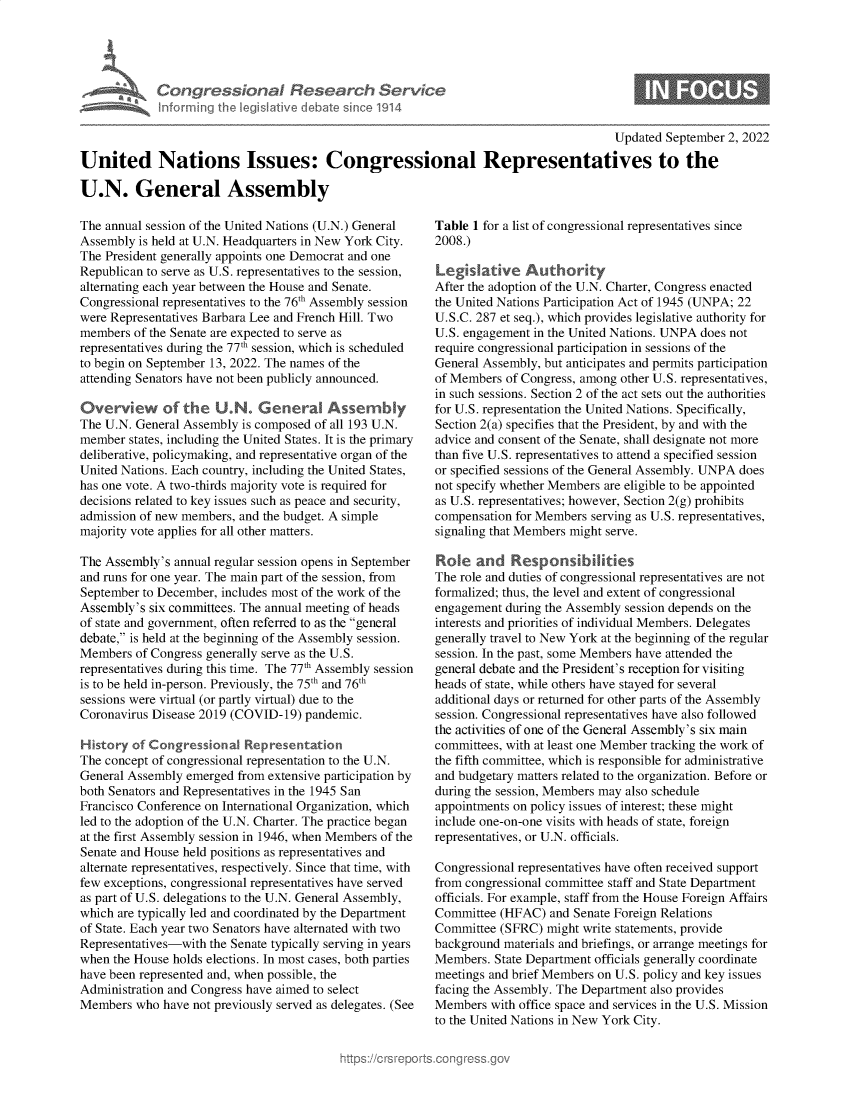 handle is hein.crs/goveisd0001 and id is 1 raw text is: Informing

Updated September 2, 2022
United Nations Issues: Congressional Representatives to the
U.N. General Assembly

The annual session of the United Nations (U.N.) General
Assembly is held at U.N. Headquarters in New York City.
The President generally appoints one Democrat and one
Republican to serve as U.S. representatives to the session,
alternating each year between the House and Senate.
Congressional representatives to the 76th Assembly session
were Representatives Barbara Lee and French Hill. Two
members of the Senate are expected to serve as
representatives during the 77th session, which is scheduled
to begin on September 13, 2022. The names of the
attending Senators have not been publicly announced.
Overview     of the U.N. General Assembly
The U.N. General Assembly is composed of all 193 U.N.
member states, including the United States. It is the primary
deliberative, policymaking, and representative organ of the
United Nations. Each country, including the United States,
has one vote. A two-thirds majority vote is required for
decisions related to key issues such as peace and security,
admission of new members, and the budget. A simple
majority vote applies for all other matters.
The Assembly's annual regular session opens in September
and runs for one year. The main part of the session, from
September to December, includes most of the work of the
Assembly's six committees. The annual meeting of heads
of state and government, often referred to as the general
debate, is held at the beginning of the Assembly session.
Members of Congress generally serve as the U.S.
representatives during this time. The 77th Assembly session
is to be held in-person. Previously, the 75th and 76th
sessions were virtual (or partly virtual) due to the
Coronavirus Disease 2019 (COVID-19) pandemic.
History of Congressional Representation
The concept of congressional representation to the U.N.
General Assembly emerged from extensive participation by
both Senators and Representatives in the 1945 San
Francisco Conference on International Organization, which
led to the adoption of the U.N. Charter. The practice began
at the first Assembly session in 1946, when Members of the
Senate and House held positions as representatives and
alternate representatives, respectively. Since that time, with
few exceptions, congressional representatives have served
as part of U.S. delegations to the U.N. General Assembly,
which are typically led and coordinated by the Department
of State. Each year two Senators have alternated with two
Representatives-with the Senate typically serving in years
when the House holds elections. In most cases, both parties
have been represented and, when possible, the
Administration and Congress have aimed to select
Members who have not previously served as delegates. (See

Table 1 for a list of congressional representatives since
2008.)
Legislative Authority
After the adoption of the U.N. Charter, Congress enacted
the United Nations Participation Act of 1945 (UNPA; 22
U.S.C. 287 et seq.), which provides legislative authority for
U.S. engagement in the United Nations. UNPA does not
require congressional participation in sessions of the
General Assembly, but anticipates and permits participation
of Members of Congress, among other U.S. representatives,
in such sessions. Section 2 of the act sets out the authorities
for U.S. representation the United Nations. Specifically,
Section 2(a) specifies that the President, by and with the
advice and consent of the Senate, shall designate not more
than five U.S. representatives to attend a specified session
or specified sessions of the General Assembly. UNPA does
not specify whether Members are eligible to be appointed
as U.S. representatives; however, Section 2(g) prohibits
compensation for Members serving as U.S. representatives,
signaling that Members might serve.
Role and Responsibdities
The role and duties of congressional representatives are not
formalized; thus, the level and extent of congressional
engagement during the Assembly session depends on the
interests and priorities of individual Members. Delegates
generally travel to New York at the beginning of the regular
session. In the past, some Members have attended the
general debate and the President's reception for visiting
heads of state, while others have stayed for several
additional days or returned for other parts of the Assembly
session. Congressional representatives have also followed
the activities of one of the General Assembly's six main
committees, with at least one Member tracking the work of
the fifth committee, which is responsible for administrative
and budgetary matters related to the organization. Before or
during the session, Members may also schedule
appointments on policy issues of interest; these might
include one-on-one visits with heads of state, foreign
representatives, or U.N. officials.
Congressional representatives have often received support
from congressional committee staff and State Department
officials. For example, staff from the House Foreign Affairs
Committee (HFAC) and Senate Foreign Relations
Committee (SFRC) might write statements, provide
background materials and briefings, or arrange meetings for
Members. State Department officials generally coordinate
meetings and brief Members on U.S. policy and key issues
facing the Assembly. The Department also provides
Members with office space and services in the U.S. Mission
to the United Nations in New York City.

Kon I Research Servi ~e
led I tive I Am £ S~ ce 1914

0


