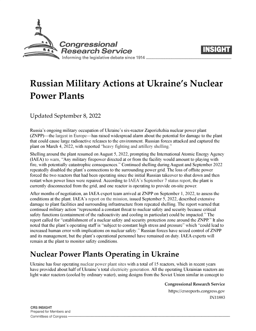handle is hein.crs/goveitd0001 and id is 1 raw text is: Congressional                                                    ____
aResearch Service
Russian Military Actions at Ukraine's Nuclear
Power Plants
Updated September 8, 2022
Russia's ongoing military occupation of Ukraine's six-reactor Zaporizhzhia nuclear power plant
(ZNPP)-the largest in Europe-has raised widespread alarm about the potential for damage to the plant
that could cause large radioactive releases to the environment. Russian forces attacked and captured the
plant on March 4, 2022, with reported heavy fighting and artillery shelling.
Shelling around the plant resumed on August 5, 2022, prompting the International Atomic Energy Agency
(IAEA) to warn, Any military firepower directed at or from the facility would amount to playing with
fire, with potentially catastrophic consequences. Continued shelling during August and September 2022
repeatedly disabled the plant's connections to the surrounding power grid. The loss of offsite power
forced the two reactors that had been operating since the initial Russian takeover to shut down and then
restart when power lines were repaired. According to IAEA's September 7 status report, the plant is
currently disconnected from the grid, and one reactor is operating to provide on-site power.
After months of negotiation, an IAEA expert team arrived at ZNPP on September 1, 2022, to assess the
conditions at the plant. IAEA's report on the mission, issued September 5, 2022, described extensive
damage to plant facilities and surrounding infrastructure from repeated shelling. The report warned that
continued military action represented a constant threat to nuclear safety and security because critical
safety functions (containment of the radioactivity and cooling in particular) could be impacted. The
report called for establishment of a nuclear safety and security protection zone around the ZNPP. It also
noted that the plant's operating staff is subject to constant high stress and pressure which could lead to
increased human error with implications on nuclear safety. Russian forces have seized control of ZNPP
and its management, but the plant's operational personnel have remained on duty. IAEA experts will
remain at the plant to monitor safety conditions.
Nuclear Power Plants Operating in Ukraine
Ukraine has four operating nuclear power plant sites with a total of 15 reactors, which in recent years
have provided about half of Ukraine's total electricity generation. All the operating Ukrainian reactors are
light water reactors (cooled by ordinary water), using designs from the Soviet Union similar in concept to
Congressional Research Service
https://crsreports.congress.gov
IN11883
CRS INSIGHT
Prepared for Members and
Committees of Congress


