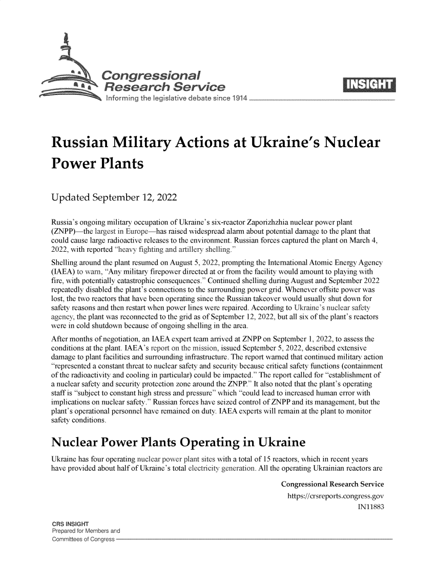 handle is hein.crs/goveiuq0001 and id is 1 raw text is: Congressional                                                    ____
A   Research Service
Russian Military Actions at Ukraine's Nuclear
Power Plants
Updated September 12, 2022
Russia's ongoing military occupation of Ukraine's six-reactor Zaporizhzhia nuclear power plant
(ZNPP)-the largest in Europe-has raised widespread alarm about potential damage to the plant that
could cause large radioactive releases to the environment. Russian forces captured the plant on March 4,
2022, with reported heavy fighting and artillery shelling.
Shelling around the plant resumed on August 5, 2022, prompting the International Atomic Energy Agency
(IAEA) to warn, Any military firepower directed at or from the facility would amount to playing with
fire, with potentially catastrophic consequences. Continued shelling during August and September 2022
repeatedly disabled the plant's connections to the surrounding power grid. Whenever offsite power was
lost, the two reactors that have been operating since the Russian takeover would usually shut down for
safety reasons and then restart when power lines were repaired. According to Ukraine's nuclear safety
agency, the plant was reconnected to the grid as of September 12, 2022, but all six of the plant's reactors
were in cold shutdown because of ongoing shelling in the area.
After months of negotiation, an IAEA expert team arrived at ZNPP on September 1, 2022, to assess the
conditions at the plant. IAEA's report on the mission, issued September 5, 2022, described extensive
damage to plant facilities and surrounding infrastructure. The report warned that continued military action
represented a constant threat to nuclear safety and security because critical safety functions (containment
of the radioactivity and cooling in particular) could be impacted. The report called for establishment of
a nuclear safety and security protection zone around the ZNPP. It also noted that the plant's operating
staff is subject to constant high stress and pressure which could lead to increased human error with
implications on nuclear safety. Russian forces have seized control of ZNPP and its management, but the
plant's operational personnel have remained on duty. IAEA experts will remain at the plant to monitor
safety conditions.
Nuclear Power Plants Operating in Ukraine
Ukraine has four operating nuclear power plant sites with a total of 15 reactors, which in recent years
have provided about half of Ukraine's total electricity generation. All the operating Ukrainian reactors are
Congressional Research Service
https://crsreports.congress.gov
IN11883
CRS INSIGHT
Prepared for Members and
Committees of Conaress


