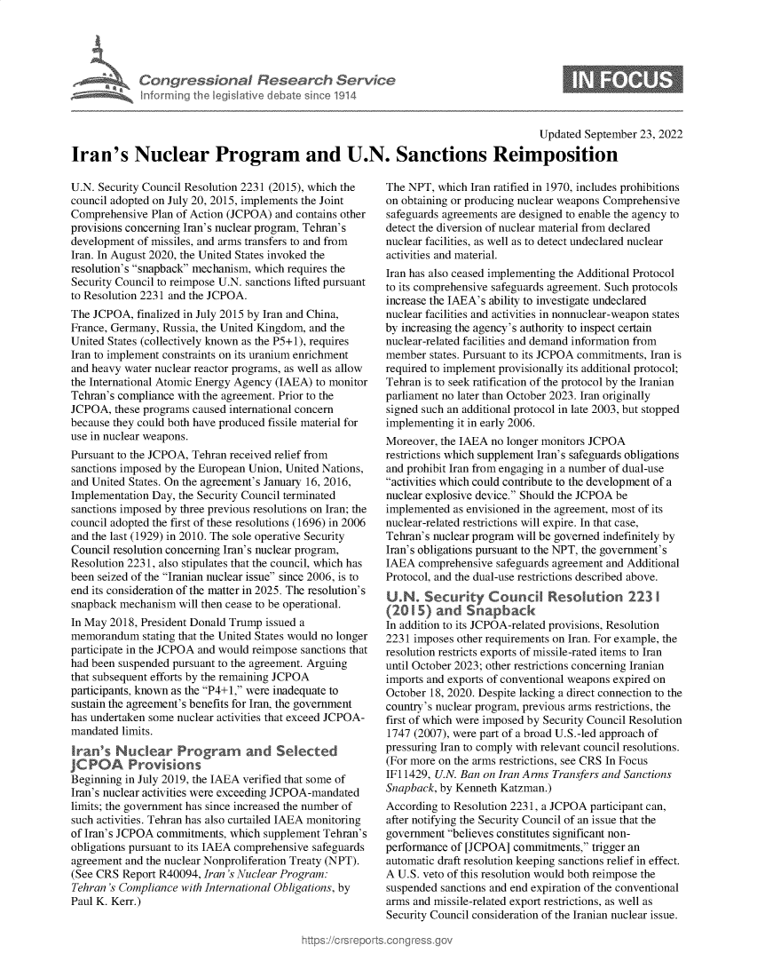 handle is hein.crs/goveixe0001 and id is 1 raw text is: Congressional Research Service
Informing the Iegitive debate since 1914

Updated September 23, 2022

Iran's Nuclear Program and U.N. Sanctions Reimposition

U.N. Security Council Resolution 2231 (2015), which the
council adopted on July 20, 2015, implements the Joint
Comprehensive Plan of Action (JCPOA) and contains other
provisions concerning Iran's nuclear program, Tehran's
development of missiles, and arms transfers to and from
Iran. In August 2020, the United States invoked the
resolution's snapback mechanism, which requires the
Security Council to reimpose U.N. sanctions lifted pursuant
to Resolution 2231 and the JCPOA.
The JCPOA, finalized in July 2015 by Iran and China,
France, Germany, Russia, the United Kingdom, and the
United States (collectively known as the P5+1), requires
Iran to implement constraints on its uranium enrichment
and heavy water nuclear reactor programs, as well as allow
the International Atomic Energy Agency (IAEA) to monitor
Tehran's compliance with the agreement. Prior to the
JCPOA, these programs caused international concern
because they could both have produced fissile material for
use in nuclear weapons.
Pursuant to the JCPOA, Tehran received relief from
sanctions imposed by the European Union, United Nations,
and United States. On the agreement's January 16, 2016,
Implementation Day, the Security Council terminated
sanctions imposed by three previous resolutions on Iran; the
council adopted the first of these resolutions (1696) in 2006
and the last (1929) in 2010. The sole operative Security
Council resolution concerning Iran's nuclear program,
Resolution 2231, also stipulates that the council, which has
been seized of the Iranian nuclear issue since 2006, is to
end its consideration of the matter in 2025. The resolution's
snapback mechanism will then cease to be operational.
In May 2018, President Donald Trump issued a
memorandum stating that the United States would no longer
participate in the JCPOA and would reimpose sanctions that
had been suspended pursuant to the agreement. Arguing
that subsequent efforts by the remaining JCPOA
participants, known as the P4+1, were inadequate to
sustain the agreement's benefits for Iran, the government
has undertaken some nuclear activities that exceed JCPOA-
mandated limits.
Iran's Nuclear Prograrm and Selected
JCPOA Provions
Beginning in July 2019, the IAEA verified that some of
Iran's nuclear activities were exceeding JCPOA-mandated
limits; the government has since increased the number of
such activities. Tehran has also curtailed IAEA monitoring
of Iran's JCPOA commitments, which supplement Tehran's
obligations pursuant to its IAEA comprehensive safeguards
agreement and the nuclear Nonproliferation Treaty (NPT).
(See CRS Report R40094, Iran 's Nuclear Program:
Tehran 's Compliance with International Obligations, by
Paul K. Kerr.)

The NPT, which Iran ratified in 1970, includes prohibitions
on obtaining or producing nuclear weapons Comprehensive
safeguards agreements are designed to enable the agency to
detect the diversion of nuclear material from declared
nuclear facilities, as well as to detect undeclared nuclear
activities and material.
Iran has also ceased implementing the Additional Protocol
to its comprehensive safeguards agreement. Such protocols
increase the IAEA's ability to investigate undeclared
nuclear facilities and activities in nonnuclear-weapon states
by increasing the agency's authority to inspect certain
nuclear-related facilities and demand information from
member states. Pursuant to its JCPOA commitments, Iran is
required to implement provisionally its additional protocol;
Tehran is to seek ratification of the protocol by the Iranian
parliament no later than October 2023. Iran originally
signed such an additional protocol in late 2003, but stopped
implementing it in early 2006.
Moreover, the IAEA no longer monitors JCPOA
restrictions which supplement Iran's safeguards obligations
and prohibit Iran from engaging in a number of dual-use
activities which could contribute to the development of a
nuclear explosive device. Should the JCPOA be
implemented as envisioned in the agreement, most of its
nuclear-related restrictions will expire. In that case,
Tehran's nuclear program will be governed indefinitely by
Iran's obligations pursuant to the NPT, the government's
IAEA comprehensive safeguards agreement and Additional
Protocol, and the dual-use restrictions described above.
U2N Security Council Resolution 223 1
(215  and Snpbc
In addition to its JCPOA-related provisions, Resolution
2231 imposes other requirements on Iran. For example, the
resolution restricts exports of missile-rated items to Iran
until October 2023; other restrictions concerning Iranian
imports and exports of conventional weapons expired on
October 18, 2020. Despite lacking a direct connection to the
country's nuclear program, previous arms restrictions, the
first of which were imposed by Security Council Resolution
1747 (2007), were part of a broad U.S.-led approach of
pressuring Iran to comply with relevant council resolutions.
(For more on the arms restrictions, see CRS In Focus
IF11429, U.N. Ban on Iran Arms Transfers and Sanctions
Snapback, by Kenneth Katzman.)
According to Resolution 2231, a JCPOA participant can,
after notifying the Security Council of an issue that the
government believes constitutes significant non-
performance of [JCPOA] commitments, trigger an
automatic draft resolution keeping sanctions relief in effect.
A U.S. veto of this resolution would both reimpose the
suspended sanctions and end expiration of the conventional
arms and missile-related export restrictions, as well as
Security Council consideration of the Iranian nuclear issue.


