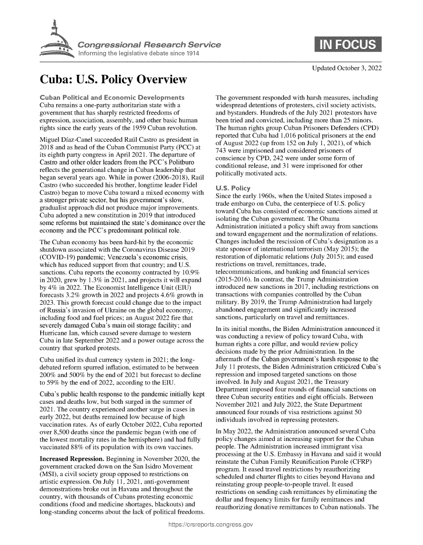 handle is hein.crs/goveizq0001 and id is 1 raw text is: Congressional Research Serv
Informing the Iegislative debate since 1914
Cuba: U.S. Policy Overview
Cuban Political and Economic Devdopments
Cuba remains a one-party authoritarian state with a
government that has sharply restricted freedoms of
expression, association, assembly, and other basic human
rights since the early years of the 1959 Cuban revolution.
Miguel Diaz-Canel succeeded Radl Castro as president in
2018 and as head of the Cuban Communist Party (PCC) at
its eighth party congress in April 2021. The departure of
Castro and other older leaders from the PCC's Politburo
reflects the generational change in Cuban leadership that
began several years ago. While in power (2006-2018), Radl
Castro (who succeeded his brother, longtime leader Fidel
Castro) began to move Cuba toward a mixed economy with
a stronger private sector, but his government's slow,
gradualist approach did not produce major improvements.
Cuba adopted a new constitution in 2019 that introduced
some reforms but maintained the state's dominance over the
economy and the PCC's predominant political role.
The Cuban economy has been hard-hit by the economic
shutdown associated with the Coronavirus Disease 2019
(COVID-19) pandemic; Venezuela's economic crisis,
which has reduced support from that country; and U.S.
sanctions. Cuba reports the economy contracted by 10.9%
in 2020, grew by 1.3% in 2021, and projects it will expand
by 4% in 2022. The Economist Intelligence Unit (EIU)
forecasts 3.2% growth in 2022 and projects 4.6% growth in
2023. This growth forecast could change due to the impact
of Russia's invasion of Ukraine on the global economy,
including food and fuel prices; an August 2022 fire that
severely damaged Cuba's main oil storage facility; and
Hurricane Ian, which caused severe damage to western
Cuba in late September 2022 and a power outage across the
country that sparked protests.
Cuba unified its dual currency system in 2021; the long-
debated reform spurred inflation, estimated to be between
200% and 500% by the end of 2021 but forecast to decline
to 59% by the end of 2022, according to the EIU.
Cuba's public health response to the pandemic initially kept
cases and deaths low, but both surged in the summer of
2021. The country experienced another surge in cases in
early 2022, but deaths remained low because of high
vaccination rates. As of early October 2022, Cuba reported
over 8,500 deaths since the pandemic began (with one of
the lowest mortality rates in the hemisphere) and had fully
vaccinated 88% of its population with its own vaccines.
Increased Repression. Beginning in November 2020, the
government cracked down on the San Isidro Movement
(MSI), a civil society group opposed to restrictions on
artistic expression. On July 11, 2021, anti-government
demonstrations broke out in Havana and throughout the
country, with thousands of Cubans protesting economic
conditions (food and medicine shortages, blackouts) and
long-standing concerns about the lack of political freedoms.

Updated October 3, 2022

The government responded with harsh measures, including
widespread detentions of protesters, civil society activists,
and bystanders. Hundreds of the July 2021 protestors have
been tried and convicted, including more than 25 minors.
The human rights group Cuban Prisoners Defenders (CPD)
reported that Cuba had 1,016 political prisoners at the end
of August 2022 (up from 152 on July 1, 2021), of which
743 were imprisoned and considered prisoners of
conscience by CPD, 242 were under some form of
conditional release, and 31 were imprisoned for other
politically motivated acts.
U.S. Policy
Since the early 1960s, when the United States imposed a
trade embargo on Cuba, the centerpiece of U.S. policy
toward Cuba has consisted of economic sanctions aimed at
isolating the Cuban government. The Obama
Administration initiated a policy shift away from sanctions
and toward engagement and the normalization of relations.
Changes included the rescission of Cuba's designation as a
state sponsor of international terrorism (May 2015); the
restoration of diplomatic relations (July 2015); and eased
restrictions on travel, remittances, trade,
telecommunications, and banking and financial services
(2015-2016). In contrast, the Trump Administration
introduced new sanctions in 2017, including restrictions on
transactions with companies controlled by the Cuban
military. By 2019, the Trump Administration had largely
abandoned engagement and significantly increased
sanctions, particularly on travel and remittances.
In its initial months, the Biden Administration announced it
was conducting a review of policy toward Cuba, with
human rights a core pillar, and would review policy
decisions made by the prior Administration. In the
aftermath of the Cuban government's harsh response to the
July 11 protests, the Biden Administration criticized Cuba's
repression and imposed targeted sanctions on those
involved. In July and August 2021, the Treasury
Department imposed four rounds of financial sanctions on
three Cuban security entities and eight officials. Between
November 2021 and July 2022, the State Department
announced four rounds of visa restrictions against 50
individuals involved in repressing protesters.
In May 2022, the Administration announced several Cuba
policy changes aimed at increasing support for the Cuban
people. The Administration increased immigrant visa
processing at the U.S. Embassy in Havana and said it would
reinstate the Cuban Family Reunification Parole (CFRP)
program. It eased travel restrictions by reauthorizing
scheduled and charter flights to cities beyond Havana and
reinstating group people-to-people travel. It eased
restrictions on sending cash remittances by eliminating the
dollar and frequency limits for family remittances and
reauthorizing donative remittances to Cuban nationals. The


