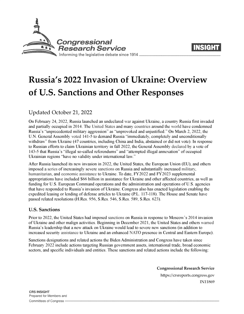 handle is hein.crs/govejci0001 and id is 1 raw text is: Congressional                                                     ____
~ Research Service
Russia's 2022 Invasion of Ukraine: Overview
of U.S. Sanctions and Other Responses
Updated October 21, 2022
On February 24, 2022, Russia launched an undeclared war against Ukraine, a country Russia first invaded
and partially occupied in 2014. The United States and many countries around the world have condemned
Russia's unprecedented military aggression as unprovoked and unjustified. On March 2, 2022, the
U.N. General Assembly voted 141-5 to demand Russia immediately, completely and unconditionally
withdraw from Ukraine (47 countries, including China and India, abstained or did not vote). In response
to Russian efforts to claim Ukrainian territory in fall 2022, the General Assembly declared by a vote of
143-5 that Russia's illegal so-called referendums and attempted illegal annexation of occupied
Ukrainian regions have no validity under international law.
After Russia launched its new invasion in 2022, the United States, the European Union (EU), and others
imposed a series of increasingly severe sanctions on Russia and substantially increased military,
humanitarian, and economic assistance to Ukraine. To date, FY2022 and FY2023 supplemental
appropriations have included $66 billion in assistance for Ukraine and other affected countries, as well as
funding for U.S. European Command operations and the administration and operations of U.S. agencies
that have responded to Russia's invasion of Ukraine. Congress also has enacted legislation enabling the
expedited leasing or lending of defense articles to Ukraine (P.L. 117-118). The House and Senate have
passed related resolutions (H.Res. 956, S.Res. 546, S.Res. 589, S.Res. 623).
U.S. Sanctions
Prior to 2022, the United States had imposed sanctions on Russia in response to Moscow's 2014 invasion
of Ukraine and other malign activities. Beginning in December 2021, the United States and others warned
Russia's leadership that a new attack on Ukraine would lead to severe new sanctions (in addition to
increased security assistance to Ukraine and an enhanced NATO presence in Central and Eastern Europe).
Sanctions designations and related actions the Biden Administration and Congress have taken since
February 2022 include actions targeting Russian government assets, international trade, broad economic
sectors, and specific individuals and entities. These sanctions and related actions include the following:
Congressional Research Service
https://crsreports. congress.gov
IN11869
CRS INSIGHT
Prepared for Members and
Committees of Congress



