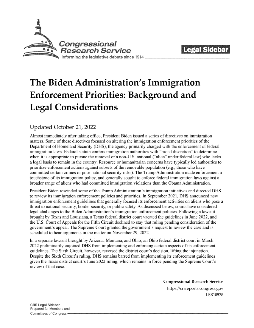handle is hein.crs/govejcv0001 and id is 1 raw text is: S Con gressionl
~.Research Service
The Biden Administration's Immigration
Enforcement Priorities: Background and
Legal Considerations
Updated October 21, 2022
Almost immediately after taking office, President Biden issued a series of directives on immigration
matters. Some of these directives focused on altering the immigration enforcement priorities of the
Department of Homeland Security (DHS), the agency primarily charged with the enforcement of federal
immigration laws. Federal statute confers immigration authorities with broad discretion to determine
when it is appropriate to pursue the removal of a non-U.S. national (alien under federal law) who lacks
a legal basis to remain in the country. Resource or humanitarian concerns have typically led authorities to
prioritize enforcement actions against subsets of the removable population (e.g., those who have
committed certain crimes or pose national security risks). The Trump Administration made enforcement a
touchstone of its immigration policy, and generally sought to enforce federal immigration laws against a
broader range of aliens who had committed immigration violations than the Obama Administration.
President Biden rescinded some of the Trump Administration's immigration initiatives and directed DHS
to review its immigration enforcement policies and priorities. In September 2021, DHS announced new
immigration enforcement guidelines that generally focused its enforcement activities on aliens who pose a
threat to national security, border security, or public safety. As discussed below, courts have considered
legal challenges to the Biden Administration's immigration enforcement policies. Following a lawsuit
brought by Texas and Louisiana, a Texas federal district court vacated the guidelines in June 2022, and
the U.S. Court of Appeals for the Fifth Circuit declined to stay that ruling pending consideration of the
government's appeal. The Supreme Court granted the government's request to review the case and is
scheduled to hear arguments in the matter on November 29, 2022.
In a separate lawsuit brought by Arizona, Montana, and Ohio, an Ohio federal district court in March
2022 preliminarily enjoined DHS from implementing and enforcing certain aspects of its enforcement
guidelines. The Sixth Circuit, however, reversed the district court's decision, lifting the injunction.
Despite the Sixth Circuit's ruling, DHS remains barred from implementing its enforcement guidelines
given the Texas district court's June 2022 ruling, which remains in force pending the Supreme Court's
review of that case.
Congressional Research Service
https://crsreports. congress.gov
LSB10578
CRS Legal Sidebar
Prepared for Members and
Committees of Congress


