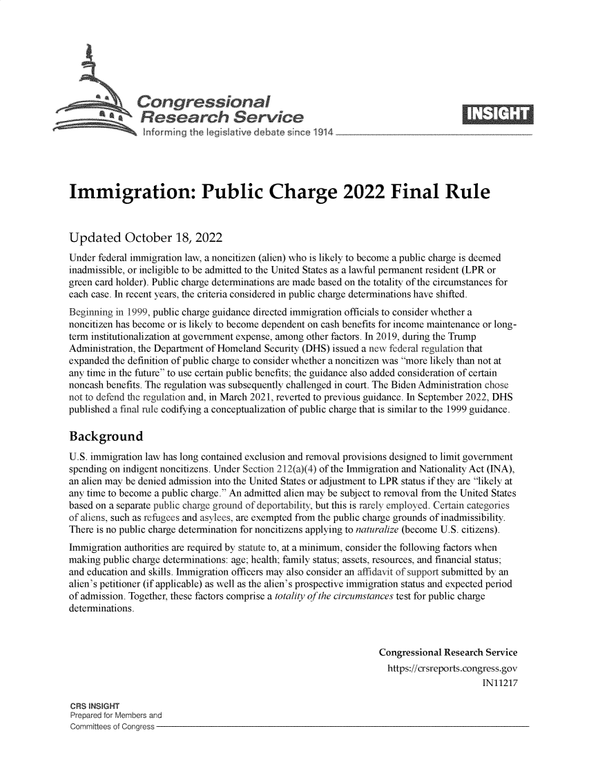 handle is hein.crs/govejdc0001 and id is 1 raw text is: Congressional                                                  ____
A*Research Service
Immigration: Public Charge 2022 Final Rule
Updated October 18, 2022
Under federal immigration law, a noncitizen (alien) who is likely to become a public charge is deemed
inadmissible, or ineligible to be admitted to the United States as a lawful permanent resident (LPR or
green card holder). Public charge determinations are made based on the totality of the circumstances for
each case. In recent years, the criteria considered in public charge determinations have shifted.
Beginning in 1999, public charge guidance directed immigration officials to consider whether a
noncitizen has become or is likely to become dependent on cash benefits for income maintenance or long-
term institutionalization at government expense, among other factors. In 2019, during the Trump
Administration, the Department of Homeland Security (DHS) issued a new federal regulation that
expanded the definition of public charge to consider whether a noncitizen was more likely than not at
any time in the future to use certain public benefits; the guidance also added consideration of certain
noncash benefits. The regulation was subsequently challenged in court. The Biden Administration chose
not to defend the regulation and, in March 2021, reverted to previous guidance. In September 2022, DHS
published a final rule codifying a conceptualization of public charge that is similar to the 1999 guidance.
Background
U.S. immigration law has long contained exclusion and removal provisions designed to limit government
spending on indigent noncitizens. Under Section 212(a)(4) of the Immigration and Nationality Act (INA),
an alien may be denied admission into the United States or adjustment to LPR status if they are likely at
any time to become a public charge. An admitted alien may be subject to removal from the United States
based on a separate public charge ground of deportability, but this is rarely employed. Certain categories
of aliens, such as refugees and asylees, are exempted from the public charge grounds of inadmissibility.
There is no public charge determination for noncitizens applying to naturalize (become U.S. citizens).
Immigration authorities are required by statute to, at a minimum, consider the following factors when
making public charge determinations: age; health; family status; assets, resources, and financial status;
and education and skills. Immigration officers may also consider an affidavit of support submitted by an
alien's petitioner (if applicable) as well as the alien's prospective immigration status and expected period
of admission. Together, these factors comprise a totality of the circumstances test for public charge
determinations.
Congressional Research Service
https://crsreports.congress.gov
IN11217
CRS INSIGHT
Prepared for Members and
Committees of Conaress



