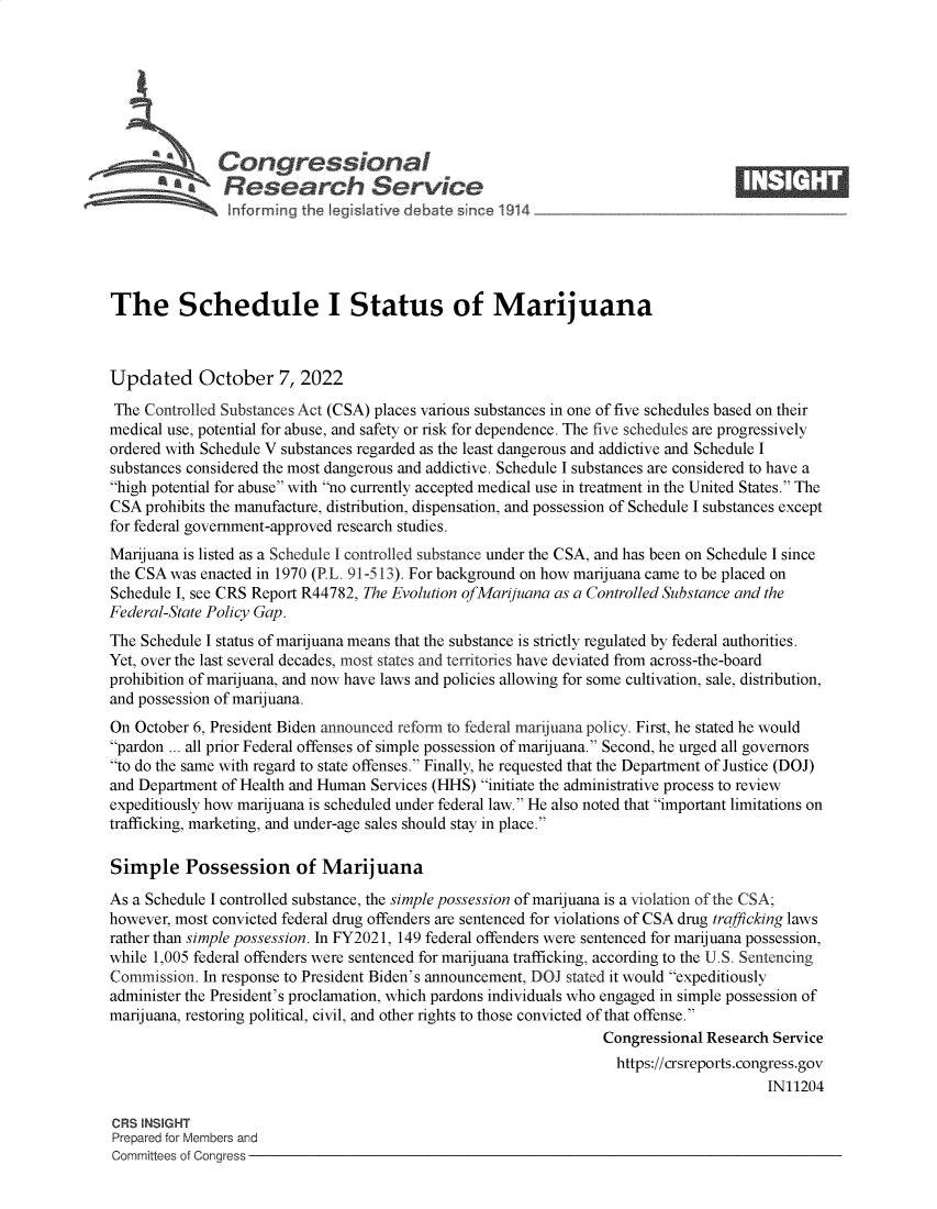 handle is hein.crs/govejeb0001 and id is 1 raw text is: Congressional                                                    ____
a Research Service
The Schedule I Status of Marijuana
Updated October 7, 2022
The Controlled Substances Act (CSA) places various substances in one of five schedules based on their
medical use, potential for abuse, and safety or risk for dependence. The five schedules are progressively
ordered with Schedule V substances regarded as the least dangerous and addictive and Schedule I
substances considered the most dangerous and addictive. Schedule I substances are considered to have a
high potential for abuse with no currently accepted medical use in treatment in the United States. The
CSA prohibits the manufacture, distribution, dispensation, and possession of Schedule I substances except
for federal government-approved research studies.
Marijuana is listed as a Schedule I controlled substance under the CSA, and has been on Schedule I since
the CSA was enacted in 1970 (P.L. 91-513). For background on how marijuana came to be placed on
Schedule I, see CRS Report R44782, The Evolution ofMarijuana as a Controlled Substance and the
Federal-State Policy Gap.
The Schedule I status of marijuana means that the substance is strictly regulated by federal authorities.
Yet, over the last several decades, most states and territories have deviated from across-the-board
prohibition of marijuana, and now have laws and policies allowing for some cultivation, sale, distribution,
and possession of marijuana.
On October 6, President Biden announced reform to federal marijuana policy. First, he stated he would
pardon ... all prior Federal offenses of simple possession of marijuana. Second, he urged all governors
to do the same with regard to state offenses. Finally, he requested that the Department of Justice (DOJ)
and Department of Health and Human Services (HHS) initiate the administrative process to review
expeditiously how marijuana is scheduled under federal law. He also noted that important limitations on
trafficking, marketing, and under-age sales should stay in place.
Simple Possession of Marijuana
As a Schedule I controlled substance, the simple possession of marijuana is a violation of the CSA;
however, most convicted federal drug offenders are sentenced for violations of CSA drug trafficking laws
rather than simple possession. In FY2021, 149 federal offenders were sentenced for marijuana possession,
while 1,005 federal offenders were sentenced for marijuana trafficking, according to the U.S. Sentencing
Commission. In response to President Biden's announcement, DOJ stated it would expeditiously
administer the President's proclamation, which pardons individuals who engaged in simple possession of
marijuana, restoring political, civil, and other rights to those convicted of that offense.
Congressional Research Service
https://crsreports.congress.gov
IN11204
CRS INSIGHT
Prepared for Members and
Committees of Congress


