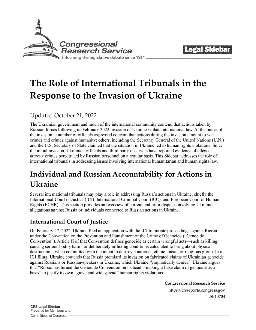 handle is hein.crs/govejev0001 and id is 1 raw text is: Congressional_______
~.Research Service
The Role of International Tribunals in the
Response to the Invasion of Ukraine
Updated October 21, 2022
The Ukrainian government and much of the international community contend that actions taken by
Russian forces following its February 2022 invasion of Ukraine violate international law. At the outset of
the invasion, a number of officials expressed concern that actions during the invasion amount to war
crimes and crimes against humanity; others, including the Secretary General of the United Nations (U.N.)
and the U.S. Secretary of State claimed that the situation in Ukraine led to human rights violations. Since
the initial invasion, Ukrainian officials and third party observers have reported evidence of alleged
atrocity crimes perpetrated by Russian personnel on a regular basis. This Sidebar addresses the role of
international tribunals in addressing issues involving international humanitarian and human rights law.
Individual and Russian Accountability for Actions in
Ukraine
Several international tribunals may play a role in addressing Russia's actions in Ukraine, chiefly the
International Court of Justice (ICJ), International Criminal Court (ICC), and European Court of Human
Rights (ECHR). This section provides an overview of current and prior disputes involving Ukrainian
allegations against Russia or individuals connected to Russian actions in Ukraine.
International Court of Justice
On February 27, 2022, Ukraine filed an application with the ICJ to initiate proceedings against Russia
under the Convention on the Prevention and Punishment of the Crime of Genocide (Genocide
Convention). Article II of that Convention defines genocide as certain wrongful acts-such as killing,
causing serious bodily harm, or deliberately inflicting conditions calculated to bring about physical
destruction-when committed with the intent to destroy a national, ethnic, racial, or religious group. In its
ICJ filing, Ukraine contends that Russia premised its invasion on fabricated claims of Ukrainian genocide
against Russians or Russian-speakers in Ukraine, which Ukraine emphatically denies. Ukraine argues
that Russia has turned the Genocide Convention on its head-making a false claim of genocide as a
basis to justify its own grave and widespread human rights violations.
Congressional Research Service
https://crsreports.congress.gov
LSB10704
CRS Legal Sidebar
Prepared for Members and
Committees of Congress



