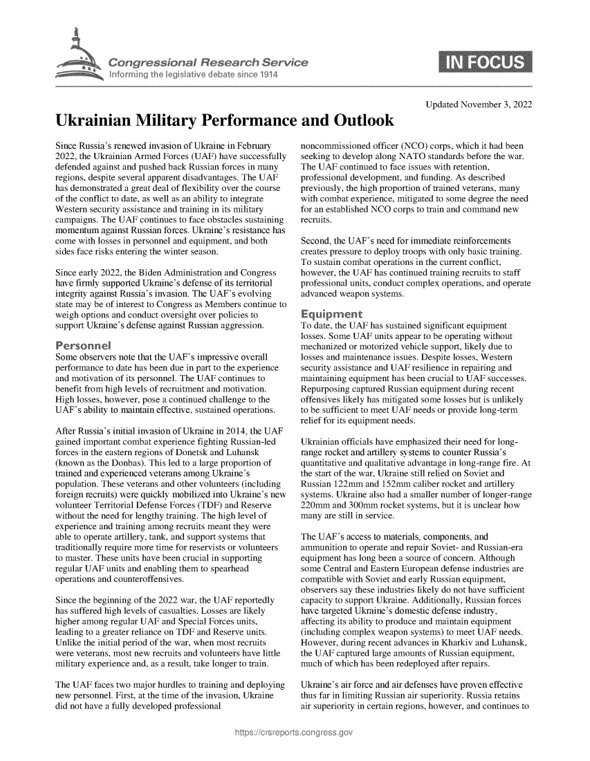 handle is hein.crs/govejhg0001 and id is 1 raw text is: Congressional Research Service
Informing the Iegislative debate since 1914
Ukrainian Military Performance and Outlook

Since Russia's renewed invasion of Ukraine in February
2022, the Ukrainian Armed Forces (UAF) have successfully
defended against and pushed back Russian forces in many
regions, despite several apparent disadvantages. The UAF
has demonstrated a great deal of flexibility over the course
of the conflict to date, as well as an ability to integrate
Western security assistance and training in its military
campaigns. The UAF continues to face obstacles sustaining
momentum against Russian forces. Ukraine's resistance has
come with losses in personnel and equipment, and both
sides face risks entering the winter season.
Since early 2022, the Biden Administration and Congress
have firmly supported Ukraine's defense of its territorial
integrity against Russia's invasion. The UAF's evolving
state may be of interest to Congress as Members continue to
weigh options and conduct oversight over policies to
support Ukraine's defense against Russian aggression.
Personnel
Some observers note that the UAF's impressive overall
performance to date has been due in part to the experience
and motivation of its personnel. The UAF continues to
benefit from high levels of recruitment and motivation.
High losses, however, pose a continued challenge to the
UAF's ability to maintain effective, sustained operations.
After Russia's initial invasion of Ukraine in 2014, the UAF
gained important combat experience fighting Russian-led
forces in the eastern regions of Donetsk and Luhansk
(known as the Donbas). This led to a large proportion of
trained and experienced veterans among Ukraine's
population. These veterans and other volunteers (including
foreign recruits) were quickly mobilized into Ukraine's new
volunteer Territorial Defense Forces (TDF) and Reserve
without the need for lengthy training. The high level of
experience and training among recruits meant they were
able to operate artillery, tank, and support systems that
traditionally require more time for reservists or volunteers
to master. These units have been crucial in supporting
regular UAF units and enabling them to spearhead
operations and counteroffensives.
Since the beginning of the 2022 war, the UAF reportedly
has suffered high levels of casualties. Losses are likely
higher among regular UAF and Special Forces units,
leading to a greater reliance on TDF and Reserve units.
Unlike the initial period of the war, when most recruits
were veterans, most new recruits and volunteers have little
military experience and, as a result, take longer to train.
The UAF faces two major hurdles to training and deploying
new personnel. First, at the time of the invasion, Ukraine
did not have a fully developed professional

Updated November 3, 2022

noncommissioned officer (NCO) corps, which it had been
seeking to develop along NATO standards before the war.
The UAF continued to face issues with retention,
professional development, and funding. As described
previously, the high proportion of trained veterans, many
with combat experience, mitigated to some degree the need
for an established NCO corps to train and command new
recruits.
Second, the UAF's need for immediate reinforcements
creates pressure to deploy troops with only basic training.
To sustain combat operations in the current conflict,
however, the UAF has continued training recruits to staff
professional units, conduct complex operations, and operate
advanced weapon systems.
Equipment
To date, the UAF has sustained significant equipment
losses. Some UAF units appear to be operating without
mechanized or motorized vehicle support, likely due to
losses and maintenance issues. Despite losses, Western
security assistance and UAF resilience in repairing and
maintaining equipment has been crucial to UAF successes.
Repurposing captured Russian equipment during recent
offensives likely has mitigated some losses but is unlikely
to be sufficient to meet UAF needs or provide long-term
relief for its equipment needs.
Ukrainian officials have emphasized their need for long-
range rocket and artillery systems to counter Russia's
quantitative and qualitative advantage in long-range fire. At
the start of the war, Ukraine still relied on Soviet and
Russian 122mm and 152mm caliber rocket and artillery
systems. Ukraine also had a smaller number of longer-range
220mm and 300mm rocket systems, but it is unclear how
many are still in service.
The UAF's access to materials, components, and
ammunition to operate and repair Soviet- and Russian-era
equipment has long been a source of concern. Although
some Central and Eastern European defense industries are
compatible with Soviet and early Russian equipment,
observers say these industries likely do not have sufficient
capacity to support Ukraine. Additionally, Russian forces
have targeted Ukraine's domestic defense industry,
affecting its ability to produce and maintain equipment
(including complex weapon systems) to meet UAF needs.
However, during recent advances in Kharkiv and Luhansk,
the UAF captured large amounts of Russian equipment,
much of which has been redeployed after repairs.
Ukraine's air force and air defenses have proven effective
thus far in limiting Russian air superiority. Russia retains
air superiority in certain regions, however, and continues to


