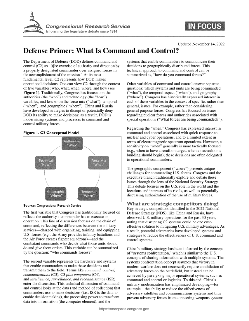 handle is hein.crs/govejjc0001 and id is 1 raw text is: Congressional Research Service
Informng the legislative debate since 1914
Updated November 14, 2022
Defense Primer: What Is Command and Control?

The Department of Defense (DOD) defines command and
control (C2) as [t]he exercise of authority and direction by
a properly designated commander over assigned forces in
the accomplishment of the mission. At its most
fundamental level, C2 represents how DOD makes
operational decisions. One can view C2 through the context
of five variables: who, what, when, where, and how (see
Figure 1). Traditionally, Congress has focused on the
authorities (the who) and technology (the how)
variables, and less so on the force mix (what), temporal
(when), and geographic (where). China and Russia
have developed strategies to disrupt or potentially deny
DOD its ability to make decisions; as a result, DOD is
modernizing systems and processes to command and
control military forces.
Figure I. C2 Conceptual Model
Source: Congressional Research Service
The first variable that Congress has traditionally focused on
reflects the authority a commander has to execute an
operation. This line of discussion focuses on the chain of
command, reflecting the differences between the military
services-charged with organizing, training, and equipping
U.S. forces (e.g., the Army provides infantry battalions and
the Air Force creates fighter squadrons)-and the
combatant commands who decide what those units should
do and give them orders. This variable can be summarized
by the question: who commands forces?
The second variable represents the hardware and systems
that enable commanders to make these decisions and
transmit them to the field. Terms like command, control,
communications (C3), C3 plus computers (C4),
and intelligence, surveillance, and reconnaissance (ISR)
enter the discussion. This technical dimension of command
and control looks at the data (and method of collection) that
commanders use to make decisions (i.e., ISR is the data to
enable decisionmaking), the processing power to transform
data into information (the computer element), and the

systems that enable commanders to communicate their
decisions to geographically distributed forces. This
technical approach to command and control can be
summarized as, how do you command forces?
Other variables of command and control answer separate
questions: which systems and units are being commanded
(what), the temporal aspect (when), and geography
(where). Congress has historically expressed interest in
each of these variables in the context of specific, rather than
general, issues. For example, rather than considering
general purpose forces, Congress has focused on issues
regarding nuclear forces and authorities associated with
special operations (What forces are being commanded?).
Regarding the when, Congress has expressed interest in
command and control associated with quick response to
nuclear and cyber operations, and to a limited extent in
terms of electromagnetic spectrum operations. However, a
sensitivity on when generally is more tactically focused
(e.g., when to have aircraft on target, when an assault on a
building should begin); these decisions are often delegated
to operational commanders.
The geographic component (where) presents unique
challenges for commanding U.S. forces. Congress and the
executive branch traditionally explore and debate these
issues through the lens of the National Security Strategy.
This debate focuses on the U.S. role in the world and the
locations and interests of its rivals, as well as potentially
discussing authorization of the use of military forces.
What are strategic competitors doing?
Key strategic competitors identified in the 2022 National
Defense Strategy (NDS), like China and Russia, have
observed U.S. military operations for the past 30 years,
noting that disrupting C2 systems could be one cost-
effective solution to mitigating U.S. military advantages. As
a result, potential adversaries have developed systems and
strategies to reduce the effectiveness of U.S. command and
control systems.
China's military strategy has been informed by the concept
of systems confrontation, which is similar to the U.S.
concepts of sharing information with multiple systems. The
systems confrontation concept assumes that victory in
modern warfare does not necessarily require annihilation of
adversary forces on the battlefield, but instead can be
achieved by paralyzing major operational systems, such as
command and control or logistics. To this end, China's
military modernization has emphasized developing-for
example-the ability to reduce the effectiveness of
adversary satellites and communications systems and thus
prevent adversary forces from connecting weapons systems


